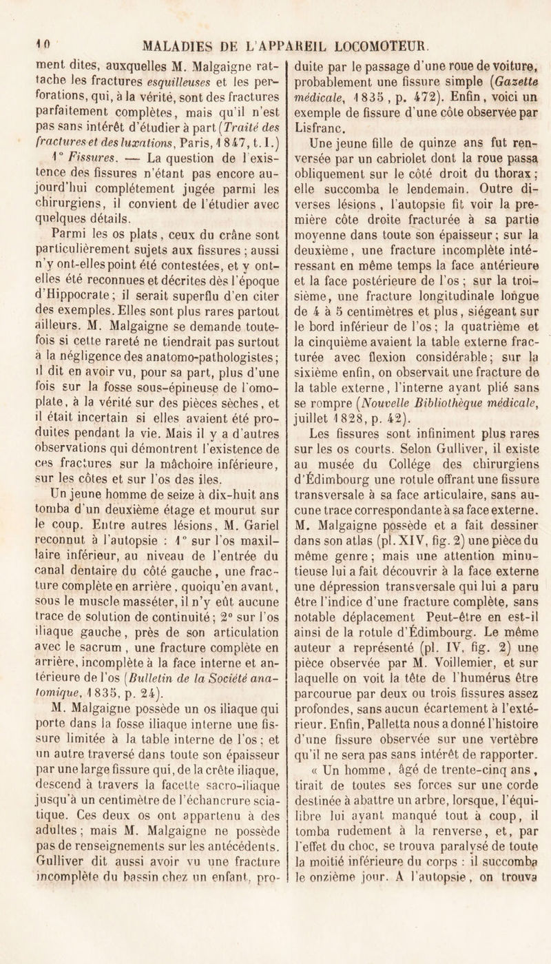 ment dites, auxquelles M. Malgaigne rat- tache les fractures esquilleuses et les per- forations, qui, à la vérité, sont des fractures parfaitement complètes, mais qu’il n’est pas sans intérêt d’étudier à part [Traité des fractures et des luxations, Paris, 1 847,1.1.) 1° Fissures. — La question de lexis- tence des fissures n’étant pas encore au- jourd’hui complètement jugée parmi les chirurgiens, il convient de l’étudier avec quelques détails. Parmi les os plats, ceux du crâne sont particulièrement sujets aux fissures ; aussi n’v ont-elles point été contestées, et y ont- elles été reconnues et décrites dès l’époque d’Hippocrate; il serait superflu d’en citer des exemples. Elles sont plus rares partout ailleurs. M. Malgaigne se demande toute- fois si cette rareté ne tiendrait pas surtout à la négligence des anatomo-pathologistes; il dit en avoir vu, pour sa part, plus d’une fois sur la fosse sous-épineuse de l'omo- plate, à la vérité sur des pièces sèches, et il était incertain si elles avaient été pro- duites pendant la vie. Mais il y a d’autres observations qui démontrent l’existence de ces fractures sur la mâchoire inférieure, sur les côtes et sur l’os des iles. Un jeune homme de seize à dix-huit ans tomba d’un deuxième étage et mourut sur le coup. Entre autres lésions, M. Gariel reconnut à l’autopsie : 1° sur l’os maxil- laire inférieur, au niveau de l’entrée du canal dentaire du côté gauche, une frac- ture complète en arrière, quoiqu’en avant, sous le muscle masséter, il n’y eût aucune trace de solution de continuité ; 2° sur l’os iliaque gauche, près de son articulation avec le sacrum , une fracture complète en arrière, incomplète à la face interne et an- térieure de l’os (Bulletin de la Société ana- tomique, \ 835, p. 24). M. Malgaigne possède un os iliaque qui porte dans la fosse iliaque interne une fis- sure limitée à la table interne de l’os; et un autre traversé dans toute son épaisseur par une large fissure qui, de la crête iliaque, descend à travers la facette sacro-iliaque jusqu’à un centimètre de l’échancrure scia- tique. Ces deux os ont appartenu à des adultes; mais M. Malgaigne ne possède pas de renseignements sur les antécédents. Gulliver dit aussi avoir vu une fracture incomplète du bassin chez un enfant, pro- duite par le passage d’une roue de voiture, probablement une fissure simple (Gazette médicale, 1835 , p. 472). Enfin, voici un exemple de fissure d’une côte observée par Lisfranc. Une jeune fille de quinze ans fut ren- versée par un cabriolet dont la roue passa obliquement sur le côté droit du thorax ; elle succomba le lendemain. Outre di- verses lésions , l’autopsie fit voir la pre- mière côte droite fracturée à sa partie moyenne dans toute son épaisseur ; sur la deuxième, une fracture incomplète inté- ressant en même temps la face antérieure et la face postérieure de l’os ; sur la troi- sième, une fracture longitudinale longue de 4 à 5 centimètres et plus, siégeant sur le bord inférieur de l’os ; la quatrième et la cinquième avaient la table externe frac- turée avec flexion considérable; sur la sixième enfin, on observait une fracture de la table externe, l’interne ayant plié sans se rompre (Nouvelle Bibliothèque médicale, juillet 1 828, p. 42). Les fissures sont infiniment plus rares sur les os courts. Selon Gulliver, il existe au musée du Collège des chirurgiens d’Édimbourg une rotule offrant une fissure transversale à sa face articulaire, sans au- cune trace correspondante à sa face externe. M. Malgaigne possède et a fait dessiner dans son atlas (pl .XIV, fig. 2) une pièce du même genre ; mais une attention minu- tieuse lui a fait découvrir à la face externe une dépression transversale qui lui a paru être l’indice d’une fracture complète, sans notable déplacement Peut-être en est-il ainsi de la rotule d’Édimbourg. Le même auteur a représenté (pl. IV, fig. 2) une pièce observée par M. Voillemier, et sur laquelle on voit la tête de l'humérus être parcourue par deux ou trois fissures assez profondes, sans aucun écartement à l’exté- rieur. Enfin, Palletta nous a donné l’histoire d’une fissure observée sur une vertèbre qu’il ne sera pas sans intérêt de rapporter. « Un homme, âgé de trente-cinq ans , tirait de toutes ses forces sur une corde destinée à abattre un arbre, lorsque, l’équi- libre lui ayant manqué tout à coup, il tomba rudement à la renverse, et, par l’effet du choc, se trouva paralysé de toute la moitié inférieure du corps : il succomba le onzième jour. À l’autopsie, on trouva