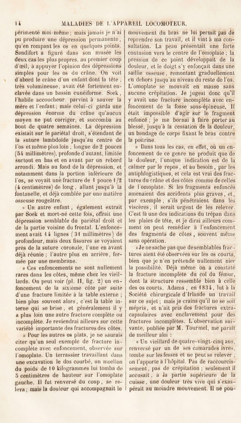 périmenté moi-même ; mais jamais je n’ai pu produire une dépression permanente, qu’en rompant les os en quelques points. Sandifort a figuré dans son musée les deux cas les plus propres, au premier coup d’œil, à appuyer l’opinion des dépressions simples pour les os du crâne. On voit d'abord le crâne d'un enfant dont la tête , très volumineuse, avait été fortement en- elavée dans un bassin cunéiforme. Soek , l’habile accoucheur, parvint à sauver la mère et l’enfant; mais celui-ci garda une dépression énorme du crâne qu’aucun moyen ne put corriger, et succomba au bout de quatre semaines. La dépression existait sur le pariétal droit, s’étendant de la suture lambdoïde jusqu’au centre de fos et même plus loin , longue de 2 pouces (54 millimètres), profonde d’autant, limitée surtout en bas et en avant par un rebord arrondi. Mais au fond de la dépression, et notamment dans la portion inférieure de fos, se voyait unë fracture de 1 pouce 1 /2 (4 centimètres) de long , allant jusqu’à la fontanelle, et déjà comblée par une matière osseuse rougeâtre. » Un autre enfant, également extrait par Soek et mort-né cette fois, offrait une dépression semblable du pariétal droit et de la partie voisine du frontal. L’enfonce- ment avait '14 lignes (31 millimètres) de profondeur, mais deux fissures se voyaient près de la suture coronale, l’une en avant déjà réunie ; l’autre plus en arrière, fer- mée par une membrane. » Ces enfoncements ne sont nullement rares dans les côtes, même chez les vieil- lards. On peut voir (pl. II, fig. 2) un en- foncement de la sixième côte par suite d’une fracture limitée à la table externe ; bien plus souvent alors, c’est la table in- terne qui se brise , et généralement il y a plus loin une autre fracture complète ou incomplète. Je reviendrai ailleurs sur cette variété importante des fractures des côtes. » Pour les autres os plats, je ne saurais citer qu’un seul exemple de fracture in- complète avec enfoncement, observée sur l’omoplate. Un terrassier travaillant dans une excavation le dos courbé, un moellon du poids de 1 0 kilogrammes lui tomba de 5 centimètres de hauteur sur l’omoplate gauche. Il fut renversé du coup, se re- leva; mais la douleur qui accompagnait le mouvement du bras ne lui permit pas de reprendre son travail, et il vint à ma con- sultation. La peau présentait une forte contusion vers le centre de l’omoplate ; la pression de ce point développait de la douleur, et le doigt s’y enfonçait dans une saillie osseuse, remontant graduellement en dehors jusqu’au niveau du reste de l’os. L’omoplate se mouvait en masse sans aucune crépitation. Je jugeai donc qu'il y avait une fracture incomplète avec en- foncement de la fosse sous-épineuse. Il était impossible d’agir sur le fragment enfoncé ; je me bornai à faire porter au blessé, jusqu’à la cessation de la douleur, un bandage de corps fixant le bras contre la poitrine. » Dans tous les cas, en effet, où un en- foncement de ce genre ne produit que de la douleur, l’unique indication est de la calmer par le repos , et au besoin, par les antiphlogistiques, et cela est vrai des frac- tures du crâne et des côtes comme de celles de l’omoplate. Si les fragments enfoncés amenaient des accidents plus graves, et, par exemple , s’ils pénétraient dans les viscères, il serait urgent de les relever. C’est là une des indications du trépan dans les plaies de tête, et je dirai ailleurs com- ment on peut remédier à l’enfoncement des fragments de côtes , souvent même sans opération. » Je ne sache pas que desemblables frac- tures aient été observées sur les os courts, bien que je n’en prétende nullement niel- la possibilité. Déjà même on a constaté la fracture incomplète du col du fémur, dont la structure ressemble bien à celle des os courts. Adams , en 1834 , lut à la Société chirurgicale d’Irlande un travail sur ce sujet ; mais je crains qu’il ne se soit mépris, et n’ait pris des fractures extra- capsulaires avec enclavement pour des fractures incomplètes. L’observation sui- vante, publiée par M. Tourmel, me paraît de meilleur aloi : « Un vieillard de quatre-vingt-cinq ans, renversé par un de ses camarades ivres, tombe sur les fesses et ne peut se relever ; on l’apporte à l’hôpital. Pas de raccourcis- sement, pas de crépitation; seulement il accusait, à la partie supérieure de la cuisse, une douleur très vive qui s’exas- pérait au moindre mouvement. Il ne pou-