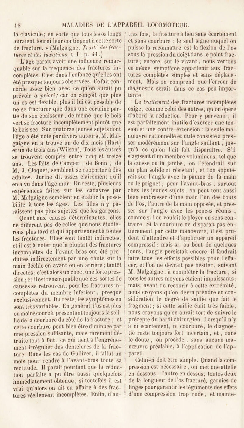 la clavicule ; en sorte que tous les os longs auraient fourni leur contingent à cette sorte de fracture. » (Malgaigne, Traité des frac- tures et des luxations, t. I , p. il.) L’âge paraît avoir une influence remar- quable sur la fréquence des fractures in- complètes. C’est dans l’enfance qu’elles ont été presque toujours observées. Ce fait con- corde assez bien avec ce qu’on aurait pu prévoir à priori; car on conçoit que plus un os est flexible, plus il lui est possible de ne se fracturer que dans une certaine par- tie de son épaisseur, de même que le bois vert se fracture incomplètement plutôt que le bois sec. Sur quatorze jeunes sujets dont l’âge a été noté par divers auteurs, M. Mal- gaigne en a trouvé un de dix mois (Hart) et un de trois ans (Wilson). Tous les autres se trouvent compris entre cinq et treize ans. Les faits de Camper , de Bonn , de M. J. Cloquet, semblent se rapporter à des adultes. Jurine dit assez clairement qu’il en a vu dans l’âge mûr. Du reste, plusieurs expériences faites sur les cadavres par M. Malgaigne semblent en établir la possi- bilité à tous les âges. Les filles n’y pa- raissent pas plus sujettes que les garçons. Quant aux causes déterminantes, elles ne diffèrent pas de celles que nous étudie- rons plus tard et qui appartiennent à toutes les fractures. Elles sont tantôt indirectes, et il est à noter que la plupart des fractures incomplètes de l’avant-bras ont été pro- duites indirectement par une chute sur la main fléchie en avant ou en arrière ; tantôt directes : c’est alors un choc, une forte pres- sion ; et il est remarquable que ces sortes de causes se retrouvent, pour les fractures in- complètes du membre inférieur, presque exclusivement. Du reste, les symptômes en sont très variables. En général, i’os est plus oumoinscourbé, présentant toujours la sail- lie de la courbure du côté de la fracture ; et cette courbure peut bien être diminuée par une pression suffisante, mais rarement dé- truite tout à fait, ce qui tient à l’engrène- ment irrégulier des dentelures de la frac- ture. Dans les cas de Gulliver, il fallut un mois pour rendre à l’avant-bras toute sa rectitude. Il paraît pourtant que la réduc- tion parfaite a pu être aussi quelquefois immédiatement obtenue , si toutefois il est vrai qu’alors on ait eu affaire à des frac- tures réellement incomplètes. Enfin, d’au- tres fois, la fracture a lieu sans écartement et sans courbure : le seul signe auquel on puisse la reconnaître est la flexion de l’os sous la pression du doigt dans le point frac- turé; encore, sur le vivant, nous verrons ce même symptôme appartenir aux frac- tures complètes simples et sans déplace - ment. Mais on comprend que l’erreur de diagnostic serait dans ce cas peu impor- tante. Le traitement des fractures incomplètes exige, comme celui des autres, qu’on opère d’abord la réduction. Pour y parvenir , il est parfaitement inutile d’exercer une ten- sion et une contre-extension : la seule ma- nœuvre rationnelle et utile consiste à pres- ser modérément sur l’angle saillant, jus- qu’à ce qu’on l’ait fait disparaître. S’il s’agissait d’un membre volumineux, tel que la cuisse ou la jambe, on l’étendrait sur un plan solide et résistant, et l’on appuie- rait sur l'angle avec la paume de la main ou le poignet ; pour l’avant-bras , surtout chez les jeunes sujets, on peut tout aussi bien embrasser d’une main l’un des bouts de l’os, l’autre de la main opposée, et pres- ser sur l’angle avec les pouces réunis , comme si l’on voulait le ployer en sens con - traire. Si la courbure ne disparaît pas en- tièrement par cette manœuvre, il est pru- dent d’attendre et d’appliquer un appareil compressif ; mais si, au bout de quelques jours, l’angle persistait encore, il faudrait faire tous les efforts possibles pour l’effa- cer, et l’on ne devrait pas hésiter, suivant M. Malgaigne, à compléter la fracture , si tous les autres moyens étaient impuissants ; mais, avant de recourir à cette extrémité, nous croyons qu’on devra prendre en con- sidération le degré de saillie que fait le fragment ; si cette saillie était très faible, nous croyons qu’on aurait tort de suivre le précepte du hardi chirurgien. Lorsqu’il n’y a ni écartement, ni courbure, le diagnos- tic reste toujours fort incertain , et, dans le doute , on procède , sans aucune ma- nœuvre préalable, à l’application de l’ap- pareil. Celui-ci doit être simple. Quand la com- pression est nécessaire, on met une attelle en dessous, l’autre en dessus, toutes deux de la longueur de l’os fracturé, garnies de linges pour garantir les téguments des effets d’une compression trop rude, et mainte-