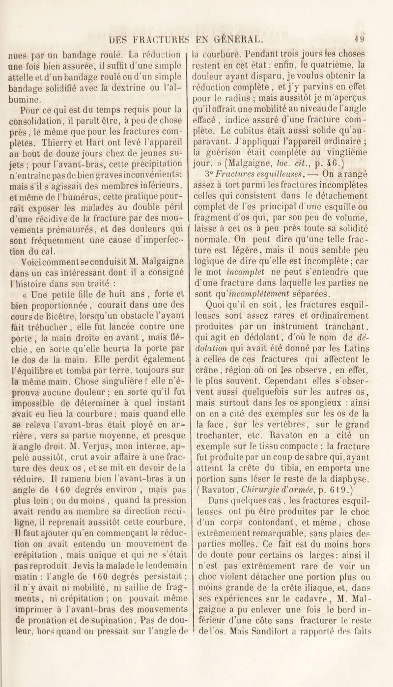 nues par un bandage roulé. La réduction une fois bien assurée, il suffit d’une simple attelleetd’unbandage rouléoud’un simple bandage solidifié avec la dextrine ou l’al- bumine. Pour ce qui est du temps requis pour la consolidation, il paraît être, à peu de chose près , le même que pour les fractures com- plètes. Thierry et Hart ont levé l’appareil au bout de douze jours chez de jeunes su- jets ; pour l’avant-bras, cette précipitation n’entraîne pas de bien graves inconvénients; mais s’il s’agissait des membres inférieurs, et même de l’humérus, cette pratique pour- rait exposer les malades au double péril d’une récidive de la fracture par des mou - vements prématurés, et des douleurs qui sont fréquemment une cause d imperfec- tion du cal. Voicicommentseconduisit M. Malgaigne dans un cas intéressant dont il a consigné l'histoire dans son traité : « Une petite fille de huit ans , forte et bien proportionnée , courait dans une des cours de Bicêtre, lorsqu’un obstacle l’ayant fait trébucher , elle fut lancée contre une porte, la main droite en avant, mais flé- chie , en sorte qu’elle heurta la porte par le dos de la main. Elle perdit également l’équilibre et tomba par terre, toujours sur la même main. Chose singulière ! elle n’é- prouva aucune douleur ; en sorte qu’il fut impossible de déterminer à quel instant avait eu lieu la courbure; mais quand elle se releva l’avant-bras était ployé en ar- rière , vers sa partie moyenne, et presque à angle droit. M. Verjus, mon interne, ap- pelé aussitôt, crut avoir affaire à une frac- ture des deux os , et se mit en devoir de la réduire. Il ramena bien l’avant-bras à un angle de 160 degrés environ , mais pas plus loin ; ou du moins , quand la pression avait rendu au membre sa direction recti- ligne, il reprenait aussitôt cette courbure. Il faut ajouter qu’en commençant la réduc- tion on avait entendu un mouvement de crépitation , mais unique et qui ne s’était pas reproduit. Jevis la malade le lendemain matin: l’angle de 160 degrés persistait; il n'y avait ni mobilité, ni saillie de frag- ments, ni crépitation ; on pouvait même imprimer à l'avant-bras des mouvements de pronation et de supination. Pas de dou- leur, hors quand on pressait sur l’angle de la courbure. Pendant trois jours les choses restent en cet état : enfin, le quatrième, la douleur ayant disparu, je voulus obtenir la réduction complète , et j’y parvins en effet pour le radius ; mais aussitôt je m’aperçus qu’il offrait une mobilité au niveau de l’angle effacé , indice assuré d’une fracture com- plète. Le cubitus était aussi solide qu’au- paravant. J’appliquai l’appareil ordinaire ; la guérison était complète au vingtième jour. » (Malgaigne, loc. cit., p. 46.) 3° Fractures esquilleuses.—• On a rangé assez à tort parmi les fractures incomplètes celles qui consistent dans le détachement complet de l’os principal d’une esquille ou fragment d’os qui, par son peu de volume, laisse à cet os à peu près toute sa solidité normale. On peut dire qu’une telle frac- ture est légère, mais il nous semble peu logique de dire qu’elle est incomplète; car le mot incomplet ne peut s’entendre que d'une fracture dans laquelle les parties ne sont qu’incomplètement séparées. Quoiqu’il en soit, les fractures esquil- leuses sont assez rares et ordinairement produites par un instrument tranchant, qui agit en dédolant, d’où le nom de dè- dolation qui avait été donné par les Latins à celles de ces fractures qui affectent le crâne, région où on les observe, en effet, le plus souvent. Cependant elles s’obser- vent aussi quelquefois sur les autres os, mais surtout dans les os spongieux : ainsi on en a cité des exemples sur les os de la la face, sur les vertèbres, sur le grand troehanter, etc. Ravaton en a cité un exemple sur le tissu compacte ; la fracture fut produite par un coup de sabre qui, ayant atteint la crête du tibia, en emporta une portion sans léser le reste de la diaphyse. ( Ravaton , Chirurgie d'armée, p. 619.) Dans quelques cas , les fractures esquil- leuses ont pu être produites par le choc d’un corps contondant, et même, chose extrêmement remarquable, sans plaies des parties molles. Ce fait est du moins hors de doute pour certains os larges: ainsi il n’est pas extrêmement rare de voir un choc violent détacher une portion plus ou moins grande de la crête iliaque, et, dans ses expériences sur le cadavre, M. Mal- gaigne a pu enlever une fois le bord in- férieur d’une côte sans fracturer le reste * de l'os. Mais Sandifort a rapporté des faits