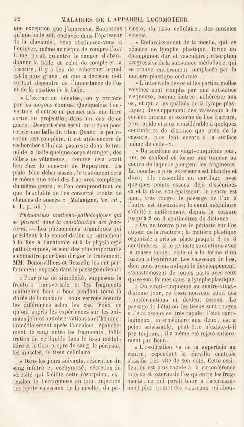 une exception que j’approuve. Supposons qu’une balle soit enclavée dans l’épaisseur de la clavicule, vous obstinerez-vous à l’enlever, même au risque de rompre l’os? il me paraît qu’entre le danger d’aban- donner la balle et celui de compléter la fracture, il y a lieu de rechercher lequel est le plus grave , et que la décision doit surtout dépendre de l’importance de l’os et de la position de la balle. » L’extraction décidée, on y procède par les moyens connus. Quelquefois l’ou- verture d’entrée ne permet pas une libre sortie du projectile : dans un cas de ce genre, Desport s’est servi du trépan pour retirer une balle du tibia. Quand la perfo- ration est complète, il est utile encore de rechercher s’il n’est pas resté dans le tra- jet de la balle quelque corps étranger, des débris de vêtements, comme cela avait lieu chez le conscrit de Dupuytren. La plaie bien débarrassée , le traitement sera le même que celui des fractures complètes du même genre; et l’on comprend tout ce que la solidité de l’os conservé ajoute de chances de succès. » (Malgaigne, loc. cit., t. I, p. 59. ) Phénomènes anatomo-pathologiques qui se passent dans la consolidation des frac- tures. — Les phénomènes organiques qui président à la consolidation se rattachent à la fois à l’anatomie et à la physiologie pathologiques, et sont des plus importants à connaître pour bien diriger le traitement. MM. Denonvilliers et Gosselin les ont par- faitement exposés dans le passage suivant : « Pour plus de simplicité, supposons la fracture transversale et les fragments maintenus bout à bout pendant toute la durée de la maladie : nous verrons ensuite les différences selon les cas. Voici ce qu’ont appris les expériences sur les ani- maux jointes auxobservations sur l’homme : immédiatement après l’accident, épanche- ment de sang entre les fragments, infil- tration de ce liquide dans le tissu médul- laire et le tissu propre du sang, le périoste, les muscles, le tissu cellulaire. » Dans les jours suivants, résorption du sang infdtré et ecchymosé; sécrétion de sérosité qui facilite cette résorption ; ex- tension de l'ecchymose au loin; injection des petits vaisseaux de la moelle, du pé- rioste, du tissu cellulaire, des muscles voisins. » Endurcissement de la moelle, qui se pénètre de lymphe plastique, forme un champignon dur et vasculaire; résorption progressive de la substance médullaire, qui se trouve entièrement remplacée par la matière plastique endurcie. » L'intervalle des os et les parties molles voisines sont remplis par une substance visqueuse, comme feutrée, adhérente aux os, et qui a les qualités de la lympe plas- tique ; développement des vaisseaux à la surface interne et externe de l’os fracturé, plus rapide et plus considérable à quelques centimètres de distance que près de la cassure, plus lent encore à la surface même de celle-ci. » Du seizième au vingt-cinquième jour, tout se confond et forme une tumeur au centre de laquelle plongent les fragments. La couche la plus extérieure est blanche et dure; elle ressemble au cartilage avec quelques points osseux déjà disséminés çà et là dans son épaisseur; le centre est mou, très rouge; le passage de l’un à l’autre est insensible; le canal médullaire s’oblitère entièrement depuis la cassure jusqu’à 21 ou 3 centimètres de distance. » On ne trouve plus le périoste sur l’os autour de la fracture ; la matière plastique organisée a pris sa place jusqu’à 2 ou 3 centimètres ; là le périoste se continue avec la masse totale : celle-ci a la forme d’un fuseau à l’extérieur. Les vaisseaux de l’os, dont nous avons indiqué le développement, s'anastomosent de toutes parts avec ceux qui se sont formés dans la lymphe plastique. » Du vingt-cinquième au quatre-vingt- dixième jour, ce tissu nouveau subit des transformations et devient osseux. Le passage de l’état où les tissus sont rouges à l’état osseux est très rapide; l’état carti- lagineux, intermédiaire aux deux, est à peine saisissable, peut-être n’existe-t-il pas toujours ; il a même été rejeté entière- ment par Bonn. » L’ossifipation va de la superficie au centre; cependant la cheville centrale s’ossifie très vite de son côté. Cette ossi- fication est plus rapide à la circonférence interne et externe de l’os qu’entre les frag- ments, ce qui paraît tenir à l'accroisse- raent plus prompt des vaisseaux qui abou-