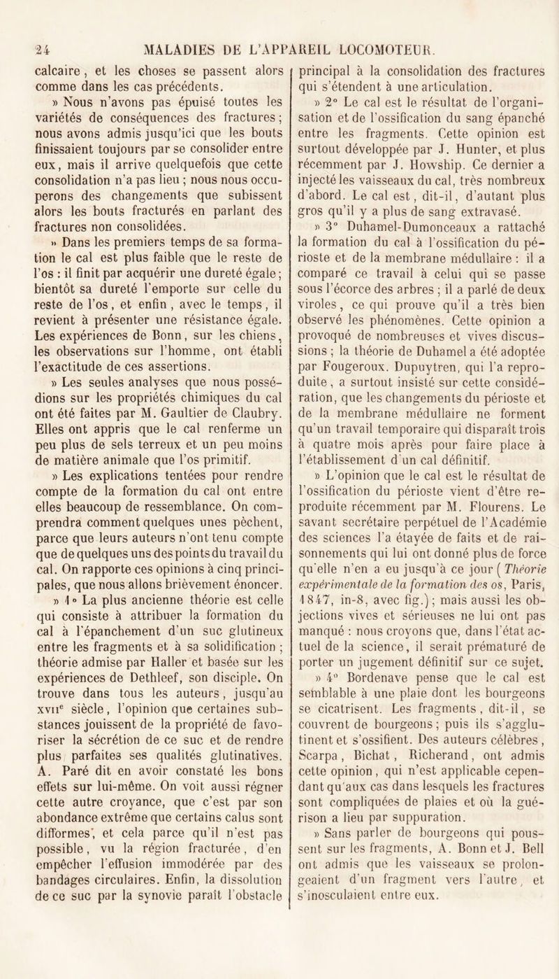 calcaire , et les choses se passent alors comme dans les cas précédents. » Nous n’avons pas épuisé toutes les variétés de conséquences des fractures ; nous avons admis jusqu’ici que les bouts finissaient toujours par se consolider entre eux, mais il arrive quelquefois que cette consolidation n’a pas lieu ; nous nous occu- perons des changements que subissent alors les bouts fracturés en parlant des fractures non consolidées. » Dans les premiers temps de sa forma- tion le cal est plus faible que le reste de l’os : il finit par acquérir une dureté égale ; bientôt sa dureté l’emporte sur celle du reste de l’os, et enfin , avec le temps, il revient à présenter une résistance égale. Les expériences de Bonn, sur les chiens, les observations sur l’homme, ont établi l’exactitude de ces assertions. » Les seules analyses que nous possé- dions sur les propriétés chimiques du cal ont été faites par M. Gaultier de Claubry. Elles ont appris que le cal renferme un peu plus de sels terreux et un peu moins de matière animale que l’os primitif. » Les explications tentées pour rendre compte de la formation du cal ont entre elles beaucoup de ressemblance. On com- prendra comment quelques unes pèchent, parce que leurs auteurs n’ont tenu compte que de quelques uns des points du travail du cal. On rapporte ces opinions à cinq princi- pales, que nous allons brièvement énoncer. » 1 » La plus ancienne théorie est celle qui consiste à attribuer la formation du cal à l’épanchement d’un suc glutineux entre les fragments et à sa solidification ; théorie admise par Haller et basée sur les expériences de Dethleef, son disciple. On trouve dans tous les auteurs, jusqu'au xviie siècle, l’opinion que certaines sub- stances jouissent de la propriété de favo- riser la sécrétion de ce suc et de rendre plus parfaites ses qualités glutinatives. A. Paré dit en avoir constaté les bons effets sur lui-même. On voit aussi régner cette autre croyance, que c’est par son abondance extrême que certains calus sont difformes’, et cela parce qu’il n’est pas possible, vu la région fracturée, d’en empêcher l’effusion immodérée par des bandages circulaires. Enfin, la dissolution de ce suc par la synovie paraît l’obstacle principal à la consolidation des fractures qui s’étendent à une articulation. » 2° Le cal est le résultat de l’organi- sation et de l’ossification du sang épanché entre les fragments. Cette opinion est surtout développée par J. Hunter, et plus récemment par J. Howship. Ce dernier a injecté les vaisseaux du cal, très nombreux d’abord. Le cal est, dit-il, d’autant plus gros qu’il y a plus de sang extravasé. y&gt; 3° Duhamel-Dumonceaux a rattaché la formation du cal à l’ossification du pé- rioste et de la membrane médullaire : il a comparé ce travail à celui qui se passe sous l’écorce des arbres ; il a parlé de deux viroles, ce qui prouve qu’il a très bien observé les phénomènes. Cette opinion a provoqué de nombreuses et vives discus- sions ; la théorie de Duhamel a été adoptée par Fougeroux. Dupuytren, qui l’a repro- duite , a surtout insisté sur cette considé- ration, que les changements du périoste et de la membrane médullaire ne forment qu’un travail temporaire qui disparaît trois à quatre mois après pour faire place à l’établissement d un cal définitif. » L’opinion que le cal est le résultat de l’ossification du périoste vient d’être re- produite récemment par M. Flourens. Le savant secrétaire perpétuel de l’Académie des sciences l’a étayée de faits et de rai- sonnements qui lui ont donné plus de force qu’elle n’en a eu jusqu’à ce jour ( Théorie expérimentale de la formation des os, Paris, ] 847, in-8, avec fig.) ; mais aussi les ob- jections vives et sérieuses ne lui ont pas manqué : nous croyons que, dans l’état ac- tuel de la science, il serait prématuré de porter un jugement définitif sur ce sujet. » 4° Bordenave pense que le cal est semblable à une plaie dont les bourgeons se cicatrisent. Les fragments, dit-il, se couvrent de bourgeons; puis ils s’agglu- tinent et s’ossifient. Des auteurs célèbres , Scarpa , Bichat, Richerand, ont admis cette opinion , qui n’est applicable cepen- dant qu'aux cas dans lesquels les fractures sont compliquées de plaies et où la gué- rison a lieu par suppuration. » Sans parler de bourgeons qui pous- sent sur les fragments, A. Bonn et J. Bell ont admis que les vaisseaux se prolon- geaient d’un fragment vers l’autre, et s’inosculaient entre eux.