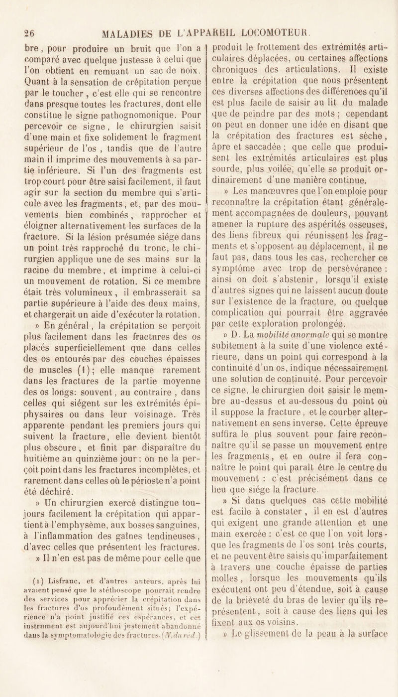 bre , pour produire un bruit que l’on a comparé avec quelque justesse à celui que Ton obtient en remuant un sac de noix. Quant à la sensation de crépitation perçue par le toucher , c'est elle qui se rencontre dans presque toutes les fractures, dont elle constitue le signe pathognomonique. Pour percevoir ce signe, le chirurgien saisit d’une main et fixe solidement le fragment supérieur de l’os , tandis que de l’autre main il imprime des mouvements à sa par- tie inférieure. Si l’un des fragments est trop court pour être saisi facilement, il faut agir sur la section du membre qui s’arti- cule avec les fragments, et, par des mou- vements bien combinés, rapprocher et éloigner alternativement les surfaces de la fracture. Si la lésion présumée siège dans un point très rapproché du tronc, le chi - rurgien applique une de ses mains sur la racine du membre, et imprime à celui-ci un mouvement de rotation. Si ce membre était très volumineux, il embrasserait sa partie supérieure à l’aide des deux mains, et chargerait un aide d’exécuter la rotation. » En général, la crépitation se perçoit plus facilement dans les fractures des os placés superficiellement que dans celles des os entourés par des couches épaisses de muscles (1); elle manque rarement dans les fractures de la partie moyenne des os longs: souvent, au contraire , dans celles qui siègent sur les extrémités épi- physaires ou dans leur voisinage. Très apparente pendant les premiers jours qui suivent la fracture, elle devient bientôt plus obscure, et finit par disparaître du huitième au quinzième jour : on ne la per- çoit point dans les fractures incomplètes, et rarement dans celles où le périoste n’a point été déchiré. » Un chirurgien exercé distingue tou- jours facilement la crépitation qui appar- tient à l’emphysème, aux bosses sanguines, à l’inflammation des gaînes tendineuses, d’avec celles que présentent les fractures. » Il n’en est pas de même pour celle que (1) Lisfranc, et d’antres auteurs, après lui avaient pensé que le stéthoscope pourrait reudre des services pour apprécier la crépitation dans les fractures d’os profondément situés; l’expé- rience n’a point justifié ces espérances, et cet instrument est aujourd'hui justement abandonné dans la symptomatologie des fractures. (N.du nul.) produit le frottement des extrémités arti- culaires déplacées, ou certaines affections chroniques des articulations. Il existe entre la crépitation que nous présentent ces diverses affections des différences qu’il est plus facile de saisir au lit du malade que de peindre par des mots ; cependant on peut en donner une idée en disant que la crépitation des fractures est sèche, âpre et saccadée ; que celle que produi- sent les extrémités articulaires est plus sourde, plus voilée, qu’elle se produit or- dinairement d’une manière continue. » Les manœuvres que l’on emploie pour reconnaître la crépitation étant générale- ment accompagnées de douleurs, pouvant amener la rupture des aspérités osseuses, des liens fibreux qui réunissent les frag- ments et s’opposent au déplacement, il ne faut pas, dans tous les cas, rechercher ce symptôme avec trop de persévérance : ainsi on doit s’abstenir, lorsqu’il existe d’autres signes qui ne laissent aucun doute sur l’existence de la fracture, ou quelque complication qui pourrait être aggravée par cette exploration prolongée. » D. La mobilité anormale qui se montre subitement à la suite d’une violence exté- rieure, dans un point qui correspond à la continuité d’un os, indique nécessairement une solution de continuité. Pour percevoir ce signe, le chirurgien doit saisir le mem- bre au-dessus et au-dessous du point où il suppose la fracture , et le courber alter- nativement en sens inverse. Cette épreuve suffira le plus souvent pour faire recon- naître qu’il se passe un mouvement entre les fragments, et en outre il fera con- naître le point qui paraît être le centre du mouvement : c’est précisément dans ce heu que siège la fracture. » Si dans quelques cas cette mobilité est facile à constater, il en est d’autres qui exigent une grande attention et une main exercée : c'est ce que l’on voit lors - que les fragments de l’os sont très courts, et ne peuvent être saisis qu’imparfaitement à travers une couche épaisse de parties molles , lorsque les mouvements qu’ils exécutent ont peu d’étendue, soit à cause de la brièveté du bras de levier qu’ils re- présentent, soit à cause des liens qui les fixent aux os voisins. » Le glissement de la. peau à la surface