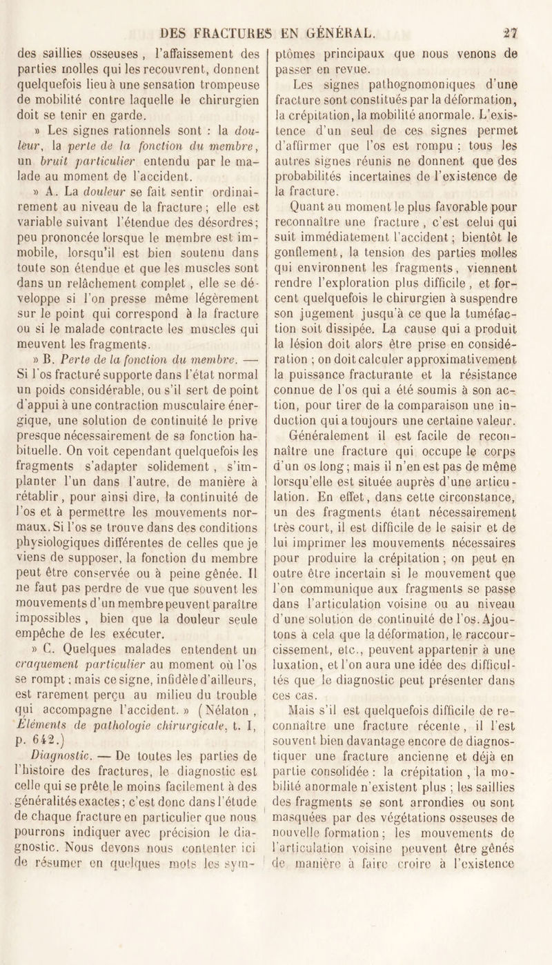 des saillies osseuses , l’affaissement des parties molles qui les recouvrent, donnent quelquefois lieu à une sensation trompeuse de mobilité contre laquelle le chirurgien doit se tenir en garde. » Les signes rationnels sont : la dou- leur, la perte de la fonction du membre, un bruit particulier entendu par le ma- lade au moment de l’accident. » A. La douleur se fait sentir ordinai- rement au niveau de la fracture; elle est variable suivant l’étendue des désordres; peu prononcée lorsque le membre est im- mobile, lorsqu’il est bien soutenu dans toute son étendue et que les muscles sont dans un relâchement complet , elle se dé- veloppe si l’on presse môme légèrement sur le point qui correspond à la fracture ou si le malade contracte les muscles qui meuvent les fragments. » B. Perte de la fonction du membre. —• Si l’os fracturé supporte dans l’état normal un poids considérable, ou s’il sert de point d’appui à une contraction musculaire éner- gique, une solution de continuité le prive presque nécessairement de sa fonction ha- bituelle. On voit cependant quelquefois les fragments s’adapter solidement , s’im- planter l’un dans l’autre, de manière à rétablir, pour ainsi dire, la continuité de l’os et à permettre les mouvements nor- maux. Si l’os se trouve dans des conditions physiologiques différentes de celles que je viens de supposer, la fonction du membre peut être conservée ou à peine gênée. Il ne faut pas perdre de vue que souvent les mouvements d’un membre peuvent paraître impossibles , bien que la douleur seule empêche de les exécuter. » C. Quelques malades entendent un craquement particulier au moment où l’os se rompt ; mais ce signe, infidèle d’ailleurs, est rarement perçu au milieu du trouble qui accompagne l’accident. » ( Nélaton , Eléments de pathologie chirurgicale. t. I, p. 642.) Diagnostic. — De toutes les parties de l’histoire des fractures, le diagnostic est celle qui se prête le moins facilement à des généralités exactes ; c’est donc dans l’étude de chaque fracture en particulier que nous pourrons indiquer avec précision le dia- gnostic. Nous devons nous contenter ici de résumer en quelques mots les sym- ptômes principaux que nous venons de passer en revue. Les signes pathognomoniques d’une fracture sont constitués par la déformation, la crépitation, la mobilité anormale. L’exis- tence d’un seul de ces signes permet d’affirmer que l’os est rompu ; tous les autres signes réunis ne donnent que des probabilités incertaines de l’existence de la fracture. Quant au moment le plus favorable pour reconnaître une fracture , c’est celui qui suit immédiatement l’accident ; bientôt le gonflement, la tension des parties molles qui environnent les fragments, viennent rendre l’exploration plus difficile, et for- cent quelquefois le chirurgien à suspendre son jugement jusqu’à ce que la tuméfac- tion soit dissipée. La cause qui a produit la lésion doit alors être prise en considé- ration ; on doit calculer approximativement la puissance fracturante et la résistance connue de l’os qui a été soumis à son ac- tion, pour tirer de la comparaison une in- duction qui a toujours une certaine valeur. Généralement il est facile de recon- naître une fracture qui occupe le corps d’un os long ; mais il n’en est pas de même lorsqu’elle est située auprès d’une articu- lation. En effet, dans cette circonstance, un des fragments étant nécessairement très court, il est difficile de le saisir et de lui imprimer les mouvements nécessaires pour produire la crépitation ; on peut en outre être incertain si le mouvement que l’on communique aux fragments se passe dans l’articulation voisine ou au niveau d’une solution de continuité de l’os. Ajou- tons a cela que la déformation, le raccour- cissement, etc., peuvent appartenir à une luxation, et l’on aura une idée des difficul- tés que le diagnostic peut présenter dans ces cas. Mais s’il est quelquefois difficile de re- connaître une fracture récente, il l’est souvent bien davantage encore de diagnos- tiquer une fracture ancienne et déjà en partie consolidée: la crépitation , la mo- bilité anormale n’existent plus ; les saillies des fragments se sont arrondies ou sont masquées par des végétations osseuses de nouvelle formation ; les mouvements de l’articulation voisine peuvent être gênés de manière à faire croire à l’existence