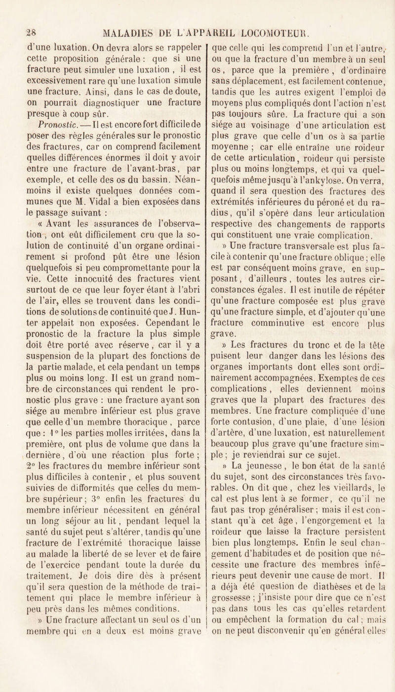 d’une luxation. On devra alors se rappeler cette proposition générale : que si une fracture peut simuler une luxation , il est excessivement rare qu’une luxation simule une fracture. Ainsi, dans le cas de doute, on pourrait diagnostiquer une fracture presque à coup sûr. Pronostic. — Il est encore fort difficile de poser des règles générales sur le pronostic des fractures, car on comprend facilement quelles différences énormes il doit y avoir entre une fracture de l’avant-bras, par exemple, et celle des os du bassin. Néan- moins il existe quelques données com- munes que M. Vidal a bien exposées dans le passage suivant : « Avant les assurances de l’observa- tion , ont eût difficilement cru que la so- lution de continuité d’un organe ordinai- rement si profond pût être une lésion quelquefois si peu compromettante pour la vie. Cette innocuité des fractures vient surtout de ce que leur foyer étant à l’abri de l’air, elles se trouvent dans les condi- tions de solutions de continuité que J. Hun- ter appelait non exposées. Cependant le pronostic de la fracture la plus simple doit être porté avec réserve , car il y a suspension de la plupart des fonctions de la partie malade, et cela pendant un temps plus ou moins long. Il est un grand nom- bre de circonstances qui rendent le pro- nostic plus grave : une fracture ayant son siège au membre inférieur est plus grave que celle d’un membre thoracique , parce que : 10 les parties molles irritées, dans la première, ont plus de volume que dans la dernière, d’où une réaction plus forte ; 2° les fractures du membre inférieur sont plus difficiles à contenir, et plus souvent suivies de difformités que celles du mem- bre supérieur ; 3° enfin les fractures du membre inférieur nécessitent en général un long séjour au lit, pendant lequel la santé du sujet peut s’altérer, tandis qu’une fracture de l’extrémité thoracique laisse au malade la liberté de se lever et de faire de l’exercice pendant toute la durée du traitement. Je dois dire dès à présent qu’il sera question de la méthode de trai- tement qui place le membre inférieur à peu près dans les mêmes conditions. » Une fracture affectant un seul os d’un membre qui en a deux est moins grave que celle qui les comprend l'un et l'autre,- ou que la fracture d’un membre à un seul os, parce que la première, d’ordinaire sans déplacement, est facilement contenue, tandis que les autres exigent l’emploi de moyens plus compliqués dont l’action n’est pas toujours sûre. La fracture qui a son siège au voisinage d’une articulation est plus grave que celle d’un os à sa partie moyenne ; car elle entraîne une roideur de cette articulation, roideur qui persiste plus ou moins longtemps, et qui va quel- quefois même jusqu’à l’ankylose. On verra, quand il sera question des fractures des extrémités inférieures du péroné et du ra- dius, qu’il s’opère dans leur articulation respective des changements de rapports qui constituent une vraie complication. » Une fracture transversale est plus fa- cile à contenir qu’une fracture oblique ; elle est par conséquent moins grave, en sup- posant, d’ailleurs, toutes les autres cir- constances égales. Il est inutile de répéter qu’une fracture composée est plus grave qu’une fracture simple, et d’ajouter qu’une fracture comminutive est encore plus grave. » Les fractures du tronc et de la tête puisent leur danger dans les lésions des organes importants dont elles sont ordi- nairement accompagnées. Exemptes de ces complications, elles deviennent moins graves que la plupart des fractures des membres. Une fracture compliquée d’une forte contusion, d’une plaie, d’une lésion d’artère, d’une luxation, est naturellement beaucoup plus grave qu’une fracture sim- ple ; je reviendrai sur ce sujet. » La jeunesse , le bon état de la santé du sujet, sont des circonstances très favo- rables. On dit que , chez les vieillards, le cal est plus lent à se former, ce qu’il ne faut pas trop généraliser; mais il est con- stant qu’à cet âge, l’engorgement et la roideur que laisse la fraçture persistent bien plus longtemps. Enfin Je seul chan - gement d’habitudes et de position que né- cessite une fracture des membres infé- rieurs peut devenir une cause de mort. 11 a déjà été question de diathèses et de la grossesse ; j’insiste pour dire que ce n’est pas dans tous les cas qu'elles retardent ou empêchent la formation du cal ; mais on ne peut disconvenir qu’en général elles