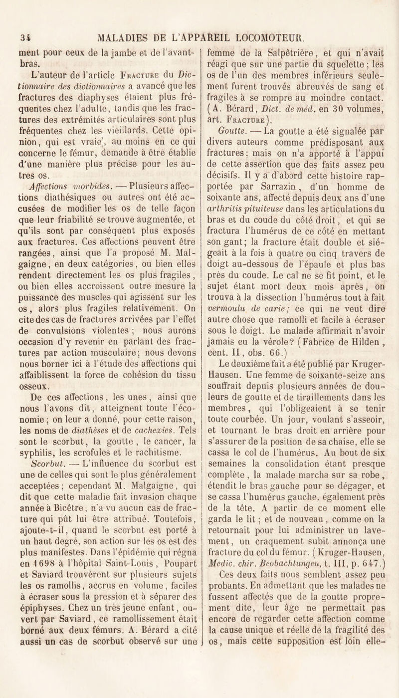 ment pour ceux de la jambe et de l'avant- bras. L’auteur de l’article Fracture du Dic- tionnaire des dictionnaires a avancé que les fractures des diaphyses étaient plus fré- quentes chez l’adulte, tandis que les frac- tures des extrémités articulaires sont plus fréquentes chez les vieillards. Cette opi- nion , qui est vraie’, au moins en ce qui concerne le fémur, demande à être établie d’une manière plus précise pour les au- tres os. Affections morbides. — Plusieurs affec- tions diathésiques ou autres ont été ac- cusées de modifier les os de telle façon que leur friabilité se trouve augmentée, et qu’ils sont par conséquent plus exposés aux fractures. Ces affections peuvent être rangées, ainsi que l’a proposé M. Mal- gaigne, en deux catégories, ou bien elles rendent directement les os plus fragiles, ou bien elles accroissent outre mesure la puissance des muscles qui agissent sur les os, alors plus fragiles relativement. On cite des cas de fractures arrivées par l’effet de convulsions violentes ; nous aurons occasion d’y revenir en parlant des frac- tures par action musculaire; nous devons nous borner ici à l’étude des affections qui affaiblissent la force de cohésion du tissu osseux. De ces affections, les unes, ainsi que nous l’avons dit, atteignent toute l’éco- nomie ; on leur a donné, pour cette raison, les noms de diathèses et de cachexies. Tels sont le scorbut, la goutte, le cancer, la syphilis, les scrofules et le rachitisme. Scorbut. — L’influence du scorbut est une de celles qui sont le plus généralement acceptées; cependant M. Malgaigne, qui dit que cette maladie fait invasion chaque année à Bicêtre, n’a vu aucun cas de frac- ture qui pût lui être attribué. Toutefois, ajoute-t-il, quand le scorbut est porté à un haut degré, son action sur les os est des plus manifestes. Dans l’épidémie qui régna en -1 698 à l’hôpital Saint-Louis, Poupart et Saviard trouvèrent sur plusieurs sujets les os ramollis, accrus en volume, faciles à écraser sous la pression et à séparer des épiphyses. Chez un très jeune enfant, ou- vert par Saviard, ce ramollissement était borné aux deux fémurs. A. Bérard a cité aussi un cas de scorbut observé sur une femme de la Salpêtrière, et qui n’avait réagi que sur une partie du squelette ; les os de l’un des membres inférieurs seule- ment furent trouvés abreuvés de sang et. fragiles à se rompre au moindre contact. (A. Bérard, Dict. deméd. en 30 volumes, art. Fracture). Goutte. — La goutte a été signalée par divers auteurs comme prédisposant aux fractures; mais on n’a apporté à l’appui de cette assertion que des faits assez peu décisifs. Il y a d’abord cette histoire rap- portée par Sarrazin., d’un homme de soixante ans, affecté depuis deux ans d’une arthrilis pituiteuse dans les articulations du bras et du coude du côté droit, et qui se fractura l’humérus de ce côté en mettant son gant; la fracture était double et sié- geait à la fois à quatre ou cinq travers de doigt au-dessous de l’épaule et plus bas près du coude. Le cal ne se fit point, et le sujet étant mort deux mois après, on trouva à la dissection l’humérus tout à fait vermoulu de carie; ce qui ne veut dire autre chose que ramolli et facile à écraser sous le doigt. Le malade affirmait n’avoir jamais eu la vérole? (Fabrice de Hilden , cent. II, obs. 66.) Le deuxième fait a été publié par Kruger- Hausen. Une femme de soixante-seize ans souffrait depuis plusieurs années de dou- leurs de goutte et de tiraillements dans les membres, qui l’obligeaient à se tenir toute courbée. Un jour, voulant s'asseoir, et tournant le bras droit en arrière pour s’assurer de la position de sa chaise, elle se cassa le col de l’humérus. Au. bout de six semaines la consolidation étant presque complète , la malade marcha sur sa robe, étendit le bras gauche pour se dégager, et se cassa l’humérus gauche, également près de la tête. A partir de ce moment elle garda le lit ; et de nouveau , comme on la retournait pour lui administrer un lave- ment, un craquement subit annonça une fracture du col du fémur. ( Kruger-Hausen, Medic. chir. Beobachtungen, t. III, p. 647.) Ces deux faits nous semblent assez peu probants. En admettant que les malades ne fussent affectés que de la goutte propre- ment dite, leur âge ne permettait pas encore de regarder cette affection comme la cause unique et réelle de la fragilité des os, mais cette supposition est loin elle-