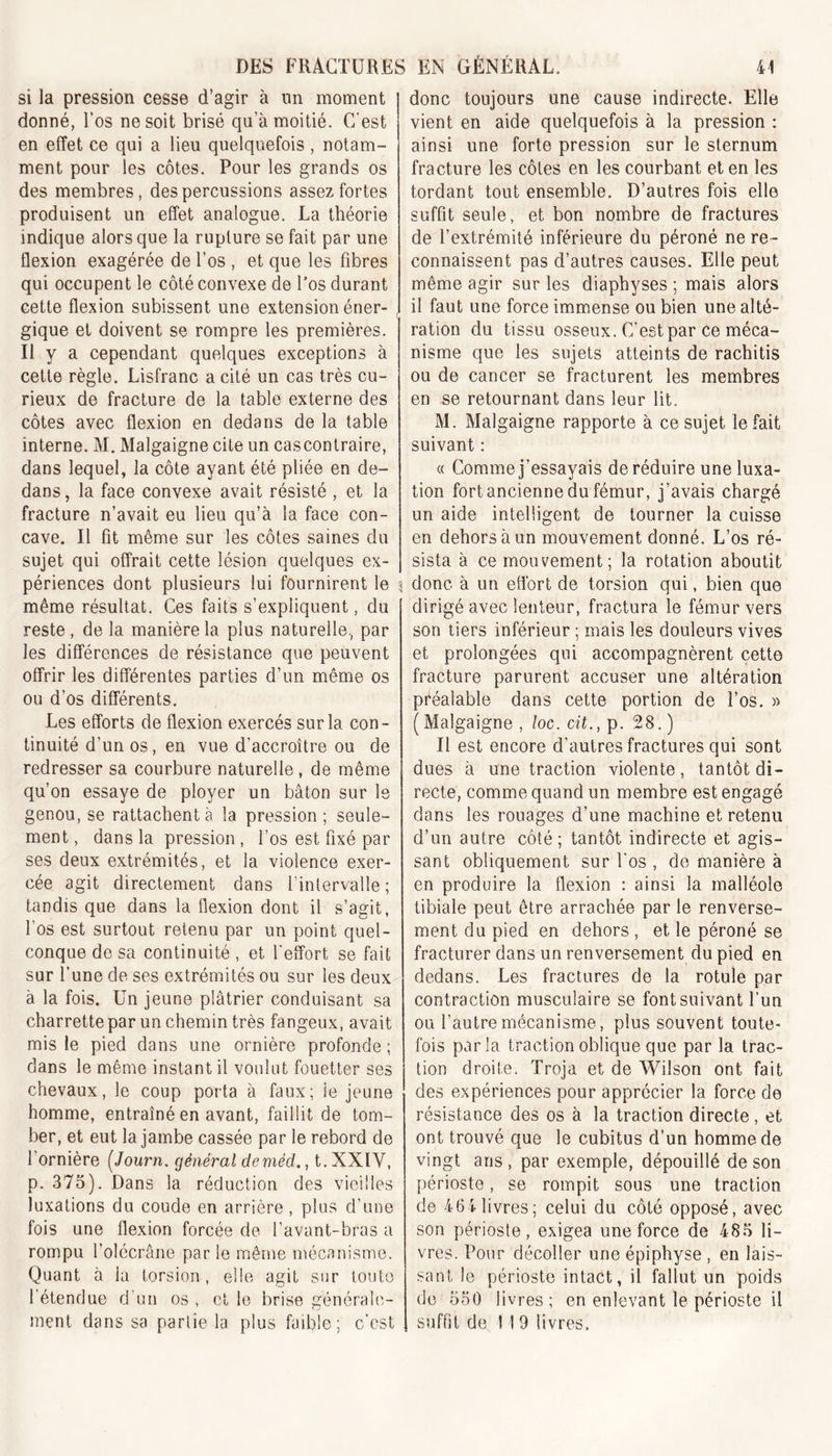 si la pression cesse d’agir à un moment donné, l’os ne soit brisé qu’à moitié. C'est en effet ce qui a lieu quelquefois , notam- ment pour les côtes. Pour les grands os des membres, des percussions assez fortes produisent un effet analogue. La théorie indique alors que la rupture se fait par une flexion exagérée de l’os , et que les fibres qui occupent le côté convexe de l’os durant cette flexion subissent une extension éner- gique et doivent se rompre les premières. Il y a cependant quelques exceptions à cette règle. Lisfranc a cité un cas très cu- rieux de fracture de la table externe des côtes avec flexion en dedans de la table interne. M. Malgaigne cite un cascontraire, dans lequel, la côte ayant été pliée en de- dans, la face convexe avait résisté , et la fracture n’avait eu lieu qu’à la face con- cave. Il fit même sur les côtes saines du sujet qui offrait cette lésion quelques ex- périences dont plusieurs lui fournirent le même résultat. Ces faits s’expliquent, du reste, de la manière la plus naturelle, par les différences de résistance que peuvent offrir les différentes parties d’un même os ou d’os différents. Les efforts de flexion exercés sur la con- tinuité d’un os, en vue d’accroître ou de redresser sa courbure naturelle , de même qu’on essaye de ployer un bâton sur le genou, se rattachent à la pression; seule- ment , dans la pression, l’os est fixé par ses deux extrémités, et la violence exer- cée agit directement dans l’intervalle; tandis que dans la flexion dont il s’agit, l’os est surtout retenu par un point quel- conque de sa continuité , et l'effort se fait sur l’une de ses extrémités ou sur les deux à la fois. Un jeune plâtrier conduisant sa charrette par un chemin très fangeux, avait mis le pied dans une ornière profonde ; dans le même instant il voulut fouetter ses chevaux, le coup porta à faux; le jeune homme, entraîné en avant, faillit de tom- ber, et eut la jambe cassée par le rebord de l’ornière (Journ. général deméd., t.XXlY, p. 375). Dans la réduction des vieilles luxations du coude en arrière, plus d’une fois une flexion forcée de l’avant-bras a rompu l’olécrâne par le même mécanisme. Quant à la torsion, elle agit sur toute l’étendue d’un os , et le brise générale- ment dans sa partie la plus faible; c’est donc toujours une cause indirecte. Elle vient en aide quelquefois à la pression : ainsi une forte pression sur le sternum fracture les côtes en les courbant et en les tordant tout ensemble. D’autres fois elle suffit seule, et bon nombre de fractures de l’extrémité inférieure du péroné ne re- connaissent pas d’autres causes. Elle peut même agir sur les diaphyses ; mais alors il faut une force immense ou bien une alté- ration du tissu osseux. C'est par ce méca- nisme que les sujets atteints de rachitis ou de cancer se fracturent les membres en se retournant dans leur lit. M. Malgaigne rapporte à ce sujet le fait suivant : « Comme j’essayais de réduire une luxa- tion fort ancienne du fémur, j’avais chargé un aide intelligent de tourner la cuisse en dehors à un mouvement donné. L’os ré- sista à ce mouvement; la rotation aboutit donc à un effort de torsion qui, bien que dirigé avec lenteur, fractura le fémur vers son tiers inférieur ; mais les douleurs vives et prolongées qui accompagnèrent cette fracture parurent accuser une altération préalable dans cette portion de l’os. « (Malgaigne, loc.cit., p. 28.) Il est encore d’autres fractures qui sont dues à une traction violente, tantôt di- recte, comme quand un membre est engagé dans les rouages d’une machine et retenu d’un autre côté; tantôt indirecte et agis- sant obliquement sur l'os , de manière à en produire la flexion : ainsi la malléole tibiale peut être arrachée par le renverse- ment du pied en dehors , et le péroné se fracturer dans un renversement du pied en dedans. Les fractures de la rotule par contraction musculaire se font suivant l’un ou l’autre mécanisme, plus souvent toute- fois parla traction oblique que par la trac- tion droite. Troja et de Wilson ont fait des expériences pour apprécier la force de résistance des os à la traction directe, et ont trouvé que le cubitus d’un homme de vingt ans , par exemple, dépouillé de son périoste, se rompit sous une traction de 464 livres; celui du côté opposé, avec son périoste, exigea une force de 485 li- vres. Pour décoller une épiphyse , en lais- sant Je périoste intact, il fallut un poids de 550 livres; en enlevant le périoste il suffit de 1 19 livres.