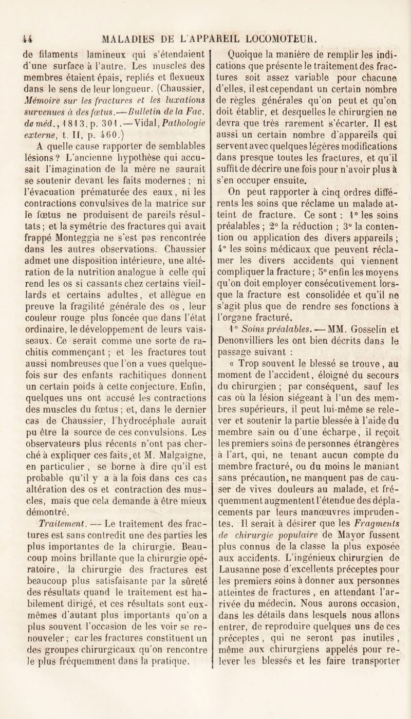 de filaments lamineux qui s’étendaient d’une surface à l’autre. Les muscles des membres étaient épais, repliés et flexueux dans le sens de leur longueur. (Chaussier, Mémoire sur les fractures et les luxations survenues à clés fœtus.—Bulletin de la Fax. deméd., I 81 3. p. 301. — Vidal, Pathologie externe, t. II, p. 460.) A quelle cause rapporter de semblables lésions? L’ancienne hypothèse qui accu- sait l’imagination de la mère ne saurait se soutenir devant les faits modernes ; ni l’évacuation prématurée des eaux, ni les contractions convulsives de la matrice sur le foetus ne produisent de pareils résul- tats ; et la symétrie des fractures qui avait frappé Monteggia ne s'est pas rencontrée dans les autres observations. Chaussier admet une disposition intérieure, une alté- ration de la nutrition analogue à celle qui rend les os si cassants chez certains vieil- lards et certains adultes, et allègue en preuve la fragilité générale des os , leur couleur rouge plus foncée que dans l’état ordinaire, le développement de leurs vais- seaux. Ce serait comme une sorte de ra- chitis commençant ; et les fractures tout aussi nombreuses que l’on a vues quelque- fois sur des enfants rachitiques donnent un certain poids à cette conjecture. Enfin, quelques uns ont accusé les contractions des muscles du fœtus ; et, dans le dernier cas de Chaussier, l’hydrocéphale aurait pu être la source de ces convulsions. Les observateurs plus récents n’ont pas cher- ché à expliquer ces faits,et M. Malgaigne, en particulier , se borne à dire qu’il est probable qu’il y a à la fois dans ces cas altération des os et contraction des mus- cles, mais que cela demande à être mieux démontré. Traitement. — Le traitement des frac- tures est sans contredit une des parties les plus importantes de la chirurgie. Beau- coup moins brillante que la chirurgie opé- ratoire, la chirurgie des fractures est beaucoup plus satisfaisante par la sûreté des résultats quand le traitement est ha- bilement dirigé, et ces résultats sont eux- mêmes d'autant plus importants qu’on a plus souvent l’occasion de les voir se re- nouveler ; car les fractures constituent un des groupes chirurgicaux qu’on rencontre le plus fréquemment dans la pratique. Quoique la manière de remplir les indi- cations que présente le traitement des frac- tures soit assez variable pour chacune d’elles, il est cependant un certain nombre de règles générales qu’on peut et qu’on doit établir, et desquelles le chirurgien ne devra que très rarement s’écarter. Il est aussi un certain nombre d’appareils qui servent avec quelques légères modifications dans presque toutes les fractures, et qu’il suffit de décrire une fois pour n’avoir plus à s’en occuper ensuite. On peut rapporter à cinq ordres diffé- rents les soins que réclame un malade at- teint de fracture. Ce sont : 1° les soins préalables ; 2° la réduction ; 3° la conten- tion ou application des divers appareils ; 4° les soins médicaux que peuvent récla- mer les divers accidents qui viennent compliquer la fracture ; 5° enfin les moyens qu’on doit employer consécutivement lors- que la fracture est consolidée et qu’il ne s’agit plus que de rendre ses fonctions à l’organe fracturé. 1° Soins préalables. — MM. Gosselin et Denonvilliers les ont bien décrits dans le passage suivant : « Trop souvent le blessé se trouve , au moment de l’accident, éloigné du secours du chirurgien ; par conséquent, sauf les cas où la lésion siégeant à l’un des mem- bres supérieurs, il peut lui-même se rele- ver et soutenir la partie blessée à l’aide du membre sain ou d’une écharpe, il reçoit les premiers soins de personnes étrangères à l’art, qui, ne tenant aucun compte du membre fracturé, ou du moins le maniant sans précaution, ne manquent pas de cau- ser de vives douleurs au malade, et fré- quemment augmentent l’étendue des dépla- cements par leurs manœuvres impruden- tes. Il serait à désirer que les Fragments de chirurgie populaire de Mayor fussent plus connus de la classe la plus exposée aux accidents. L’ingénieux chirurgien de Lausanne pose d’excellents préceptes pour les premiers soins à donner aux personnes atteintes de fractures, en attendant l’ar- rivée du médecin. Nous aurons occasion, dans les détails dans lesquels nous allons entrer, de reproduire quelques uns de ces préceptes , qui ne seront pas inutiles , même aux chirurgiens appelés pour re- lever les blessés et les faire transporter