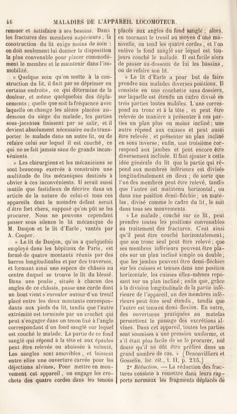 remuer et satisfaire à ses besoins. Dans les fractures des membres supérieurs , la construction du lit exige moins de soin : on doit seulement lui donner la disposition la plus convenable pour placer commodé- ment le membre et le maintenir dans l’im- mobilité. » Quelque soin qu’on mette à la con- struction du lit, il finit par se déprimer en certains endroits, ce qui détermine de la douleur, et même quelquefois des dépla- cements ; quelle que soit la fréquence avec laquelle on change les alèzes placées au- dessous du siège du malade, les parties sous-jacentes finissent par se salir, et il devient absolument nécessaire ou de trans- porter le malade dans un autre lit, ou de refaire celui sur lequel il est couché, ce qui ne se fait jamais sans de grands incon- vénients, » Les chirurgiens et les mécaniciens se sont beaucoup exercés à construire une multitude de lits mécaniques destinés à obvier à ces inconvénients. 11 serait aussi inutile que fastidieux de décrire dans un article de la nature de celui-ci tous ces appareils dont le moindre défaut serait d’être fort chers, supposé qu’on pût se les procurer. Nous ne pouvons cependant passer sous silence le lit mécanique de M. Daujon et le lit d’Earle, vantés par A. Cooper. » Le lit de Daujon, qu’on a quelquefois employé dans les hôpitaux de Paris, est formé de quatre montants réunis par des barres longitudinales et par des traverses, et formant ainsi une espèce de châssis au centre duquel se trouve le lit du blessé. Dans une poulie , située à chacun des angles de ce châssis, passe une corde dont un bout vient s’enrouler autour d’un treuil placé entre les deux montants correspon- dants aux pieds du lit, tandis que l’autre extrémité est terminée par un crochet qui peut s’engager dans un tenon fixé à l’angle correspondant d un fond sanglé sur lequel est couché le malade. La partie de ce fond sanglé qui répond à la tête et aux épaules peut être relevée ou abaissée à volonté. Les sangles sont amovibles , et laissent entre elles une ouverture carrée pour les déjections alvines. Pour mettre en mou- vement cet appareil , on engage les cro- chets des quatre cordes dans les tenons placés aux angles du fond sanglé ; alors, en tournant le treuil au moyen d’une ma- nivelle, on tend les quatre cordes, et l’on enlève le fond sanglé sur lequel est tou- jours couché le malade. Il est facile alors de passer au-dessous de lui les bassins , ou de refaire son lit. » Le lit d’Earle a pour but de faire prendre aux malades diverses positions. Il consiste en une couchette sans dossiers, sur laquelle est étendu un cadre divisé en trois parties toutes mobiles. L’une corres- pond au tronc et à la tête , et peut être relevée de manière à présenter à ces par- ties un plan plus ou moins incliné ; une autre répond aux cuisses et peut aussi être relevée , et présenter un plan incliné en sens inverse; enfin, une troisième cor- respond aux jambes et peut encore être diversement inclinée. Il faut ajouter à cette idée générale du lit que la partie qui ré- pond aux membres inférieurs est divisée longitudinalement en deux ; de sorte que l’un des membres peut être relevé, tandis que l’autre est maintenu horizontal, ou dans une position demi-fléchie ; un mate- las, divisé comme le cadre du lit, le suit dans tous ses mouvements. » Le malade, couché sur ce lit, peut prendre toutes les positions convenables au traitement des fractures. C’est ainsi qu’il peut être couché horizontalement; que son tronc seul peut être relevé ; que ses membres inférieurs peuvent être pla- cés sur un plan incliné simple ou double; que les jambes peuvent être demi-fléchies sur les cuisses et tenues dans une position horizontale, les cuisses elles-mêmes repo- sant sur un plan incliné; enfin que, grâce à la division longitudinale de la partie infé- rieure de l’appareil, un des membres infé- rieurs peut être seul étendu , tandis que l’autre est tenu en demi-flexion. En outre, des ouvertures pratiquées au matelas permettent le passage des excrétions al- vines. Dans cet appareil, toutes les parties sont soumises à une pression uniforme, et s’il était plus facile de se le procurer, nul doute qu’il ne dût être préféré dans un grand nombre de cas. « ( Denonvilliers et Gosselin, loc. cit., t. II, p. 235.) 2° Réduction. — La réduction des frac- tures consiste à remettre dans leurs rap- ports normaux les fragments déplacés de