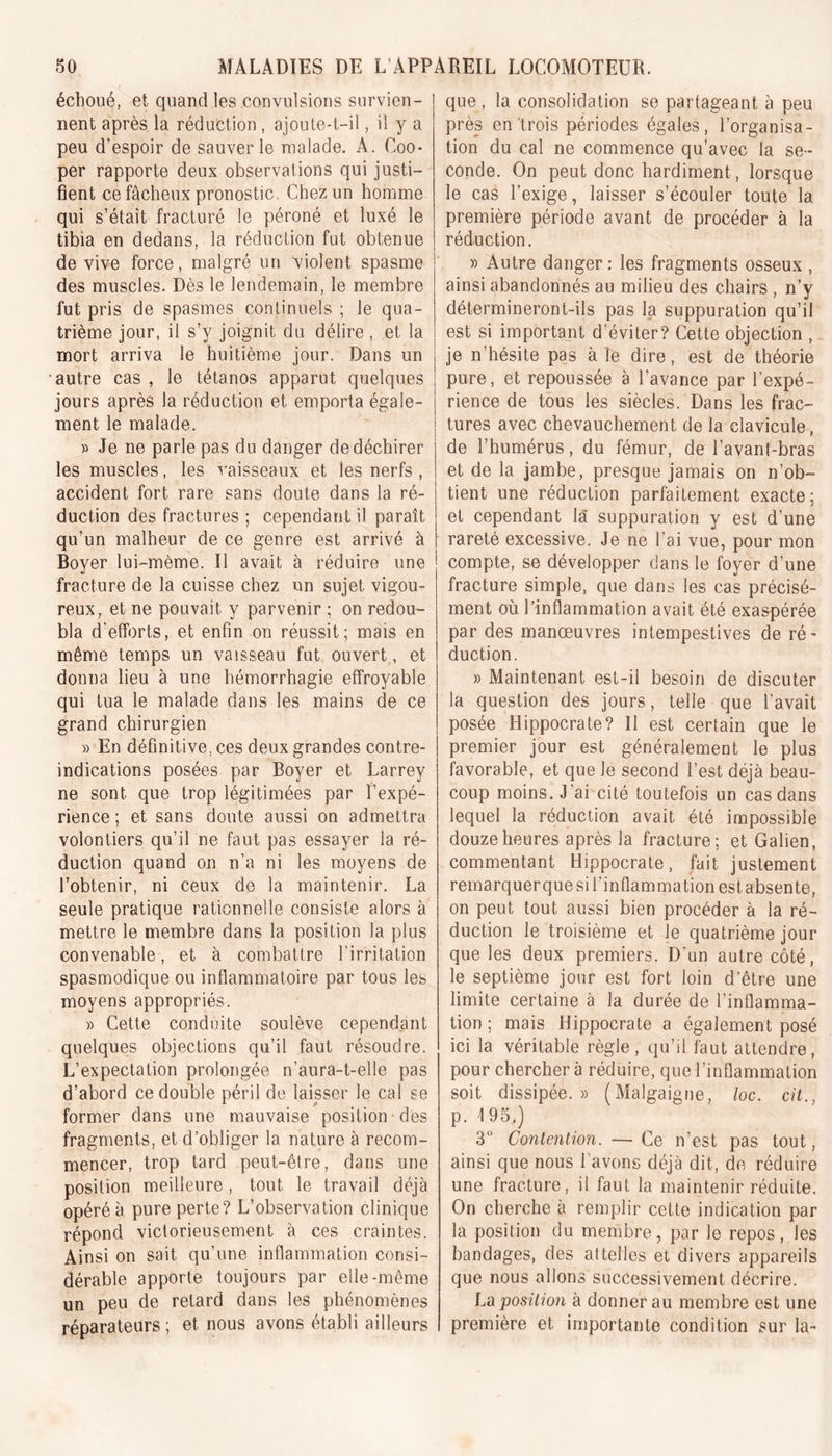 échoué, et quand les convulsions survien- nent après la réduction , ajoute-t-il, il y a peu d’espoir de sauver le malade. A. Coo* per rapporte deux observations qui justi- fient ce fâcheux pronostic. Chez un homme qui s’était fracturé le péroné et luxé le tibia en dedans, la réduction fut obtenue de vive force, malgré un violent spasme des muscles. Dès le lendemain, le membre fut pris de spasmes continuels ; le qua- trième jour, il s’v joignit du délire, et la mort arriva le huitième jour. Dans un autre cas , le tétanos apparut quelques jours après la réduction et emporta égale- ment le malade. » Je ne parle pas du danger de déchirer les muscles, les vaisseaux et les nerfs , accident fort rare sans doute dans la ré- duction des fractures ; cependant il paraît qu’un malheur de ce genre est arrivé à Boyer lui-mème. Il avait à réduire une fracture de la cuisse chez un sujet, vigou- reux, et ne pouvait y parvenir ; on redou- bla d'efforts, et enfin on réussit; mais en même temps un vaisseau fut ouvert, et donna lieu à une hémorrhagie effroyable qui tua le malade dans les mains de ce grand chirurgien )&gt; En définitive, ces deux grandes contre- indications posées par Boyer et Larrey ne sont que trop légitimées par l’expé- rience ; et sans doute aussi on admettra volontiers qu’il ne faut pas essayer la ré- duction quand on n’a ni les moyens de l’obtenir, ni ceux de la maintenir. La seule pratique rationnelle consiste alors à mettre le membre dans la position la plus convenable, et à combattre l’irritation spasmodique ou inflammatoire par tous les moyens appropriés. » Cette conduite soulève cependant quelques objections qu’il faut résoudre. L’expectation prolongée n’aura-t-elle pas d’abord ce double péril de laisser le cal se former dans une mauvaise position des fragments, et d’obliger la nature à recom- mencer, trop tard peut-être, dans une position meilleure, tout le travail déjà opéré à pure perte? L’observation clinique répond victorieusement à ces craintes. Ainsi on sait qu’une inflammation consi- dérable apporte toujours par elle-même un peu de retard dans les phénomènes réparateurs ; et. nous avons établi ailleurs que , la consolidation se partageant à peu près en trois périodes égales, l’organisa- tion du cal ne commence qu’avec la se- conde. On peut donc hardiment , lorsque le cas l’exige, laisser s’écouler toute la première période avant de procéder à la réduction. » Autre danger: les fragments osseux , ainsi abandonnés au milieu des chairs , n’y détermineront-ils pas la suppuration qu’il est si important d’éviter? Cette objection , je n’hésite pas à Te dire, est de théorie pure, et repoussée à l’avance par l’expé- rience de tous les siècles. Dans les frac- tures avec chevauchement de la clavicule, de l’humérus, du fémur, de l’avant-bras et de la jambe, presque jamais on n’ob- tient une réduction parfaitement exacte; et cependant là suppuration y est d’une rareté excessive. Je ne l’ai vue, pour mon compte, se développer dans le foyer d’une fracture simple, que dans les cas précisé- ment où l’inflammation avait été exaspérée par des manœuvres intempestives de ré- duction. » Maintenant est-il besoin de discuter la question des jours, telle que l’avait posée Hippocrate? Il est certain que le premier jour est généralement le plus favorable, et que le second l’est déjà beau- coup moins. J'ai cité toutefois un cas dans lequel la réduction avait été impossible douze heures après la fracture; et Galien, commentant Hippocrate, fait justement remarquer que si l’inflammation est absente, on peut tout aussi bien procéder à la ré- duction le troisième et le quatrième jour que les deux premiers. D’un autre côté, le septième jour est fort loin d’être une limite certaine à la durée de l’inflamma- tion ; mais Hippocrate a également posé ici la véritable règle, qu’il faut attendre, pour chercher à réduire, que l’inflammation soit dissipée. » (Malgaigne, loc. cit., p. 195.) 3° Contention. — Ce n’est pas tout, ainsi que nous l avons déjà dit, de réduire une fracture, il faut la maintenir réduite. On cherche à remplir cette indication par la position du membre, par le repos, les bandages, des attelles et divers appareils que nous allons successivement décrire. La position à donner au membre est une première et importante condition sur la-