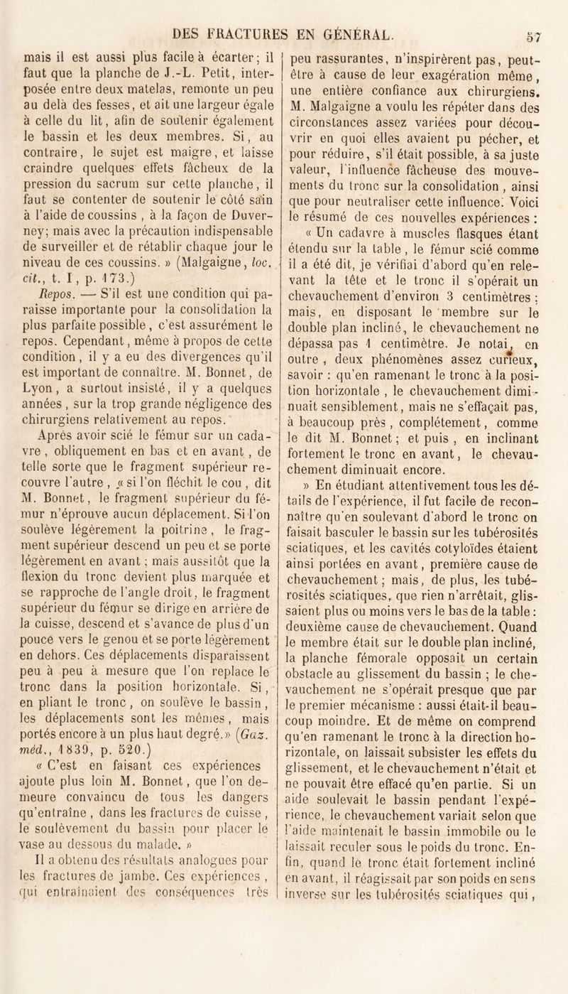 mais il est aussi plus facile à écarter ; il faut que la planche de J.-L. Petit, inter- posée entre deux matelas, remonte un peu au delà des fesses, et ait une largeur égale à celle du lit, afin de soutenir également le bassin et les deux membres. Si, au contraire, le sujet est maigre, et laisse craindre quelques effets fâcheux de la pression du sacrum sur cette planche, il faut se contenter de soutenir le côté sain à l’aide de coussins , à la façon de Duver- ney; mais avec la précaution indispensable de surveiller et de rétablir chaque jour le niveau de ces coussins. » (Malgaigne, loc. cit., t. I, p. 173.) Repos. — S’il est une condition qui pa- raisse importante pour la consolidation la plus parfaite possible, c’est assurément le repos. Cependant, même à propos de cette condition, il y a eu des divergences qu’il est important de connaître. M. Bonnet, de Lyon, a surtout insisté, il y a quelques années , sur la trop grande négligence des chirurgiens relativement au repos. Après avoir scié le fémur sur un cada- vre , obliquement en bas et en avant , de telle sorte que le fragment supérieur re- couvre l'autre , « si l’on fléchit le cou , dit M. Bonnet, le fragment supérieur du fé- mur n’éprouve aucun déplacement. Si l’on soulève légèrement la poitrine , le frag- ment supérieur descend un peu et se porte légèrement en avant ; mais aussitôt que la flexion du tronc devient plus marquée et se rapproche de l’angle droit, le fragment supérieur du fémur se dirige en arrière de la cuisse, descend et s’avance de plus d'un pouce vers le genou et se porte légèrement en dehors. Ces déplacements disparaissent peu à peu à mesure que l’on replace le tronc dans la position horizontale. Si, en pliant le tronc , on soulève le bassin , les déplacements sont les mêmes, mais portés encore à un plus haut degré.» (Gaz. méd\ 839, p. 520.) e C’est en faisant ces expériences ajoute plus loin M. Bonnet, que l’on de- meure convaincu de tous les dangers qu’entraîne , dans les fractures de cuisse , le soulèvement du bassin pour placer le vase au dessous du malade. » Il a obtenu des résultats analogues poul- ies fractures de jambe. Ces expériences , qui entraînaient des conséquences très o7 peu rassurantes, n’inspirèrent pas, peut- être à cause de leur exagération même, une entière confiance aux chirurgiens. M. Malgaigne a voulu les répéter dans des circonstances assez variées pour décou- vrir en quoi elles avaient pu pécher, et pour réduire, s’il était possible, à sa juste valeur, l’influence fâcheuse des mouve- ments du tronc sur la consolidation , ainsi que pour neutraliser cette influence. Voici le résumé de ces nouvelles expériences : « Un cadavre à muscles flasques étant étendu sur la table, le fémur scié comme il a été dit, je vérifiai d’abord qu’en rele- vant la tête et le tronc il s’opérait un chevauchement d’environ 3 centimètres ; mais, en disposant le membre sur le double plan incliné, le chevauchement ne dépassa pas \ centimètre. Je notai, en outre , deux phénomènes assez curieux, savoir : qu’en ramenant le tronc à la posi- tion horizontale , le chevauchement dimi - nuait sensiblement, mais ne s’effaçait pas, à beaucoup près, complètement, comme le dit M. Bonnet; et puis , en inclinant fortement le tronc en avant, le chevau- chement diminuait encore. » En étudiant attentivement tous les dé- tails de l’expérience, il fut facile de recon- naître qu'en soulevant d’abord le tronc on faisait basculer le bassin sur les tubérosités sciatiques, et les cavités cotyloïdes étaient ainsi portées en avant, première cause de chevauchement; mais, de plus, les tubé- rosités sciatiques, que rien n’arrêtait, glis- saient plus ou moins vers le bas de la table : deuxième cause de chevauchement. Quand le membre était sur le double plan incliné, la planche fémorale opposait un certain obstacle au glissement du bassin ; le che- vauchement ne s’opérait presque que par le premier mécanisme : aussi était-il beau- coup moindre. Et de même on comprend qu’en ramenant le tronc à la direction ho- rizontale, on laissait subsister les effets du glissement, et le chevauchement n’était et ne pouvait être effacé qu’en partie. Si un aide soulevait le bassin pendant l’expé- rience, le chevauchement variait selon que l’aide maintenait le bassin immobile ou le laissait reculer sous le poids du tronc. En- fin, quand le tronc était fortement incliné en avant, il réagissait par son poids en sens inverse sur les tubérosités sciatiques qui,
