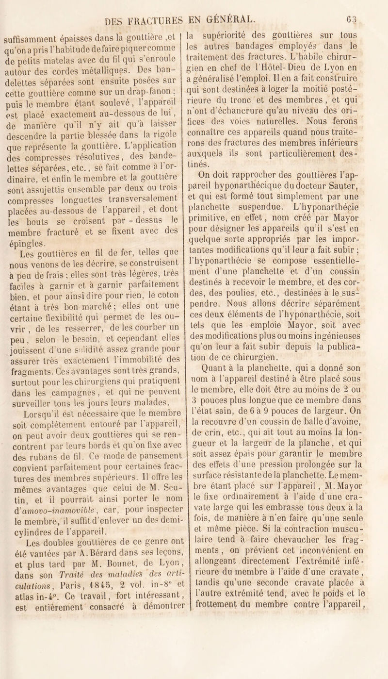 suffisamment épaisses dans la gouttière ,et qu’onapris l’habitude de faire piquer comme de petits matelas avec du fil qui s’enroule autour des cordes métalliques. Des ban- delettes séparées sont ensuite posées sur cette gouttière comme sur un drap-fanon ; puis le membre étant soulevé, l’appareil est placé exactement au-dessous de lui, de manière qu’il n’y ait qu’à laisser descendre la partie blessée dans la rigole que représente la gouttière. L’application des compresses résolutives, des bande- lettes séparées, etc., se fait comme à 1 or- dinaire, et enfin le membre et la gouttière sont assujettis ensemble par deux ou trois compresses longuettes transversalement placées au-dessous de l’appareil, et dont les bouts se croisent par - dessus le membre fracturé et se fixent avec des épingles. Les gouttières en fil de fer, telles que nous venons de les décrire, se construisent à peu de frais ; elles sont très légères, très faciles à garnir et à garnir parfaitement bien, et pour ainsi dire pour rien, le coton étant à très bon marché; elles ont une certaine flexibilité qui permet de les ou- vrir , de les resserrer, de les courber un peu, selon le besoin, et cependant elles jouissent d'une solidité assez grande pour assurer très exactement l’immobilité des fragments. Ces avantages sont très grands, surtout pour les chirurgiens qui pratiquent dans les campagnes , et qui ne peuvent surveiller tous les jours leurs malades. Lorsqu’il est nécessaire que le membre soit complètement entouré par l’appareil, on peut avoir deux gouttières qui se ren- contrent par leurs bords et qu’on fixe avec des rubans de fil. Ce mode de pansement convient parfaitement pour certaines frac- tures des membres supérieurs. Il offre les mêmes avantages que celui de M. Seu- tin, et il pourrait ainsi porter le nom d’amovo-inamovible , car, pour inspecter le membre, il suffit d enlever un des demi- cylindres de l’appareil. Les doubles gouttières de ce genre ont été vantées par A.Bérard dans ses leçons, et plus tard par M. Bonnet, de Lyon, dans son Traité des maladies des arti- culations, Paris, 1845, 2 vol. in-8“ et atlas in-4°. Ce travail, fort intéressant, est entièrement consacré à démontrer la supériorité des gouttières sur tous les autres bandages employés dans le traitement des fractures. L’habile chirur- gien en chef de l’Hôtel-Dieu de Lyon en a généralisé l’emploi. Il en a fait construire qui sont destinées à loger la. moitié posté- rieure du tronc et des membres, et qui n’ont d’échancrure qu’au niveau des ori- fices des voies naturelles. Nous ferons connaître ces appareils quand nous traite- rons des fractures des membres inférieurs auxquels ils sont particulièrement des- tinés. On doit rapprocher des gouttières l’ap- pareil hyponarthécique du docteur Sauter, et qui est formé tout simplement par une planchette suspendue. L’hyponarthécie primitive, en effet, nom créé par Mayor pour désigner les appareils qu’il s’est en quelque sorte appropriés par les impor- tantes modifications qu’il leur a fait subir ; l’hyponarthécie se compose essentielle- ment d’une planchette et d’un coussin destinés à recevoir le membre, et des cor- des, des poulies, etc., destinées à le sus- pendre. Nous allons décrire séparément ces deux éléments de l’hyponarthécie, soit tels que les emploie Mayor, soit avec des modifications plus ou moins ingénieuses qu’on leur a fait subir depuis la publica- tion de ce chirurgien. Quant à la planchette, qui a donné son nom à 1 appareil destiné à être placé sous le membre, elle doit être au moins de 2 ou 3 pouces plus longue que ce membre dans l’état sain, de 6 à 9 pouces de largeur. On la recouvre d’un coussin de balle d’avoine, de crin, etc., qui ait tout au moins la lon- gueur et la largeur de la planche, et qui 1 soit assez épais pour garantir le membre | des effets d’une pression prolongée sur la surface résistantede la planchette. Lemem- bre étant placé sur l’appareil, M. Mayor le fixe ordinairement à l’aide d'une cra- vate large qui les embrasse tous deux à la fois, de manière à n’en faire qu’une seule et même pièce. Si la contraction muscu- laire tend à faire chevaucher les frag- ments , on prévient cet inconvénient en allongeant directement l’extrémité infé- rieure du membre à l’aide d’une cravate , tandis qu’une seconde cravate placée à l’autre extrémité tend, avec le poids et le frottement du membre contre l’appareil,