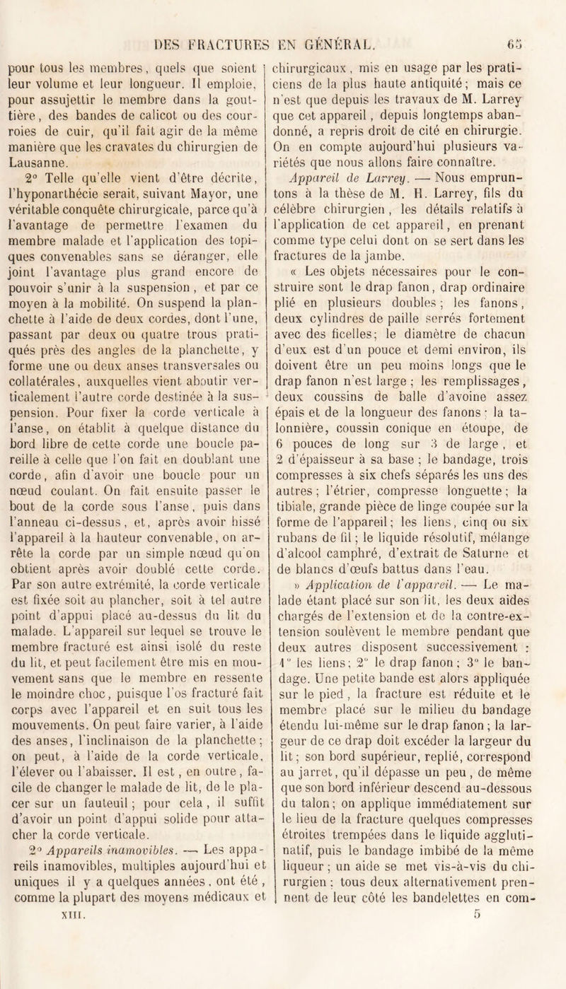 pour tous les membres, quels que soient leur volume et leur longueur. Il emploie, pour assujettir le membre dans la gout- tière , des bandes de calicot ou des cour- roies de cuir, qu’il fait agir de la même manière que les cravates du chirurgien de Lausanne. 2° Telle qu’elle vient d’être décrite, Lhyponarthécie serait, suivant Mayor, une véritable conquête chirurgicale, parce qu’à l'avantage de permettre l’examen du membre malade et l’application des topi- ques convenables sans se déranger, elle joint l’avantage plus grand encore de pouvoir s’unir à la suspension , et par ce moyen à la mobilité. On suspend la plan- chette à l’aide de deux cordes, dont l’une, passant par deux ou quatre trous prati- qués près des angles de la planchette, y forme une ou deux anses transversales ou collatérales, auxquelles vient aboutir ver- ticalement l’autre corde destinée à la sus- 1 pension. Pour fixer la corde verticale à l’anse, on établit à quelque distance du bord libre de cette corde une boucle pa- reille à celle que l’on fait en doublant une corde, afin d’avoir une boucle pour un nœud coulant. On fait ensuite passer le bout de la corde sous l’anse, puis dans l’anneau ci-dessus, et, après avoir hissé l’appareil à la hauteur convenable, on ar- rête la corde par un simple nœud qu’on obtient après avoir doublé cette corde. Par son autre extrémité, la corde verticale est fixée soit au plancher, soit à tel autre point d’appui placé au-dessus du lit du malade. L’appareil sur lequel se trouve le membre fracturé est ainsi isolé du reste du lit, et peut facilement être mis en mou- vement sans que le membre en ressente le moindre choc, puisque l’os fracturé fait corps avec l’appareil et en suit tous les mouvements. On peut faire varier, à l’aide des anses, l’inclinaison de la planchette; on peut, à l’aide de la corde verticale, l’élever ou l’abaisser. Il est, en outre, fa- cile de changer le malade de lit, de le pla- cer sur un fauteuil ; pour cela, il suffit d’avoir un point d’appui solide pour atta- cher la corde verticale. 2° Appareils inamovibles. —■ Les appa- reils inamovibles, multiples aujourd’hui et uniques il y a quelques années , ont été , comme la plupart des moyens médicaux et chirurgicaux , mis en usage par les prati- ciens de la plus haute antiquité; mais ce n’est que depuis les travaux de M. Larrey que cet appareil, depuis longtemps aban- donné, a repris droit de cité en chirurgie. On en compte aujourd’hui plusieurs va- riétés que nous allons faire connaître. Appareil de Larrey. — Nous emprun- tons à la thèse de M. H. Larrey, fils du célèbre chirurgien , les détails relatifs à l’application de cet appareil, en prenant comme type celui dont on se sert dans les fractures de la jambe. a Les objets nécessaires pour le con- struire sont le drap fanon, drap ordinaire plié en plusieurs doubles; les fanons, deux cylindres de paille serrés fortement avec des ficelles; le diamètre de chacun d’eux est d’un pouce et demi environ, ils doivent être un peu moins longs que le drap fanon n’est large ; les remplissages, deux coussins de balle d’avoine assez épais et de la longueur des fanons ; la ta- lonnière, coussin conique en étoupe, de 6 pouces de long sur 3 de large , et 2 d’épaisseur à sa base ; le bandage, trois compresses à six chefs séparés les uns des autres; l’étrier, compresse longuette; la tibiale, grande pièce de linge coupée sur la forme de l’appareil; les liens, cinq ou six rubans de fil ; le liquide résolutif, mélange d’alcool camphré, d’extrait de Saturne et de blancs d’œufs battus dans l’eau. » Application de l'appareil. —■ Le ma- lade étant placé sur son lit, les deux aides chargés de l’extension et do la contre-ex- tension soulèvent le membre pendant que deux autres disposent successivement : 4 les liens; 2° le drap fanon; 3° le ban- dage. Une petite bande est alors appliquée sur le pied , la fracture est réduite et le membre placé sur le milieu du bandage étendu lui-même sur le drap fanon ; la lar- geur de ce drap doit excéder la largeur du lit; son bord supérieur, replié, correspond au jarret, qu’il dépasse un peu , de même que son bord inférieur descend au-dessous du talon; on applique immédiatement sur le lieu de la fracture quelques compresses étroites trempées dans le liquide aggluti- natif, puis le bandage imbibé de la même liqueur ; un aide se met vis-à-vis du chi- rurgien ; tous deux alternativement pren- nent de leur côté les bandelettes en com-