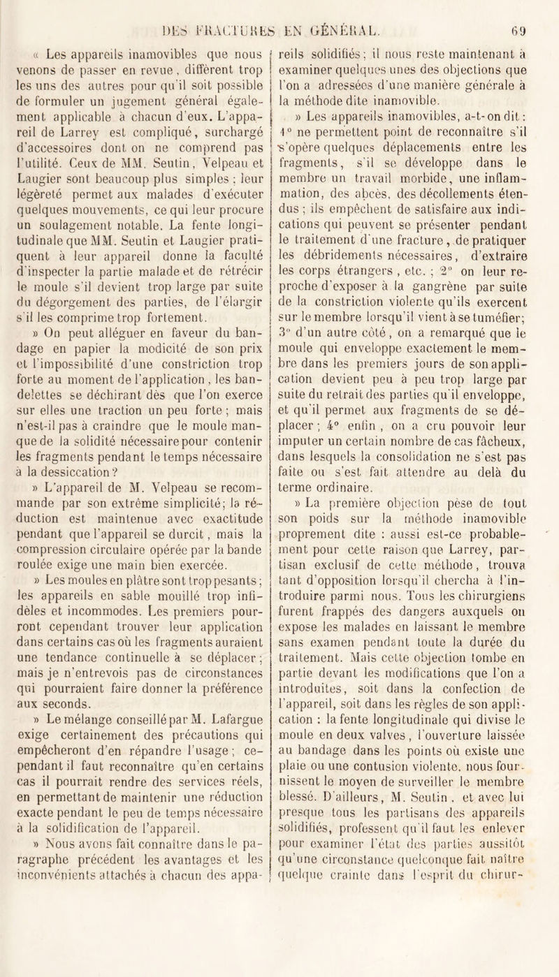 « Les appareils inamovibles que nous j venons de passer en revue, different trop j les uns des autres pour qu'il soit possible ! de formuler un jugement général égale- ! ment applicable à chacun d’eux. L’appa- reil de Larrey est compliqué, surchargé j d’accessoires dont on ne comprend pas l’utilité. Ceux de MM. Seutin, Velpeau et Laugier sont beaucoup plus simples ; leur légèreté permet aux malades d’exécuter quelques mouvements, ce qui leur procure un soulagement notable. La fente longi- tudinale que MM. Seutin et Laugier prati- quent à leur appareil donne la faculté d’inspecter la partie malade et de rétrécir le moule s’il devient trop large par suite du dégorgement des parties, de l’élargir s il les comprime trop fortement. » On peut alléguer en faveur du ban- dage en papier la modicité de son prix et l’impossibilité d’une constriction trop forte au moment de l’application , les ban- delettes se déchirant dès que l’on exerce sur elles une traction un peu forte ; mais n’est-il pas à craindre que le moule man- que de la solidité nécessaire pour contenir les fragments pendant le temps nécessaire à la dessiccation? » L’appareil de M. Velpeau se recom- mande par son extrême simplicité; la ré- duction est maintenue avec exactitude pendant que l’appareil se durcit, mais la compression circulaire opérée par la bande roulée exige une main bien exercée. » Les moules en plâtre sont trop pesants ; les appareils en sable mouillé trop infi- dèles et incommodes. Les premiers pour- ront cependant trouver leur application dans certains cas où les fragments auraient une tendance continuelle à se déplacer ; mais je n’entrevois pas de circonstances qui pourraient faire donner la préférence aux seconds. » Le mélange conseillé par M. Lafargue exige certainement des précautions qui empêcheront d’en répandre l’usage ; ce- pendant il faut reconnaître qu’en certains cas il pourrait rendre des services réels, en permettant de maintenir une réduction exacte pendant le peu de temps nécessaire à la solidification de l’appareil. » Nous avons fait connaître dans le pa- ragraphe précédent les avantages et les inconvénients attachés à chacun des appa- reils solidifiés; il nous reste maintenant à examiner quelques unes des objections que l’on a adressées d’une manière générale à la méthode dite inamovible. » Les appareils inamovibles, a-t-on dit: 1Ü ne permettent point de reconnaître s’il 's’opère quelques déplacements entre les fragments, s'il se développe dans le membre un travail morbide, une inflam- mation, des abcès, des décollements éten- dus ; ils empêchent de satisfaire aux indi- cations qui peuvent se présenter pendant le traitement d’une fracture, de pratiquer les débridements nécessaires, d’extraire les corps étrangers , etc. ; 2° on leur re- proche d’exposer à la gangrène par suite de la constriction violente qu’ils exercent sur le membre lorsqu’il vient à se tuméfier; 3° d’un autre côté, on a remarqué que le moule qui enveloppe exactement le mem- bre dans les premiers jours de son appli- cation devient peu à peu trop large par suite du retrait des parties qu’il enveloppe, et qu’il permet aux fragments de se dé- placer ; 4° enfin , on a cru pouvoir leur imputer un certain nombre de cas fâcheux, dans lesquels la consolidation ne s’est pas faite ou s’est fait attendre au delà du terme ordinaire. » La première objeclion pèse de tout son poids sur la méthode inamovible proprement dite : aussi est-ce probable- ment pour cette raison que Larrey, par- tisan exclusif de cette méthode, trouva tant d’opposition lorsqu’il chercha à l’in- troduire parmi nous. Tous les chirurgiens furent frappés des dangers auxquels on expose les malades en laissant le membre sans examen pendant toute la durée du traitement. Mais cette objection tombe en partie devant les modifications que l’on a introduites, soit dans la confection de l’appareil, soit dans les règles de son appli- cation : la fente longitudinale qui divise le moule en deux valves , l’ouverture laissée au bandage dans les points où existe une plaie ou une contusion violente, nous four- nissent le moyen de surveiller le membre blessé. D’ailleurs, M. Seutin . et avec lui presque tous les partisans des appareils solidifiés, professent qu’il faut les enlever pour examiner l’état des parties aussitôt qu’une circonstance quelconque fait naître quelque crainte dans l'esprit du chirur-