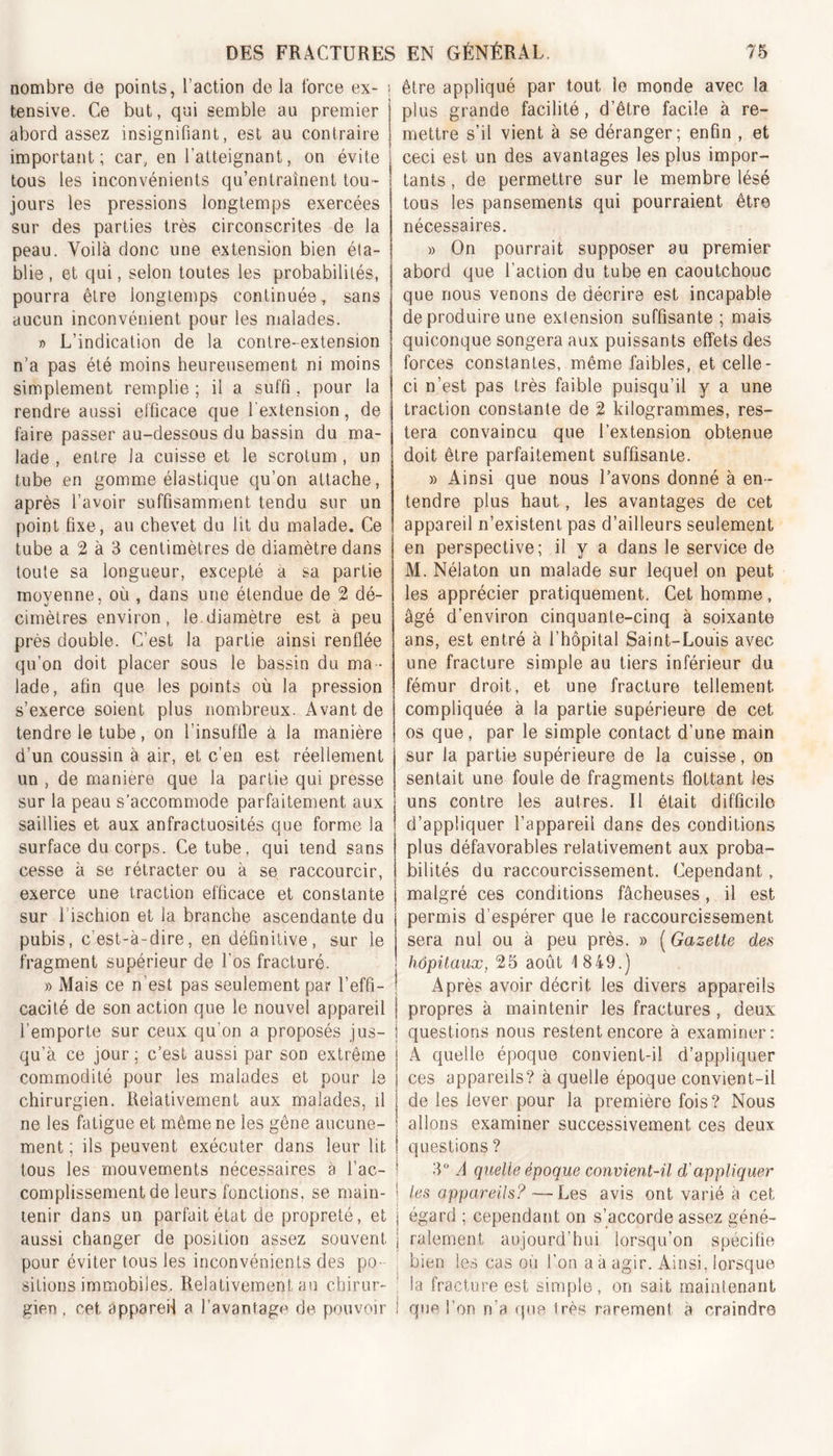 nombre de points, l’action de la force ex- ; tensive. Ce but, qui semble au premier abord assez insignifiant, est au contraire important; car, en l’atteignant, on évite • tous les inconvénients qu’entraînent tou - ! jours les pressions longtemps exercées sur des parties très circonscrites de la peau. Voilà donc une extension bien éta- blie , et qui, selon toutes les probabilités, pourra être longtemps continuée, sans aucun inconvénient pour les malades. » L’indication de la contre-extension n’a pas été moins heureusement ni moins simplement remplie ; il a suffi , pour la rendre aussi efficace que l'extension, de faire passer au-dessous du bassin du ma- lade , entre la cuisse et le scrotum, un tube en gomme élastique qu’on attache, après l’avoir suffisamment tendu sur un point fixe, au chevet du lit du malade. Ce tube a 2 à 3 centimètres de diamètre dans toute sa longueur, excepté a sa partie moyenne, où , dans une étendue de 2 dé- cimètres environ, le.diamètre est à peu près double. C’est la partie ainsi renflée qu’on doit placer sous le bassin du ma- lade, afin que les points où la pression s’exerce soient plus nombreux. Avant de tendre le tube, on l’insuffle a la manière d’un coussin à air, et c’en est réellement un , de maniéré que la partie qui presse sur la peau s’accommode parfaitement aux saillies et aux anfractuosités que forme la surface du corps. Ce tube, qui tend sans cesse à se rétracter ou à se raccourcir, exerce une traction efficace et constante sur l'ischion et la branche ascendante du j pubis, c’est-à-dire, en définitive, sur le | fragment supérieur de l'os fracturé. » Mais ce n est pas seulement par l’effi- ! cacité de son action que le nouvel appareil j l’emporte sur ceux qu’on a proposés jus- i qu’à ce jour ; c’est aussi par son extrême j commodité pour les malades et pour le | chirurgien. Relativement aux malades, il i ne les fatigue et même ne les gêne aucune- j ment ; ils peuvent exécuter dans leur lit ! tous les mouvements nécessaires à l’ac- * complissement de leurs fonctions, se main- tenir dans un parfait état de propreté, et j aussi changer de position assez souvent j pour éviter tous les inconvénients des po- sitions immobiles. Relativement au chirur- gien . cet appareil a l’avantage de pouvoir î être appliqué par tout le monde avec la plus grande facilité, d’être facile à re- mettre s’il vient à se déranger; enfin , et ceci est un des avantages les plus impor- tants , de permettre sur le membre lésé tous les pansements qui pourraient être nécessaires. » On pourrait supposer au premier abord que l’action du tube en caoutchouc que nous venons de décrire est incapable de produire une extension suffisante ; mais quiconque songera aux puissants effets des forces constantes, même faibles, et celle- ci n’est pas très faible puisqu’il y a une traction constante de 2 kilogrammes, res- tera convaincu que l’extension obtenue doit être parfaitement suffisante. » Ainsi que nous l’avons donné à en- tendre plus haut, les avantages de cet appareil n’existent pas d’ailleurs seulement en perspective; il y a dans le service de M. Nélaton un malade sur lequel on peut les apprécier pratiquement. Cet homme, âgé d’environ cinquante-cinq à soixante ans, est entré à l’hôpital Saint-Louis avec une fracture simple au tiers inférieur du fémur droit, et une fracture tellement compliquée à la partie supérieure de cet os que, par le simple contact d’une main sur la partie supérieure de la cuisse, on sentait une foule de fragments flottant les uns contre les autres. Il était difficile d’appliquer l’appareil dans des conditions plus défavorables relativement aux proba- bilités du raccourcissement. Cependant, malgré ces conditions fâcheuses, il est permis d’espérer que le raccourcissement sera nul ou à peu près, » ( Gazette des hôpitaux, 25 août 1 849.) Après avoir décrit les divers appareils propres à maintenir les fractures , deux questions nous restent encore à examiner: A quelle époque convient-il d’appliquer ces appareils? à quelle époque convient-il de les lever pour la première fois? Nous allons examiner successivement ces deux questions ? 3° A quelle époque convient-il d'appliquer les appareils? —Les avis ont varié à cet égard ; cependant on s’accorde assez géné- ralement aujourd’hui lorsqu’on spécifié bien ies cas où l’on a à agir. Ainsi, lorsque la fracture est simple, on sait maintenant que I on n’a que très rarement a craindre