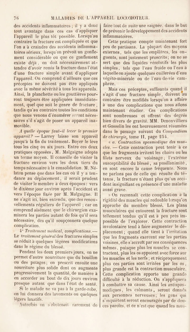 des accidents intlamrnatoires ; il y a donc tout avantage dans ces cas d’appliquer l’appareil le plus tôt possible. Lorsqu’au contraire la fracture est compliquée et que l’on a à craindre des accidents inflamma- toires sérieux, lorsqu’on prévoit un gonfle- ment considérable ou que ce gonflement existe déjà , on doit nécessairement at- tendre d’avoir remis la fracture dans l’état d’une fracture simple avant d’appliquer l’appareil. On comprend d’ailleurs que ces préceptes ne doivent pas être appliqués avec la même sévérité à tous les appareils. Ainsi, la planchette ou les gouttières pour- ront toujours être appliquées immédiate- ment, quel que soit le genre de fracture , tandis qu’au contraire toutes les conditions que nous venons d’énumérer seront néces- saires s’il s’agit de poser un appareil ina- movible. A quelle époque faut-il lever le premier appareil? — Larrey laisse son appareil jusqu’à la fin du traitement. Boyer le lève tous les cinq ou six jours. Entre ces deux pratiques opposées, M. Malgaigne adopte un terme moyen. Il conseille de visiter la fracture environ vers les deux tiers du temps nécessaire à la consolidation. M.Né- laton pense que dans les cas où il y a ten- dance au déplacement, il serait prudent de visiter le membre à deux époques : vers le dixième jour environ après l’accident et vers l’époque fixée par M. Malgaigne. Il ne s’agit ici, bien entendu, que des renou- vellements réguliers de l’appareil ; car on comprend aisément que le chirurgien exa- minera les parties autant de fois qu’il sera nécessaire, dès qu’il soupçonnera quelque complication. 4° Traitement médical, complications.— Le traitement général des fractures simples se réduit à quelques légères modifications dans le régime du blessé. Pendant les deux premiers jours, on ne permet d’autre nourriture que du bouillon ou des potages ; on prescrit ensuite une nourriture plus solide dont on augmente progressivement la quantité, de manière à en accorder au bout de dix jours environ presque autant que dans l’état de santé. Si le malade ne va pas à la garde-robe, on lui donnera des lavements ou quelques légers laxatifs. \utrefois on s’abstenait rarement de faire tout de suite une saignée, dans le but de prévenir le développement des accidents inflammatoires. Cette pratique compte maintenant fort peu de partisans. La plupart des moyens externes, tels que les emplâtres, les on- guents, sont justement proscrits; on ne se sert que des liquides résolutifs les plus simples, tels que l’eau froide ou l’eau à laquelle on ajoute quelques cuillerées d’eau végéto-minérale cm de l’eau-de-vie cam- phrée. Mais ces préceptes, suffisants quand il s’agit d’une fracture simple, doivent au contraire être modifiés lorsqu’on a affaire à une des complications que nous allons maintenant étudier. Ces complications sont nombreuses et offrent des degrés bien divers de gravité. MM. Denonvilliers et Gosselin les ont heureusement résumées dans le passage suivant du Compendium cle chirurgie, tome II, page 254. « a. Contraction spasmodique des mus- cles. — Cette contraction peut tenir à ce que les fragments irritent les chairs ou les filets nerveux du voisinage ; l’extrême susceptibilité du blessé, sa pusillanimité , en sont encore la cause fréquente. Nous ne parlons pas de celle qui résulte du té- tanos, la fracture n’étant plus qu’un acci- dent insignifiant en présence d’une maladie aussi grave. » On reconnaît cette complication à la rigidité des muscles qui redouble lorsqu’on approche du membre blessé. Les plans musculaires qui entourent la fracture sont tellement tendus qu’il est à peu près im- possible de l’explorer. Cette contraction involontaire tend à faire augmenter le dé- placement ; quand elle tient à l’irritation que les fragments exercent sur les parties voisines, elle s’accroît par ses conséquences mêmes, puisque plus les muscles se con- tractent, plus les os appuient avec force sur les muscles et les nerfs ; et réciproquement plus ces parties sont irritées par les os, plus grande est la contraction musculaire. Cette complication apporte une grande difficulté à la réduction. On s’appliquera à combattre sa cause. Ainsi les antispas- modiques, les calmants, seront donnés aux personnes nerveuses; les gens qui s’inquiètent seront encouragés par de dou- ces paroles, et ce n’est que quand les mus-