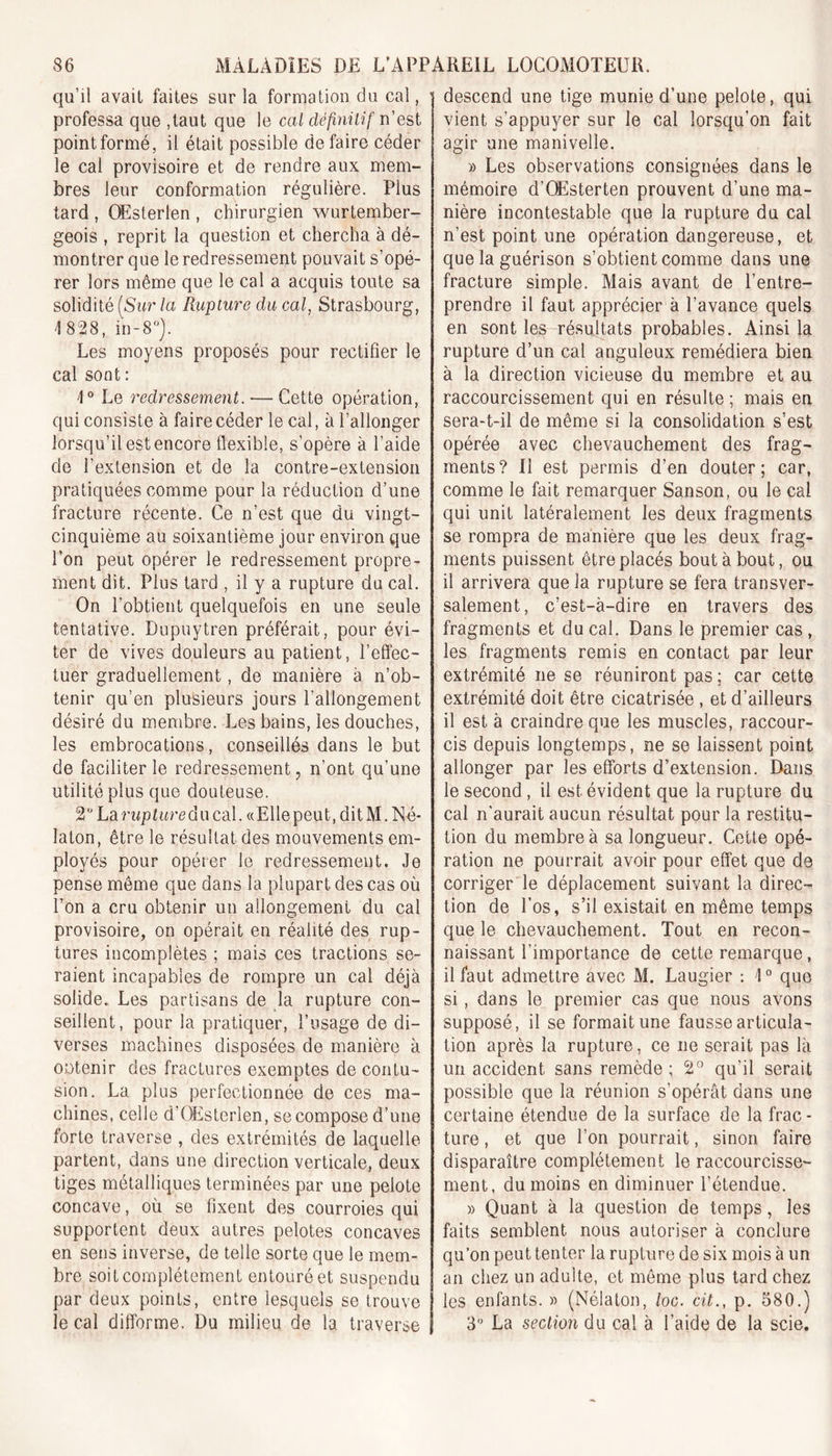 qu’il avait faites sur la formation du cal, * professa que ,taut que le cal définitif n’est point formé, il était possible défaire céder le cal provisoire et de rendre aux mem- bres leur conformation régulière. Plus tard , OEsterlen , chirurgien wurtember- geois , reprit la question et chercha à dé- montrer que le redressement pouvait s’opé- rer lors même que le cal a acquis toute sa solidité (Sur la Rupture du cal, Strasbourg, \ 828, in-8°). Les moyens proposés pour rectifier le cal sont : 1° Le redressement. ■—■ Cette opération, qui consiste à faire céder le cal, à l’allonger lorsqu’il est encore flexible, s’opère à l’aide de l’extension et de la contre-extension pratiquées comme pour la réduction d’une fracture récente. Ce n’est que du vingt- cinquième au soixantième jour environ que l’on peut opérer le redressement propre- ment dit. Plus tard , il y a rupture du cal. On l’obtient quelquefois en une seule tentative. Dupuytren préférait, pour évi- ter de vives douleurs au patient, l’effec- tuer graduellement, de manière à n’ob- tenir qu’en plusieurs jours l’allongement désiré du membre. Les bains, les douches, les embrocations, conseillés dans le but de faciliter le redressement, n’ont qu’une utilité plus que douteuse. 2° La rup ture d u cal. « E1 le peu t, dit M. N é- laton, être le résultat des mouvements em- ployés pour opérer le redressement. Je pense même que dans la plupart des cas où l’on a cru obtenir un allongement du cal provisoire, on opérait en réalité des rup- tures incomplètes ; mais ces tractions se- raient incapables de rompre un cal déjà solide. Les partisans de la rupture con- seillent, pour la pratiquer, l’usage de di- verses machines disposées de manière à obtenir des fractures exemptes de contu- sion. La plus perfectionnée de ces ma- chines, celle d’OEsterien, se compose d’une forte traverse , des extrémités de laquelle partent, dans une direction verticale, deux tiges métalliques terminées par une pelote concave, où se fixent des courroies qui supportent deux autres pelotes concaves en sens inverse, de telle sorte que le mem- bre soit complètement entouré et suspendu par deux points, entre lesquels se trouve le cal difforme. Du milieu de la traverse descend une tige munie d’une pelote, qui vient s’appuyer sur le cal lorsqu’on fait agir une manivelle. » Les observations consignées dans le mémoire d’OEsterten prouvent d’une ma- nière incontestable que la rupture du cal n’est point une opération dangereuse, et que la guérison s’obtient comme dans une fracture simple. Mais avant de l’entre- prendre il faut apprécier à l’avance quels en sont les résultats probables. Ainsi la rupture d’un cal anguleux remédiera bien à la direction vicieuse du membre et au raccourcissement qui en résulte ; mais en sera-t-il de même si la consolidation s’est opérée avec chevauchement des frag- ments? Il est permis d’en douter; car, comme le fait remarquer Sanson, ou le cal qui unit latéralement les deux fragments se rompra de manière que les deux frag- ments puissent être placés bout à bout, ou il arrivera que la rupture se fera transver- salement, c’est-à-dire en travers des fragments et du cal. Dans le premier cas , les fragments remis en contact par leur extrémité ne se réuniront pas ; car cette extrémité doit être cicatrisée , et d’ailleurs il est à craindre que les muscles, raccour- cis depuis longtemps, ne se laissent point allonger par les efforts d’extension. Dans le second , il est évident que la rupture du cal n’aurait aucun résultat pour la restitu- tion du membre à sa longueur. Cette opé- ration ne pourrait avoir pour effet que de corriger le déplacement suivant la direc- tion de l’os, s’il existait en même temps que le chevauchement. Tout en recon- naissant l'importance de cette remarque, il faut admettre avec M. Laugier : 1° que si, dans le premier cas que nous avons supposé, il se formait une fausse articula- tion après la rupture, ce ne serait pas là un accident sans remède ; 2° qu’il serait possible que la réunion s’opérât dans une certaine étendue de la surface de la frac- ture , et que l’on pourrait, sinon faire disparaître complètement le raccourcisse- ment, du moins en diminuer l’étendue. » Quant à la question de temps, les faits semblent nous autoriser à conclure qu’on peut tenter la rupture de six mois à un an chez un adulte, et même plus tard chez les enfants. » (Nélaton, loc. ait., p. 580.) 3° La section du cal à l’aide de la scie.