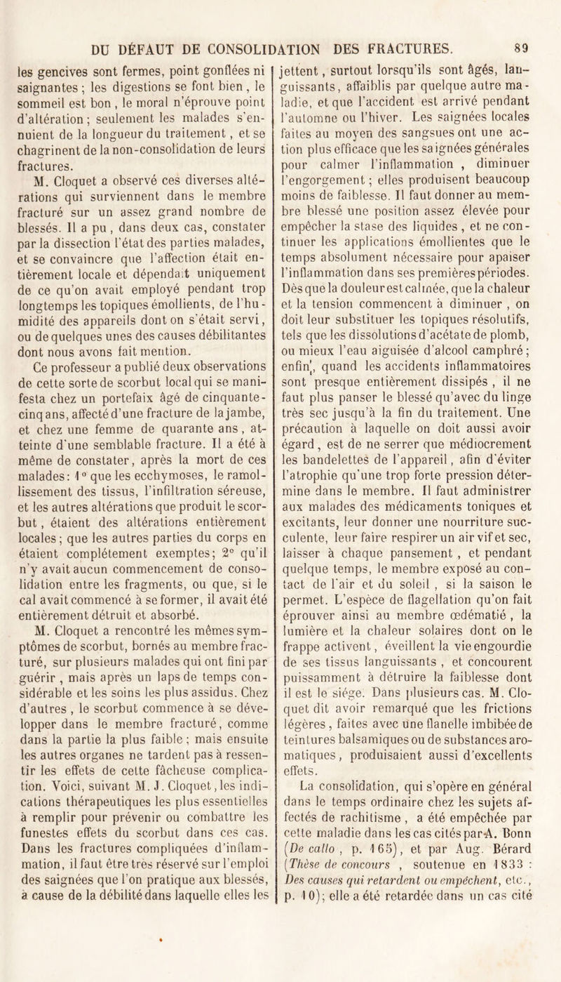 les gencives sont fermes, point gonflées ni saignantes ; les digestions se font bien , le sommeil est bon , le moral n’éprouve point d’altération; seulement les malades s'en- nuient de la longueur du traitement, et se chagrinent de la non-consolidation de leurs fractures. M. Cloquet a observé ces diverses alté- rations qui surviennent dans le membre fracturé sur un assez grand nombre de blessés. Il a pu, dans deux cas, constater par la dissection l’état des parties malades, et se convaincre que l’affection était en- tièrement locale et dépendait uniquement de ce qu’on avait employé pendant trop longtemps les topiques émollients, de l’hu - midité des appareils dont on s était servi, ou de quelques unes des causes débilitantes dont nous avons fait mention. Ce professeur a publié deux observations de cette sorte de scorbut local qui se mani- festa chez un portefaix âgé de cinquante - cinqans, affecté d’une fracture de la jambe, et chez une femme de quarante ans, at- teinte d une semblable fracture. Il a été à même de constater, après la mort de ces malades: 1° que les ecchymoses, le ramol- lissement des tissus, l’infiltration séreuse, et les autres altérations que produit le scor- but , étaient des altérations entièrement locales ; que les autres parties du corps en étaient complètement exemptes; 2° qu’il n’y avait aucun commencement de conso- lidation entre les fragments, ou que, si le cal avait commencé à se former, il avait été entièrement détruit et absorbé. M. Cloquet a rencontré les mêmes sym- ptômes de scorbut, bornés au membre frac- turé, sur plusieurs malades qui ont fini par guérir , mais après un laps de temps con- sidérable et les soins les plus assidus. Chez d’autres , le scorbut commence à se déve- lopper dans le membre fracturé, comme dans la partie la plus faible; mais ensuite les autres organes ne tardent pas à ressen- tir les effets de cette fâcheuse complica- tion. Voici, suivant M. J. Cloquet,les indi- cations thérapeutiques les plus essentielles à remplir pour prévenir ou combattre les funestes effets du scorbut dans ces cas. Dans les fractures compliquées d’inflam- mation, il faut être très réservé sur l’emploi des saignées que l’on pratique aux blessés, a cause de la débilité dans laquelle elles les jettent, surtout lorsqu’ils sont âgés, lan- guissants, affaiblis par quelque autre ma- ladie, et que l’accident est arrivé pendant l’automne ou l’hiver. Les saignées locales faites au moyen des sangsues ont une ac- tion plus efficace que les sa ignées générales pour calmer l’inflammation , diminuer l’engorgement ; elles produisent beaucoup moins de faiblesse. Il faut donner au mem- bre blessé une position assez élevée pour empêcher la stase des liquides , et ne con- tinuer les applications émollientes que le temps absolument nécessaire pour apaiser l’inflammation dans ses premières périodes. Dèsquela douleurestcalmée.quela chaleur et la tension commencent à diminuer , on doit leur substituer les topiques résolutifs, tels que les dissolutions d’acétate de plomb, ou mieux l’eau aiguisée d’alcool camphré; enfin, quand les accidents inflammatoires sont presque entièrement dissipés , il ne faut plus panser le blessé qu’avec du linge très sec jusqu’à la fin du traitement. Une précaution à laquelle on doit aussi avoir égard, est de ne serrer que médiocrement les bandelettes de l’appareil, afin d’éviter l’atrophie qu’une trop forte pression déter- mine dans le membre. U faut administrer aux malades des médicaments toniques et excitants, leur donner une nourriture suc- culente, leur faire respirer un air vif et sec, laisser à chaque pansement , et pendant quelque temps, le membre exposé au con- tact de l’air et du soleil , si la saison le permet. L’espèce de flagellation qu’on fait éprouver ainsi au membre œdématié , la lumière et la chaleur solaires dont on le frappe activent, éveillent la vie engourdie de ses tissus languissants , et concourent puissamment à détruire la faiblesse dont il est le siège. Dans plusieurs cas. M. Clo- quet dit avoir remarqué que les frictions légères, faites avec une flanelle imbibée de teintures balsamiques ou de substances aro- matiques , produisaient aussi d’excellents effets. La consolidation, qui s’opère en général dans le temps ordinaire chez les sujets af- fectés de rachitisme , a été empêchée par cette maladie dans les cas cités par A. Bonn (De callo , p. 165), et par Aug. Bérard (Thèse de concours , soutenue en 1 833 : Des causes qui relardent ou empêchent, etc., p. 10); elle a été retardée dans un cas cité