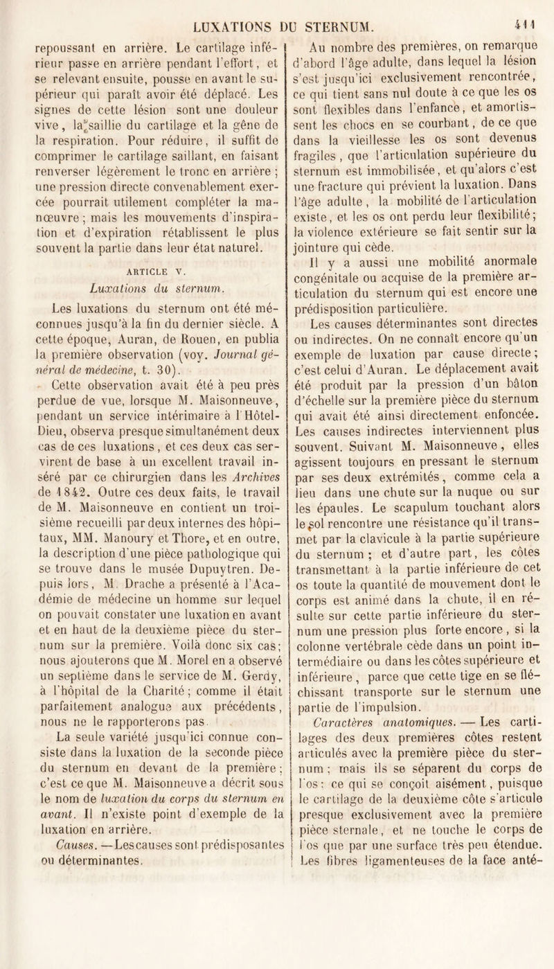 LUXATIONS DU STERNUM. repoussant en arrière. Le cartilage infé- rieur passe en arrière pendant l’effort, et se relevant ensuite, pousse en avant le su- périeur qui paraît avoir été déplacé. Les signes de cette lésion sont une douleur vive, la^saillie du cartilage et la gêne de la respiration. Pour réduire, il suffit de comprimer le cartilage saillant, en faisant renverser légèrement le tronc en arrière ; une pression directe convenablement exer- cée pourrait utilement compléter la ma- nœuvre ; mais les mouvements d’inspira- tion et d’expiration rétablissent le plus souvent la partie dans leur état naturel. article v. Luxations du sternum. Les luxations du sternum ont été mé- connues jusqu’à la fin du dernier siècle. A cette époque, Auran, de Rouen, en publia la première observation (vov. Journal gé- néral de médecine, t. 30). Cette observation avait été à peu près perdue de vue, lorsque M. Maisonneuve, pendant un service intérimaire à 1 Hôtel- Dieu, observa presque simultanément deux cas de ces luxations , et ces deux cas ser- virent de base à un excellent travail in- séré par ce chirurgien dans les Archives de 1 842. Outre ces deux faits, le travail de M. Maisonneuve en contient un troi- sième recueilli par deux internes des hôpi- taux, MM. Manoury et Thore, et en outre, la description d’une pièce pathologique qui se trouve dans le musée Dupuytren. De- puis lors, M. Drache a présenté à l’Aca- démie de médecine un homme sur lequel on pouvait constater une luxation en avant et en haut de la deuxième pièce du ster- num sur la première. Voilà donc six cas; nous ajouterons que M. Morel en a observé un septième dans le service de M. Gerdy, à l’hôpital de la Charité; comme il était parfaitement analogue aux précédents, nous ne le rapporterons pas. La seule variété jusqu’ici connue con- siste dans la luxation de la seconde pièce du sternum en devant de la première ; c’est ce que M. Maisonneuve a décrit sous le nom de luxation du corps du sternum en avant. Il n’existe point d’exemple de la luxation en arrière. Causes. —Lescauses sont prédisposantes ou déterminantes. Au nombre des premières, on remarque d’abord l'âge adulte, dans lequel la lésion s’est jusqu’ici exclusivement rencontrée, ce qui tient sans nul doute à ce que les os sont flexibles dans l’enfance, et amortis- sent les chocs en se courbant, de ce que dans la vieillesse les os sont devenus fragiles , que l’articulation supérieure du sternum est immobilisée, et qu’aiors c est une fracture qui prévient la luxation. Dans l’âge adulte , la mobilité de l’articulation existe, et les os ont perdu leur flexibilité; la violence extérieure se fait sentir sur la jointure qui cède. Il y a aussi une mobilité anormale congénitale ou acquise de la première ar- ticulation du sternum qui est encore une prédisposition particulière. Les causes déterminantes sont directes ou indirectes. On ne connaît encore qu’un exemple de luxation par cause directe ; c’est celui d’Auran. Le déplacement avait été produit par la pression d’un bâton d’échelle sur la première pièce du sternum qui avait été ainsi directement enfoncée. Les causes indirectes interviennent plus souvent. Suivant M. Maisonneuve, elles agissent toujours en pressant le sternum par ses deux extrémités, comme cela a lieu dans une chute sur la nuque ou sur les épaules. Le scapulum touchant alors le^ol rencontre une résistance qu’il trans- met par la clavicule à la partie supérieure du sternum; et d’autre part, les côtes transmettant à la partie inférieure de cet os toute la quantité de mouvement dont le corps est animé dans la chute, il en ré- sulte sur cette partie inférieure du ster- num une pression plus forte encore , si la colonne vertébrale cède dans un point in- termédiaire ou dans les côtes supérieure et inférieure , parce que cette tige en se flé- chissant transporte sur le sternum une partie de l’impulsion. Caractères anatomiques. — Les carti- lages des deux premières côtes restent articulés avec la première pièce du ster- num ; mais ils se séparent du corps de Los : ce qui se conçoit aisément, puisque le cartilage de la deuxième côte s'articule presque exclusivement avec la première pièce sternale, et ne touche le corps de l’os que par une surface très peu étendue. Les fibres ligamenteuses de la face anté-