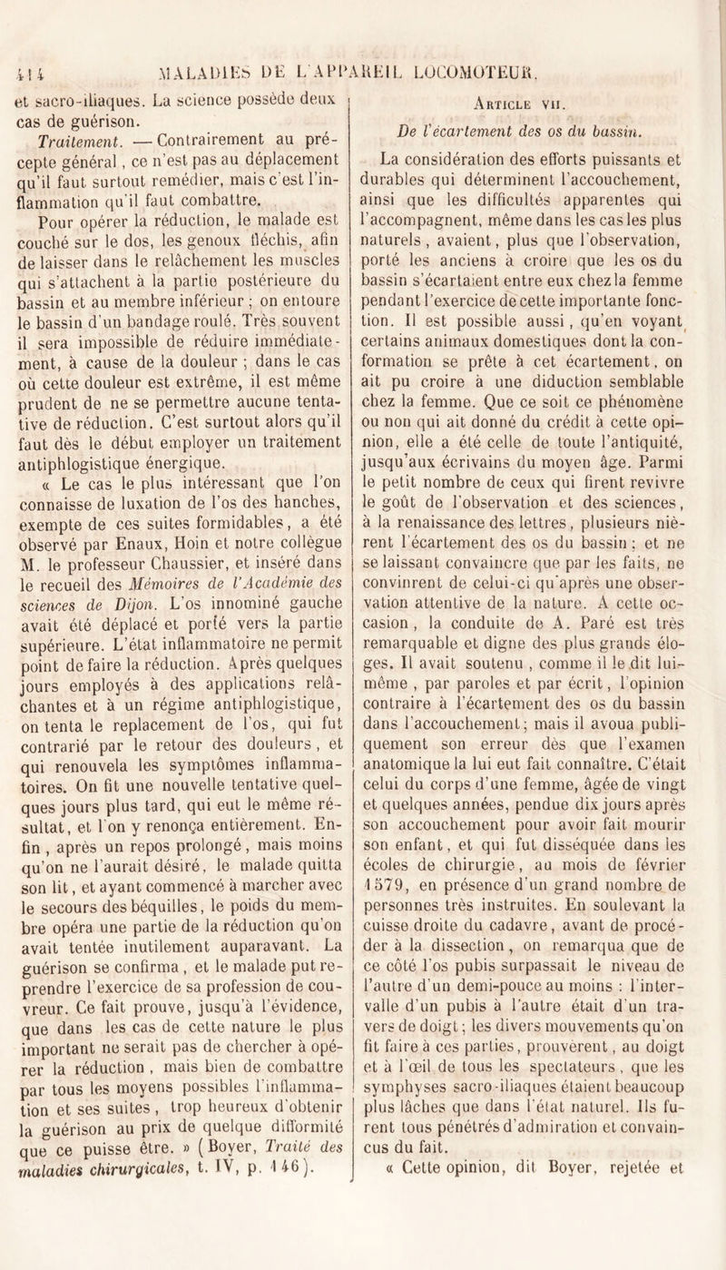 et sacro-iliaques. La science possède deux cas de guérison. Traitement. —Contrairement au pré- cepte général, ce n’est pas au déplacement qu’il faut surtout remédier, mais c’est l’in- flammation qu’il faut combattre. Pour opérer la réduction, le malade est couché sur le dos, les genoux fléchis, afin délaisser dans le relâchement les muscles qui s’attachent à la partie postérieure du bassin et au membre inférieur ; on entoure le bassin d’un bandage roulé. Très souvent il sera impossible de réduire immédiate- ment, à cause de la douleur ; dans le cas où cette douleur est extrême, il est même prudent de ne se permettre aucune tenta- tive de réduction. C’est surtout alors qu’il faut dès le début employer un traitement antiphlogistique énergique. « Le cas le plus intéressant que l’on connaisse de luxation de l’os des hanches, exempte de ces suites formidables, a été observé par Enaux, Hoin et notre collègue M. le professeur Chaussier, et inséré dans le recueil des Mémoires de l’Académie des sciences de Dijon. L os innominé gauche avait été déplacé et porfé vers la partie supérieure. L’état inflammatoire ne permit point de faire la réduction. Après quelques jours employés à des applications relâ- chantes et à un régime antiphlogistique, on tenta le replacement de l’os, qui fut contrarié par le retour des douleurs, et qui renouvela les symptômes inflamma- toires. On fit une nouvelle tentative quel- ques jours plus tard, qui eut le même ré- sultat, et l’on y renonça entièrement. En- fin , après un repos prolongé, mais moins qu’on ne l’aurait désiré, le malade quitta son lit, et ayant commencé à marcher avec le secours des béquilles, le poids du mem- bre opéra une partie de la réduction qu’on avait tentée inutilement auparavant. La guérison se confirma , et le malade put re- prendre l’exercice de sa profession de cou- vreur. Ce fait prouve, jusqu’à l’évidence, que dans les cas de cette nature le plus important ne serait pas de chercher à opé- rer la réduction , mais bien de combattre par tous les moyens possibles l’inflamma- tion et ses suites , trop heureux d'obtenir la guérison au prix de quelque difformité que ce puisse être. » (Boyer, Traité des maladies chirurgicales, t. IV, p. 146). Article vii. De Vécartement des os du bassin. La considération des efforts puissants et durables qui déterminent l’accouchement, ainsi que les difficultés apparentes qui l’accompagnent, même dans les cas les plus naturels, avaient, plus que l’observation, porté les anciens à croire que les os du bassin s’écartaient entre eux chez la femme pendant l’exercice de cette importante fonc- tion. Il est possible aussi, qu’en voyant certains animaux domestiques dont la con- formation se prête à cet écartement, on ait pu croire à une diduction semblable chez la femme. Que ce soit ce phénomène ou non qui ait donné du crédit à cette opi- nion, elle a été celle de toute l’antiquité, jusqu’aux écrivains du moyen âge. Parmi le petit nombre de ceux qui firent revivre le goût de l’observation et des sciences, à la renaissance des lettres, plusieurs niè- rent l’écartement des os du bassin; et ne se laissant convaincre que par les faits, ne convinrent de celui-ci qu'après une obser- vation attentive de la nature. A cette oc- casion , la conduite de A. Paré est très remarquable et digne des plus grands élo- ges. Il avait soutenu , comme il le dit lui- même , par paroles et par écrit, l’opinion contraire à l’écartement des os du bassin dans l’accouchement; mais il avoua publi- quement son erreur dès que l’examen anatomique la lui eut fait connaître. C’était celui du corps d’une femme, âgée de vingt et quelques années, pendue dix jours après son accouchement pour avoir fait mourir son enfant, et qui fut disséquée dans les écoles de chirurgie, au mois de février 1579, en présence d’un grand nombre de personnes très instruites. En soulevant la cuisse droite du cadavre, avant de procé- der à la dissection, on remarqua que de ce côté l’os pubis surpassait le niveau de l’autre d’un demi-pouce au moins : l'inter- valle d’un pubis à l’autre était d'un tra- vers de doigt ; les divers mouvements qu’on fit faire à ces parties, prouvèrent, au doigt et à l’œil de tous les spectateurs , que les symphyses sacro -iliaques étaient beaucoup plus lâches que dans l’état naturel. Ils fu- rent tous pénétrés d’admiration et convain- cus du fait. « Cette opinion, dit Boyer, rejetée et