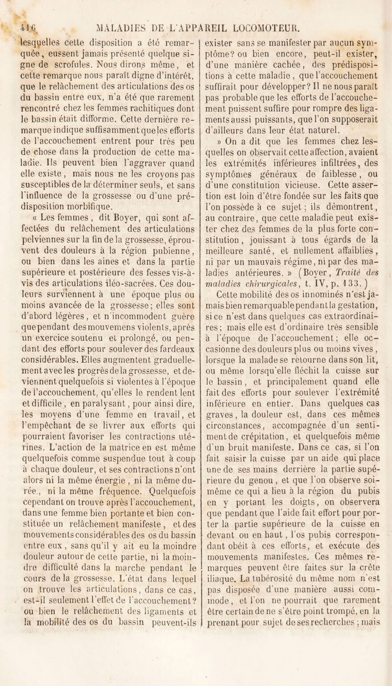 lesquelles cette disposition a été remar- quée, eussent jamais présenté quelque si- gne de scrofules. Nous dirons même, et cette remarque nous paraît digne d’intérêt, que le relâchement des articulations des os du bassin entre eux, n'a été que rarement rencontré chez les femmes rachitiques dont le bassin était difforme. Cette dernière re- marque indique suffisamment queles efforts de l’accouchement entrent pour très peu de chose dans la production de cette ma- ladie. Us peuvent bien l'aggraver quand elle existe , mais nous ne les croyons pas susceptibles de la déterminer seuls, et sans l’influence de la grossesse ou d’une pré- disposition morbifique. « Les femmes , dit Boyer, qui sont af- fectées du relâchement des articulations pelviennes sur la fin de la grossesse, éprou- vent des douleurs à la région pubienne, ou bien dans les aines et dans la partie supérieure et postérieure des fesses vis-à- vis des articulations iléo-sacrées. Ces dou- leurs surviennent à une époque plus ou moins avancée de la grossesse; elles sont d’abord légères, et n’incommodent guère quependant desmouvemens violents,après un exercice soutenu et prolongé, ou pen- dant des efforts pour soulever des fardeaux considérables. Elles augmentent graduelle- ment avec les progrès de la grossesse, et de- viennent, quelquefois si violentes à l’époque de l’accouchement, qu’elles le rendent lent et difficile , en paralysant, pour ainsi dire, les moyens d’une femme en travail, et l’empêchant de se livrer aux efforts qui pourraient favoriser les contractions uté- rines. L’action de la matrice en est même quelquefois comme suspendue tout à coup à chaque douleur, et ses contractions n’ont alors ni la même énergie , ni la même du- rée,, ni la même fréquence. Quelquefois cependant on trouve après l’accouchement, dans une femme bien portante et bien con- stituée un relâchement manifeste , et des mouvements considérables des os du bassin entre eux , sans qu’il y ait eu la moindre douleur autour de cette partie, ni la moin- dre difficulté dans la marche pendant le cours delà grossesse. L'état dans lequel on trouve les articulations, dans ce cas, est-il seulement l’effet de l'accouchement? ou bien le relâchement des ligaments et la mobilité des os du bassin peuvent-ils exister sans se manifester par aucun sym- ptôme? ou bien encore, peut-il exister, d’une manière cachée, des prédisposi- tions à cette maladie, que l'accouchement suffirait pour développer? Il ne nous paraît pas probable que les efforts de l’accouche- ment puissent suffire pour rompre des liga- ments aussi puissants, que l’on supposerait d’ailleurs dans leur état naturel. » On a dit que les femmes chez les- quelles on observait cette affection, avaient les extrémités inférieures infiltrées, des symptômes généraux de faiblesse, ou d’une constitution vicieuse. Cette asser- tion est loin d’être fondée sur les faits que l’on possède à ce sujet ; ils démontrent, au contraire, que cette maladie peut exis- ter chez de.s femmes de la plus forte con- stitution , jouissant à tous égards de la meilleure santé, et nullement affaiblies, ni par un mauvais régime, ni par des ma- ladies antérieures.» (Boyer, Traité des maladies chirurgicales, t. IV, p. 133.) Cette mobilité des os innommés n’est ja- mais bien remarquable pendant la gestation, si ce n’est dans quelques cas extraordinai- res; mais elle est d’ordinaire très sensible à l'époque de l’accouchement ; elle oc- casionne des douleurs plus ou moins vives , lorsque la malade se retourne dans son lit, ou même lorsqu’elle fléchit la cuisse sur le bassin , et principalement quand elle fait des efforts pour soulever l’extrémité inférieure en entier. Dans quelques cas graves, la douleur est,, dans ces mêmes circonstances, accompagnée d’un senti- ment de crépitation, et quelquefois même d’un bruit manifeste. Dans ce cas, si l’on fait saisir la cuisse par un aide qui place une de ses mains derrière la partie supé- rieure du genou, et que i on observe soi- même ce qui a lieu à la région du pubis en y portant les doigts, on observera que pendant que l’aide fait effort pour por- ter la partie supérieure de la cuisse en devant ou en haut, l'os pubis correspon- dant obéit à ces efforts, et exécute des mouvements manifestes. Ces mêmes re- marques peuvent être faites sur la crête iliaque. La tubérosité du même nom n'est pas disposée d’une manière aussi com- mode, et l’on ne pourrait que rarement être certain de ne s’être point trompé, en la prenant pour sujet de ses recherches ; mais