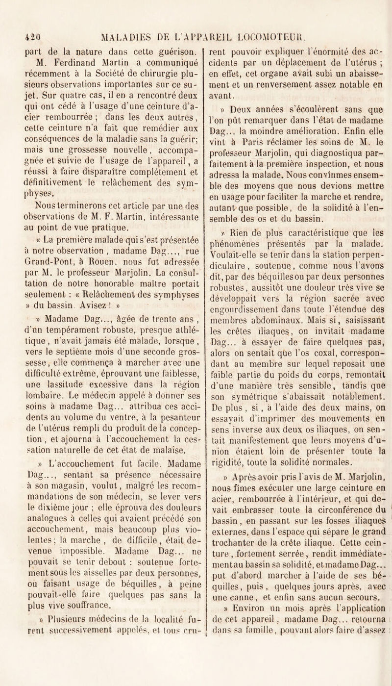 part de la nature dans cette guérison. M. Ferdinand Martin a communiqué récemment à la Société de chirurgie plu- sieurs observations importantes sur ce su- jet. Sur quatre cas, il en a rencontré deux qui ont cédé à l’usage d’une ceinture d’a- eier rembourrée; dans les deux autres, cette ceinture n’a fait que remédier aux conséquences de la maladie sans la guérir; mais une grossesse nouvelle, accompa- gnée et suivie de l’usage de l'appareil, a réussi à faire disparaître complètement et définitivement le relâchement des sym- physes. Nous terminerons cet article par une des observations de M. F. Martin, intéressante au point de vue pratique. « La première malade qui s’est présentée à notre observation , madame Dag..., rue Grand-Pont, à Rouen, nous fut adressée par M. le professeur Marjolin. La consul- tation de notre honorable maître portait seulement : « Relâchement des symphyses » du bassin. Avisez ! » » Madame Dag..., âgée de trente ans , d’un tempérament robuste, presque athlé- tique , n’avait jamais été malade, lorsque , vers le septième mois d’une seconde gros- sesse, elle commença à marcher avec une difficulté extrême, éprouvant une faiblesse, une lassitude excessive dans la région lombaire. Le médecin appelé à donner ses soins à madame Dag... attribua ces acci- dents au volume du ventre, à la pesanteur de l’utérus rempli du produit de la concep- tion , et ajourna à l’accouchement la ces- sation naturelle de cet état de malaise. » L’accouchement fut facile. Madame Dag..., sentant sa présence nécessaire à son magasin, voulut, malgré les recom- mandations de son médecin, se lever vers le dixième jour ; elle éprouva des douleurs analogues à celles qui avaient précédé son accouchement, mais beaucoup plus vio- lentes ; la marche , de difficile, était de- venue impossible. Madame Dag... ne pouvait se tenir debout : soutenue forte- ment sous les aisselles par deux personnes, ou faisant usage de béquilles, à peine pouvait-elle faire quelques pas sans la plus vive souffrance. » Plusieurs médecins de la localité fu- rent successivement appelés, et tous cru- rent pouvoir expliquer l’énormité des ac- cidents par un déplacement de l’utérus ; en effet, cet organe avait subi un abaisse- ment et un renversement assez notable en avant. » Deux années s’écoulèrent sans que l’on pût remarquer dans l’état de madame Dag... la moindre amélioration. Enfin elle vint à Paris réclamer les soins de M. le professeur Marjolin, qui diagnostiqua par- faitement à la première inspection, et nous adressa la malade. Nous convînmes ensem- ble des moyens que nous devions mettre en usage pour faciliter la marche et rendre, autant que possible, de la solidité à l’en- semble des os et du bassin. Rien de plus caractéristique que les phénomènes présentés par la malade. Voulait-elle se tenir dans la station perpen- diculaire , soutenue, comme nous l’avons dit, par des béquillesou par deux personnes robustes, aussitôt une douleur très vive se développait vers la région sacrée avec engourdissement dans toute l'étendue des membres abdominaux. Mais si, saisissant les crêtes iliaques, on invitait madame Dag... à essayer de faire quelques pas, alors on sentait que l’os coxal, correspon- dant au membre sur lequel reposait une faible partie du poids du corps, remontait d’une manière très sensible, tandis que son symétrique s’abaissait notablement. De plus, si, a l’aide des deux mains, on essayait d’imprimer des mouvements en sens inverse aux deux os iliaques, on sen- tait manifestement que leurs moyens d’u- nion étaient loin de présenler toute la rigidité, toute la solidité normales. » Après avoir pris l’avis de M. Marjolin, nous fîmes exécuter une large ceinture en acier, rembourrée à l’intérieur, et qui de- vait embrasser toute la circonférence du bassin, en passant sur les fosses iliaques externes, dans l’espace qui sépare le grand trochanter de la crête iliaque. Cette cein- ture, fortement serrée, rendit immédiate- mentau bassin sa solidité, et madame Dag... put d’abord marcher à l’aide de ses bé- quilles , puis , quelques jours après, avec une canne, et enfin sans aucun secours. » Environ un mois après l’application de cet appareil, madame Dag... retourna dans sa famille, pouvant alors faire d'assez