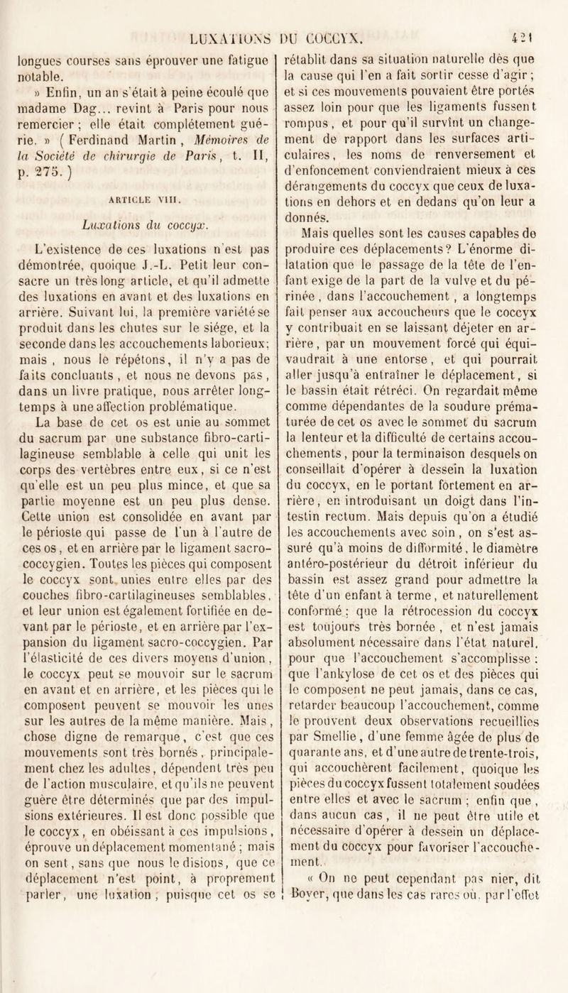 42! LUXATIONS longues courses sans éprouver une fatigue notable. » Enfin, un an s'était à peine écoulé que madame Dag... revint à Paris pour nous remercier; elle était complètement gué- rie. » ( Ferdinand Martin , Mémoires de la Société de chirurqie de Paris, t. II, p. 275. ) ARTICLE VIII. Luxations du coccyx. L’existence de ces luxations n’est pas démontrée, quoique J.-L. Petit leur con- sacre un très long article, et qu’il admette des luxations en avant et des luxations en arrière. Suivant lui, la première variété se produit dans les chutes sur le siège, et la seconde dans les accouchements laborieux; mais , nous le répétons, il rfy a pas de faits concluants , et nous ne devons pas , dans un livre pratique, nous arrêter long- temps à une affection problématique. La base de cet os est unie au sommet du sacrum par une substance fibro-carti- lagineuse semblable à celle qui unit les corps des vertèbres entre eux, si ce n’est qu’elle est un peu plus mince, et que sa partie moyenne est un peu plus dense. Cette union est consolidée en avant par le périoste qui passe de l’un à l'autre de ces os, et en arrière par le ligament sacro- coccygien. Toutes les pièces qui composent le coccyx sont unies entre elles par des couches fibro-cartilagineuses semblables, et leur union est également fortifiée en de- vant par le périoste, et en arrière par l’ex- pansion du ligament sacro-coccygien. Par l’élasticité de ces divers moyens d’union, le coccyx peut se mouvoir sur le sacrum en avant et en arrière, et les pièces qui le composent peuvent se mouvoir les unes sur les autres de la même manière. Mais, chose digne de remarque, c’est que ces mouvements sont très bornés, principale- ment chez les adultes, dépendent très peu de faction musculaire, et qu’ils ne peuvent guère être déterminés que par des impul- sions extérieures. Il est donc possible que le coccyx , en obéissant à ces impulsions , éprouve un déplacement momentané ; mais on sent, sans que nous le disions, que ce déplacement n’est point, à proprement parler, une luxation, puisque cet os se DU COCCYX. rétablit dans sa situation naturelle dès que la cause qui l’en a fait sortir cesse d’agir; et si ces mouvements pouvaient être portés assez loin pour que les ligaments fussent rompus, et pour qu’il survînt un change- ment de rapport dans les surfaces arti- culaires, les noms de renversement et d’enfoncement conviendraient mieux à ces dérangements du coccyx que ceux de luxa- tions en dehors et en dedans qu’on leur a donnés. Mais quelles sont les causes capables de produire ces déplacements? L'énorme di- latation que le passage de la tête de l’en- fant exige de la part de la vulve et du pé- rinée , dans l’accouchement , a longtemps fait penser aux accoucheurs que le coccyx y contribuait en se laissant déjeter en ar- rière, par un mouvement forcé qui équi- vaudrait à une entorse, et qui pourrait aller jusqu’à entraîner le déplacement, si le bassin était rétréci. On regardait même comme dépendantes de la soudure préma- turée de cet os avec le sommet du sacrum la lenteur et la difficulté de certains accou- chements , pour la terminaison desquels on conseillait d'opérer à dessein la luxation du coccyx, en le portant fortement en ar- rière, en introduisant un doigt dans l’in- testin rectum. Mais depuis qu’on a étudié les accouchements avec soin , on s’est as- suré qu’à moins de difformité, le diamètre antéro-postérieur du détroit inférieur du bassin est assez grand pour admettre la tête d’un enfant à terme, et naturellement conformé : que la rétrocession du coccyx est toujours très bornée , et n’est jamais absolument nécessaire dans l’état naturel, pour que l’accouchement s’accomplisse : que l’ankylose de cet os et des pièces qui le composent ne peut jamais, dans ce cas, retarder beaucoup l’accouchement, comme le prouvent deux observations recueillies par Smellie, d’une femme âgée de plus de quarante ans, et d’une autre de trente-trois, qui accouchèrent facilement, quoique les pièces du coccyx fussent totalement soudées entre elles et avec le sacrum ; enfin que , dans aucun cas , il ne peut être utile et nécessaire d’opérer à dessein un déplace- ment du coccyx pour favoriser l’accouche- ment. « On no peut cependant pas nier, dit i Boyer, que dans les cas rares où. par l’effet