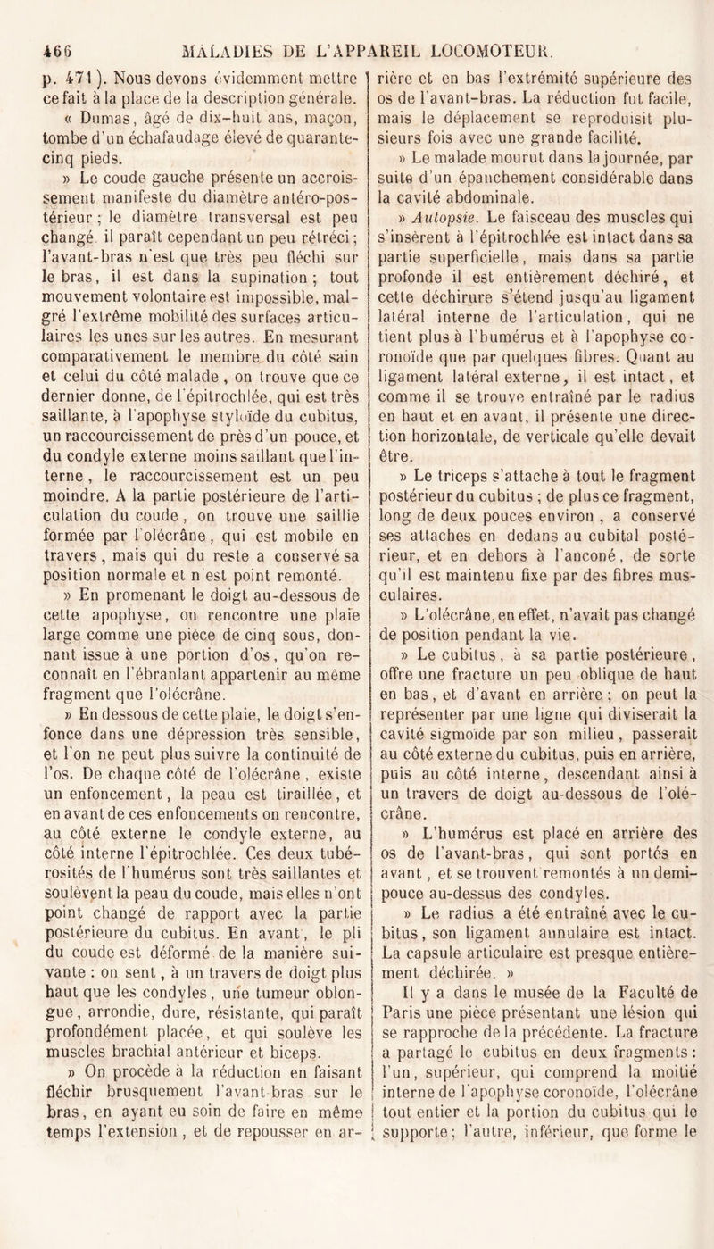 p. 471 ). Nous devons évidemment mettre ' ce fait à la place de la description générale. « Dumas, âgé de dix-huit ans, maçon, tombe d’un échafaudage élevé de quarante- cinq pieds. » Le coude gauche présente un accrois- sement manifeste du diamètre antéro-pos- térieur ; le diamètre transversal est peu changé, il paraît cependant un peu rétréci; l’avant-bras n’est que très peu fléchi sur le bras, il est dans la supination; tout mouvement volontaire est impossible, mal- gré l’extrême mobilité des surfaces articu- laires les unes sur les autres. En mesurant comparativement le membre du côté sain et celui du côté malade , on trouve que ce dernier donne, de l’épitrochlée, qui est très saillante, à l’apophyse styloïde du cubitus, un raccourcissement de près d’un pouce, et du condyle externe moins saillant que l’in- terne , le raccourcissement est un peu moindre. A la partie postérieure de l’arti- culation du coude, on trouve une saillie formée par l’olécrâne, qui est mobile en travers, mais qui du reste a conservé sa position normale et n est point remonté. » En promenant le doigt au-dessous de cette apophyse, on rencontre une plaie large comme une pièce de cinq sous, don- nant issue à une portion d’os, qu’on re- connaît en l’ébranlant appartenir au même fragment que l’olécrâne. » En dessous de cette plaie, le doigt s’en- fonce dans une dépression très sensible, et l’on ne peut plus suivre la continuité de l’os. De chaque côté de l’olécrâne , existe un enfoncement, la peau est tiraillée, et en avant de ces enfoncements on rencontre, au côté externe le condyle externe, au côté interne l’épitrochlée. Ces deux tubé- rosités de l'humérus sont très saillantes et soulèvent la peau du coude, mais elles n’ont j point changé de rapport avec la partie j postérieure du cubitus. En avant, le pli | du coude est déformé de la manière sui- j vante : on sent, à un travers de doigt plus j haut que les condyles, une tumeur oblon- j gue, arrondie, dure, résistante, qui paraît j profondément placée, et qui soulève les j muscles brachial antérieur et biceps. » On procède à la réduction en faisant j fléchir brusquement l’avant bras sur le ! bras, en ayant eu soin de faire en même j temps l’extension , et de repousser en ar~ ‘ rière et en bas l’extrémité supérieure des os de l’avant-bras. La réduction fut facile, mais le déplacement se reproduisit plu- sieurs fois avec une grande facilité. » Le malade mourut dans la journée, par suite d’un épanchement considérable dans la cavité abdominale. » Autopsie. Le faisceau des muscles qui s’insèrent à l’épitrochlée est intact dans sa partie superficielle, mais dans sa partie profonde il est entièrement déchiré, et cette déchirure s’étend jusqu’au ligament latéral interne de l’articulation, qui ne tient plus à l’humérus et à l’apophyse co- ronoïde que par quelques fibres. Quant au ligament latéral externe, il est intact, et comme il se trouve entraîné par le radius en haut et en avant, il présente une direc- tion horizontale, de verticale qu’elle devait être. » Le triceps s’attache à tout le fragment postérieurdu cubitus ; de plus ce fragment, long de deux pouces environ , a conservé ses attaches en dedans au cubital posté- rieur, et en dehors à l’anconé, de sorte qu’il est maintenu fixe par des fibres mus- culaires. » L’olécrâne, en effet, n’avait pas changé de position pendant la vie. » Le cubitus , à sa partie postérieure , offre une fracture un peu oblique de haut en bas, et d’avant en arrière ; on peut la représenter par une ligue qui diviserait la cavité sigmoïde par son milieu , passerait au côté externe du cubitus, puis en arrière, puis au côté interne, descendant ainsi à un travers de doist au-dessous de l’olé- crâne. » L’humérus est placé en arrière des os de l’avant-bras, qui sont portés en avant, et se trouvent remontés à un demi- pouce au-dessus des condyles. » Le radius a été entraîné avec le cu- bitus, son ligament annulaire est intact. La capsule articulaire est presque entière- ment déchirée. » Il y a dans le musée de la Faculté de Paris une pièce présentant une lésion qui se rapproche de la précédente. La fracture a partagé le cubitus en deux fragments: l’un, supérieur, qui comprend la moitié interne de l'apophyse coronoïde, l’olécrâne tout entier et la portion du cubitus qui le supporte; l’autre, inférieur, que forme le