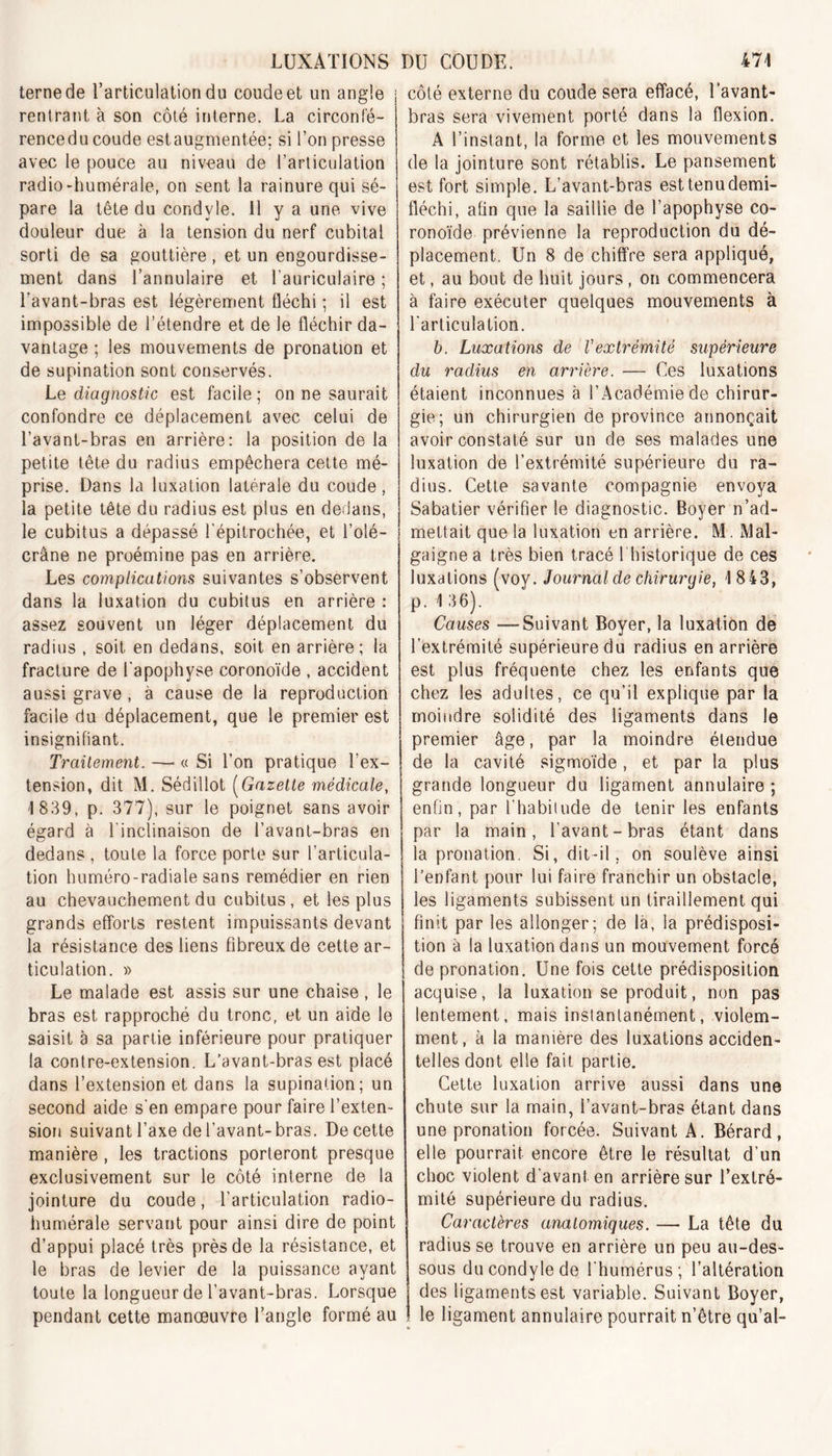 terne de l’articulation du coude et un angle ; rentrant à son côté interne. La circonfé- rencedu coude estaugment.ée; si l’on presse avec le pouce au niveau de l’articulation radio-humérale, on sent la rainure qui sé- pare la tête du condvle. 11 y a une vive douleur due à la tension du nerf cubital sorti de sa gouttière , et un engourdisse- ment dans l’annulaire et l'auriculaire ; l’avant-bras est légèrement fléchi ; il est impossible de l’étendre et de le fléchir da- vantage ; les mouvements de pronation et de supination sont conservés. Le diagnostic est facile; on ne saurait confondre ce déplacement avec celui de l’avant-bras en arrière: la position de la petite tête du radius empêchera cette mé- prise. Dans la luxation latérale du coude, la petite tête du radius est plus en dedans, le cubitus a dépassé l'épitroehée, et l’olé- crâne ne proémine pas en arrière. Les complications suivantes s’observent dans la luxation du cubitus en arrière : assez souvent un léger déplacement du radius , soit en dedans, soit en arrière; la fracture de l'apophyse coronoïde , accident aussi grave, à cause de la reproduction facile du déplacement, que le premier est insignifiant. Traitement. — « Si l’on pratique l’ex- tension, dit M. Sédillot (Gazette médicale, 1 839, p. 377), sur le poignet sans avoir égard à l'inclinaison de l’avant-bras en dedans , toute la force porte sur l’articula- tion huméro-radiale sans remédier en rien au chevauchement du cubitus, et les plus grands efforts restent impuissants devant la résistance des liens fibreux de cette ar- ticulation. » Le malade est assis sur une chaise , le bras est rapproché du tronc, et un aide le saisit à sa partie inférieure pour pratiquer la contre-extension. L’avant-bras est placé dans l’extension et dans la supination; un second aide s'en empare pour faire l’exten- sion suivant l’axe de l’avant-bras. De cette manière , les tractions porteront presque exclusivement sur le côté interne de la jointure du coude, l’articulation radio- humérale servant pour ainsi dire de point d’appui placé très près de la résistance, et le bras de levier de la puissance ayant toute la longueur de l’avant-bras. Lorsque pendant cette manœuvre l’angle formé au côté externe du coude sera effacé, l’avant- bras sera vivement porté dans la flexion. A l’instant, la forme et les mouvements de la jointure sont rétablis. Le pansement est fort simple. L’avant-bras esttenudemi- fléchi, afin que la saillie de l’apophyse co- ronoïde prévienne la reproduction du dé- placement. Un 8 de chiffre sera appliqué, et, au bout de huit jours, on commencera à faire exécuter quelques mouvements à l'articulation. b. Luxations de l'extrémité supérieure du radius en arrière. — Ces luxations étaient inconnues à l’Académie de chirur- gie; un chirurgien de province annonçait avoir constaté sur un de ses malades une luxation de l’extrémité supérieure du ra- dius. Cette savante compagnie envoya Sabatier vérifier le diagnostic. Boyer n’ad- mettait que la luxation en arrière. M. Mal- gaigne a très bien tracé l historique de ces luxations (voy. Journal de chirurgie, 1 8 43, p. 136). Causes —Suivant Boyer, la luxation de l’extrémité supérieure du radius en arrière est plus fréquente chez les enfants que chez les adultes, ce qu’il explique par la moindre solidité des ligaments dans le premier âge, par la moindre étendue de la cavité sigmoïde, et par la plus grande longueur du ligament annulaire ; enfin, par l’habitude de tenir les enfants par la main, l’avant-bras étant dans la pronation. Si, dit-il; on soulève ainsi l’enfant pour lui faire franchir un obstacle, les ligaments subissent un tiraillement qui finit par les allonger; de là, la prédisposi- tion à la luxation dans un mouvement forcé de pronation. Une fois cette prédisposition acquise, la luxation se produit, non pas lentement, mais instantanément, violem- ment, à la manière des luxations acciden- telles dont elle fait partie. Cette luxation arrive aussi dans une chute sur la main, l’avant-bras étant dans une pronation forcée. Suivant A. Bérard, elle pourrait encore être le résultat d’un choc violent d’avant en arrière sur l'extré- mité supérieure du radius. Caractères anatomiques. —• La tête du radius se trouve en arrière un peu au-des- sous ducondylede l'humérus; l’altération des ligaments est variable. Suivant Boyer, le ligament annulaire pourrait n’être qu’ai-