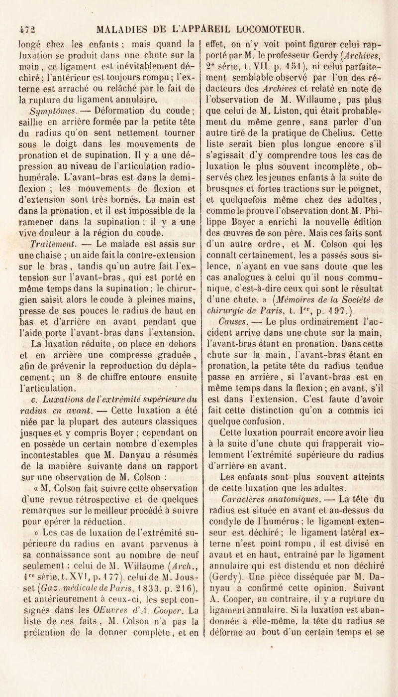 longé chez les enfants ; mais quand la luxation se produit dans une chute sur la main , ce ligament est inévitablement dé- chiré ; l’antérieur est toujours rompu ; l’ex- terne est arraché ou relâché par le fait de la rupture du ligament annulaire. Symptômes.— Déformation du coude; saillie en arrière formée par la petite tête du radius qu’on sent nettement tourner sous le doigt dans les mouvements de pronation et de supination. Il y a une dé- pression au niveau de l’articulation radio- humérale. L’avant-bras est dans la demi- flexion ; les mouvements de flexion et d’extension sont très bornés. La main est dans la pronation, et il est impossible de la ramener dans la supination ; il y a -une vive douleur à la région du coude. Traitement. — Le malade est assis sur une chaise ; un aide fait la contre-extension sur le bras, tandis qu'un autre fait l’ex- tension sur l’avant-bras , qui est porté en même temps dans la supination; le chirur- gien saisit alors le coude à pleines mains, presse de ses pouces le radius de haut en bas et d’arrière en avant pendant que l’aide porte l’avant-bras dans l’extension. La luxation réduite, on place en dehors et en arrière une compresse graduée , afin de prévenir la reproduction du dépla- cement; un 8 de chiffre entoure ensuite l’articulation. c. Luxations de Vextrémité supérieure du radius en avant. — Cette luxation a été niée par la plupart des auteurs classiques jusques et y compris Boyer ; cependant on en possède un certain nombre d’exemples incontestables que M. Danyau a résumés de la manière suivante dans un rapport sur une observation de M. Colson : « M. Colson fait suivre cette observation d’une revue rétrospective et de quelques remarques sur le meilleur procédé à suivre pour opérer la réduction. » Les cas de luxation de l’extrémité su- périeure du radius en avant parvenus à sa connaissance sont au nombre de neuf seulement: celui deM. Willaume [Arch., 4re série, t. XVI, p. 4 77), celui de M. Jous- set [Gaz. médicale de Paris, 1 833, p. 216), et antérieurement à ceux-ci, les sept con- signés dans les OEuvres d'A. Cooper. La liste de ces faits , M. Colson n’a pas la prétention de la donner complète, et en effet, on n’y voit point figurer celui rap- porté par M. le professeur Gerdy (.Archives, 2e série, t. VII, p. 1 51 ), ni celui parfaite- ment semblable observé par l’un des ré- dacteurs des Archives et relaté en note de l’observation de M. Willaume, pas plus que celui de M. Liston, qui était probable- ment du même genre, sans parler d’un autre tiré de la pratique de Chelius. Cette liste serait bien plus longue encore s’il s’agissait d’y comprendre tous les cas de luxation le plus souvent incomplète, ob- servés chez lesjeunes enfants à la suite de brusques et fortes tractions sur le poignet, et quelquefois même chez des adultes, comme le prouve l’observation dont M. Phi- lippe Boyer a enrichi la nouvelle édition des œuvres de son père. Mais ces faits sont d’un autre ordre, et M. Colson qui les connaît certainement, lésa passés sous si- lence, n’ayant en vue sans doute que les cas analogues à celui qu’il nous commu- nique, c’est-à-dire ceux qui sont le résultat d’une chute. » (Mémoires de la Société de chirurgie de Paris, t. Ier, p. 197.) Causes. — Le plus ordinairement l’ac- cident arrive dans une chute sur la main, l’avant-bras étant en pronation. Dans cette chute sur la main, l’avant-bras étant en pronation, la petite tête du radius tendue passe en arrière, si l’avant-bras est en même temps dans la flexion ; en avant, s’il est dans l’extension. C’est faute d’avoir fait cette distinction qu’on a commis ici quelque confusion. Cette luxation pourrait encore avoir lieu à la suite d’une chute qui frapperait vio- lemment l’extrémité supérieure du radius d’arrière en avant. Les enfants sont plus souvent atteints de cette luxation que les adultes. Caractères anatomiques. — La tête du radius est située en avant et au-dessus du condyle de l’humérus; le ligament exten- seur est déchiré; le ligament latéral ex- terne n’est point rompu, il est divisé en avant et en haut, entraîné par le ligament annulaire qui est distendu et non déchiré (Gerdy). Une pièce disséquée par M. Da- nyau a confirmé cette opinion. Suivant A. Cooper, au contraire, il y a rupture du ligament annulaire. Si la luxation est aban- donnée à elle-même, la tête du radius se déforme au bout d’un certain temps et se