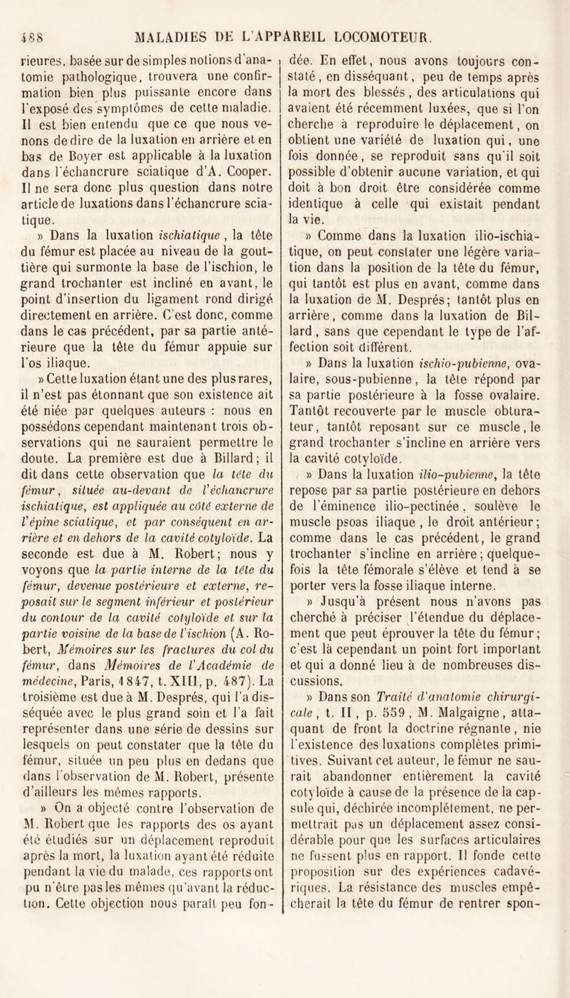 rieures, basée sur de simples notions d’ana- tomie pathologique, trouvera une confir- mation bien plus puissante encore dans l'exposé des symptômes de cette maladie. Il est bien entendu que ce que nous ve- nons de dire de la luxation en arrière et en bas de Boyer est applicable à la luxation dans l'échancrure sciatique d’A. Cooper. Il ne sera donc plus question dans notre article de luxations dans l’échancrure scia- tique. » Dans la luxation ischiatique , la tête du fémur est placée au niveau de la gout- tière qui surmonte la base de l’ischion, le grand trochanter est incliné en avant, le point d’insertion du ligament rond dirigé directement en arrière. C’est donc, comme dans le cas précédent, par sa partie anté- rieure que la tête du fémur appuie sur l’os iliaque. » Cette luxation étant une des plus rares, il n’est pas étonnant que son existence ait été niée par quelques auteurs : nous en possédons cependant maintenant trois ob- servations qui ne sauraient permettre le doute. La première est due à Billard; il dit dans cette observation que la tête du fémur, située au-devant de l'échancrure ischiatique, est appliquée au côté externe de l'épine sciatique, et par conséquent en ar- rière et en dehors de la cavité cotyloïde. La seconde est due à M. Robert; nous y voyons que la partie interne de la tête du fémur, devenue postérieure et externe, re- posait sur le segment inférieur et postérieur du contour de la cavité cotyloïde et sur la partie voisine de la base de l'ischion (A. Ro- bert, Mémoires sur les fractures du col du fémur, dans Mémoires de l'Académie de médecine, Paris, \ 847, t. XIII, p. 487). La troisième est due à M. Després, qui l’a dis- séquée avec le plus grand soin et l’a fait représenter dans une série de dessins sur lesquels ou peut constater que la tête du fémur, située un peu plus en dedans que dans l'observation de M. Robert, présente d’ailleurs les mêmes rapports. » On a objecté contre l’observation de M. Robert que les rapports des os ayant été étudiés sur un déplacement reproduit après la mort, la luxation ayant été réduite pendant la vie du malade, ces rapports ont pu n'êlre pas les mêmes qu’avant la réduc- tion. Cette objection nous paraît peu fon - dée. En effet, nous avons toujours con- staté, en disséquant, peu de temps après la mort des blessés , des articulations qui avaient été récemment luxées, que si l’on cherche à reproduire le déplacement, on obtient une variété de luxation qui, une fois donnée, se reproduit sans qu’il soit possible d’obtenir aucune variation, et qui doit à bon droit être considérée comme identique à celle qui existait pendant la vie. » Comme dans la luxation ilio-ischia- tique, on peut constater une légère varia- tion dans la position de la tête du fémur, qui tantôt est plus en avant, comme dans la luxation de M. Després; tantôt plus en arrière, comme dans la luxation de Bil- lard , sans que cependant le type de l’af- fection soit différent. » Dans la luxation ischio-pubienne, ova- laire, sous-pubienne, la tête répond par sa partie postérieure à la fosse ovalaire. Tantôt recouverte par le muscle obtura- teur, tantôt reposant sur ce muscle, le grand trochanter s’incline en arrière vers la cavité cotyloïde.. » Dans la luxation ilio-pubienne, la tête repose par sa partie postérieure en dehors de l’éminence ilio-pectinée, soulève le muscle psoas iliaque , le droit antérieur; comme dans le cas précédent, le grand trochanter s’incline en arrière ; quelque- fois la tête fémorale s’élève et tend à se porter vers la fosse iliaque interne. » Jusqu’à présent nous n’avons pas cherché à préciser l’étendue du déplace- ment que peut éprouver la tête du fémur; c’est là cependant un point fort imporlant et qui a donné lieu à de nombreuses dis- cussions. » Dans son Traité d’anatomie chirurgi- cale , t. II, p. 559, M. Malgaigne, atta- quant de front la doctrine régnante, nie l’existence des luxations complètes primi- tives. Suivant cet auteur, le fémur ne sau- rait abandonner entièrement la cavité cotyloïde à cause de la présence de la cap- sule qui, déchirée incomplètement, ne per- mettrait pas un déplacement assez consi- dérable pour que les surfaces articulaires ne fussent plus en rapport. Il fonde cette proposition sur des expériences cadavé- riques. La résistance des muscles empê- cherait la tête du fémur de rentrer spon-