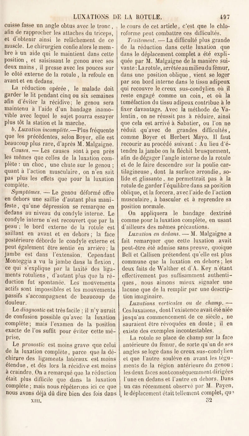 cuisse fasse un angle obtus avec le tronc, afin de rapprocher les attaches du triceps, et d obtenir ainsi le relâchement de ce muscle. Le chirurgien confie alors le mem - bre à un aide qui le maintient dans cette position , et saisissant le genou avec ses deux mains , il presse avec les pouces sur le côté externe de la rotule, la refoule en avant et en dedans. La réduction opérée , le malade doit garder le lit pendant cinq ou six semaines afin d’éviter la récidive; le genou sera maintenu à l’aide d’un bandage inamo- vible avec lequel le sujet pourra essayer plus tôt la station et la marche. b. Luxation incomplète.—Plus fréquente que les précédentes, selon Boyer, elle est beaucoup plus rare, d’après M. Malgaigne. Causes. — Les causes sont à peu près les mêmes que celles de la luxation com- plète : un choc, une chute sur le genou ; quant à l’action musculaire, on n’en sait pas plus les effets que pour la luxation complète. Symptômes. — Le genou déformé offre en dehors une saillie d’autant plus mani- feste, qu’une dépression se remarque en dedans au niveau du condyle interne. Le condyle interne n’est recouvert que par la peau ; le bord externe de la rotule est saillant en avant et en dehors ; la face postérieure déborde le condyle externe et peut également être sentie en arrière; la jambe est dans l’extension. Cependant Monteggia a vu la jambe dans la flexion , ce qui s’explique par la laxité des liga- ments rotuliens , d’autant plus que la ré- duction fut spontanée. Les mouvements actifs sont impossibles et les mouvements passifs s’accompagnent de beaucoup de douleur. Le diagnostic est très facile ; il n’y aurait de confusion possible qu’avec la luxation complète; mais l’examen de la position exacte de l’os suffit pour éviter cette mé- prise. Le pronostic est moins grave que celui de la luxation complète, parce que la dé- chirure des ligaments latéraux; est moins étendue , et dès lors la récidivé est moins à craindre. On a remarqué que la réduction, était plus difficile que dans la luxation complète; mais nous répéterons ici ce que nous avons déjà dû dire bien des fois dans XIII. le cours de cet article ,, c’est que le chlo- roforme peut combattre ces difficultés. Traitement. — La difficulté plus grande de la réduction dans cette luxation que dans le déplacement complet a été expli- quée par M. Malgaigne de la manière sui- vante: La rotule, arrêtée au milieu du fémur, dans une position oblique , vient se loger par son bord interne dans le tissu adipeux qui recouvre le creux sus-condylien où il reste engagé comme un coin, et où la tuméfaction du tissu adipeux contribue à le fixer davantage. Avec la méthode de Va- lentin, on ne réussit pas à réduire, ainsi que cela est arrivé à Sabatier, ou l’on ne réduit qu’avec de grandes difficultés, comme Boyer et Herbert Mayo. Il faut recourir au procédé suivant : Au lieu d’é- tendre la jambe on la fléchit brusquement, afin de dégager l’angle interne de la rotule et de le faire descendre sur la poulie car- tilagineuse , dont la surface arrondie, so- lide et glissante, ne permettrait pas à la rotule de garder l’équilibre dans sa position oblique, et la forcera, avec l’aide de l’action musculaire, à basculer et à reprendre sa position normale. On appliquera le bandage dextriné comme pour la luxation complète, en usant d’ailleurs des mêmes précautions. Luxation en dedans. — M. Malgaigne a fait remarquer que cette luxation avait peut-être été admise sans preuve, quoique Bell et Callisen prétendent qu’elle est plus commune que la luxation en dehors ; les deux faits de Walther et d’A. Key n’étant effectivement pas suffisamment authenti- ques , nous aimons mieux signaler une lacune que de la remplir par une descrip- tion imaginaire. Luxations verticales ou de champ. Ces luxations, dont l’existence avait été niée jusqu’au commencement de ce siècle , 11e sauraient être révoquées en doute ; il en existe des exemples incontestables. La rotule se place de champ sur la face antérieure du fémur, de sorte qu’un de ses angles se loge dans le creux sus-condylien et que l’autre soulève en avant les tégu- ments de la région antérieure du genou ; les deux faces sontconséquemment dirigées 1 l’une en dedans et l’autre en dehors. Dans j un cas récemment observé par M. Payen, \ le déplacement était tellement complet, que 32