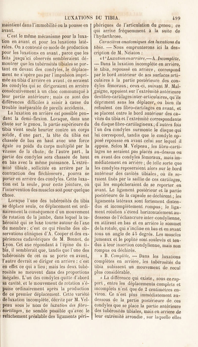 maintient dans l’immobilité ou la pousse en avant. C’est le même mécanisme pour la luxa- tion en avant et pour les luxations laté- rales. On a contesté ce mode de production pour les luxations en avant, parce que les faits jusqu'ici observés sembleraient dé- montrer que les tubérosités tibiales se por- tant en devant des condyles, le déplace- ment ne s’opère pas par l’impulsion impri- mée au tibia d'arrière en avant ; ce seraient les condyles qui se dirigeraient en arrière consécutivement à un choc communiqué à leur partie antérieure; mais ce sont des différences difficiles à saisir à cause du trouble inséparable de pareils accidents. La luxation en arrière est possible pen- dant la demi-flexion. Lorsque, dans une chute sur le genou, la partie supérieure du tibia vient seule heurter contre un corps solide, d’une part, la tête du tibia est chassée de bas en haut avec une force égale au poids du corps multiplié par la vitesse de la chute; de l’autre part, la partie des condyles sera chassée de haut en bas avec la même puissance. L’extré- mité tibiale, sollicitée en arrière par la contraction des fléchisseurs, pourra se porter en arrière des condyles. Cette luxa- tion est la seule, pour cette jointure, où l’intervention des muscles soit pour quelque chose. Lorsque l’une des tubérosités du tibia se déplace seule, ce déplacement est ordi- nairement la conséquence d’un mouvement de rotation de la jambe, dans lequel la tu- bérosité qui se luxe tourne autour de l’axe du membre ; c’est ce qui résulte des ob- servations cliniques d’A. Cooper et des ex- périences cadavériques de M. Bonnet, de Lyon. Cet axe répondant à l’épine du ti- bia, il semblerait que, tandis que l’une des tubérosités de cet os se porte en avant, l’autre devrait se diriger en arrière : c’est en effet ce qui a lieu; mais les deux tubé- rosités se meuvent dans des proportions inégales. L’un des condyles quitte d’abord sa cavité, et le mouvement de rotation s’é- puise ordinairement après la production de ce premier déplacement. Cette variété de luxation incomplète, décrite par M. Vel- peau sous le nom de luxation des fibro- cartilages, ne semble possible qu’avec le relâchement préalable des ligaments péri- phériques de l’articulation du genou; ce qui arrive fréquemment à la suite de l’hydarthrose. Caractères anatomiques des luxations du tibia. — Nous emprunterons ici la des- cription de M. Nélaton : « 10 Luxation en arrière.—A. Incomplète. — Dans la luxation incomplète en arrière, le tibia, repoussé en arrière, correspond par le bord antérieur de ses surfaces arti- culaires à la partie postérieure des con- dyles fémoraux; ceux-ci, suivant M. Mal- .gaigne, appuient sur l’extrémité antérieure deshbro-cartilages inter-articulaires, qu’ils dépriment sans les déplacer, ou bien ils refoulent ces fîbro-cartilages en avant, et se placent entre le bord antérieur des ca- vités du tibia et l’extrémité correspondante du disque fibro-cartilagirieux; d’autres fois l'un des condyles surmonte le disque qui lui correspond, tandis que le condyle op- posé repousse en avant celui sur lequel il appuie. Selon M. Velpeau, les fibro-carti- lages ne seraient pas placés au-dessus ou en avant des condyles fémoraux, mais im- médiatement en arrière ; de telle sorte que les condyles reposeraient alors sur le bord antérieur des cavités tibiales, où ils se- raient fixés par la saillie de ces cartilages, qui les empêcheraient de se reporter en avant. Le ligament postérieur et la partie postérieure de la capsule se déchirent ; les ligaments latéraux sont fortement disten- dus et incomplètement rompus; le liga- ment rotulien s’étend horizontalement au- dessous de l’échancrure inter-condylienne, en attirant en bas et en arrière le sommet de la rotule, qui s’incline en bas et en avant sous un angle de 45 degrés. Les muscles jumeaux et le poplité sont soulevés et ten- dus à leur insertion condylienne, mais non rompus ou déchirés. » B. Complète. — Dans les luxations complètes en arrière, les tubérosités du tibia subissent un mouvement de recul plus considérable. » La différence qui existe, sous ce rap- port , entre les déplacements complets et incomplets n’est que de 2 centimètres en- viron. Ce n’est plus immédiatement au- dessous de la partie postérieure de ces condyles que se place la partie antérieure des tubérosités tibiales, mais en arrière de leur extrémité arrondie, sur laquelle elles