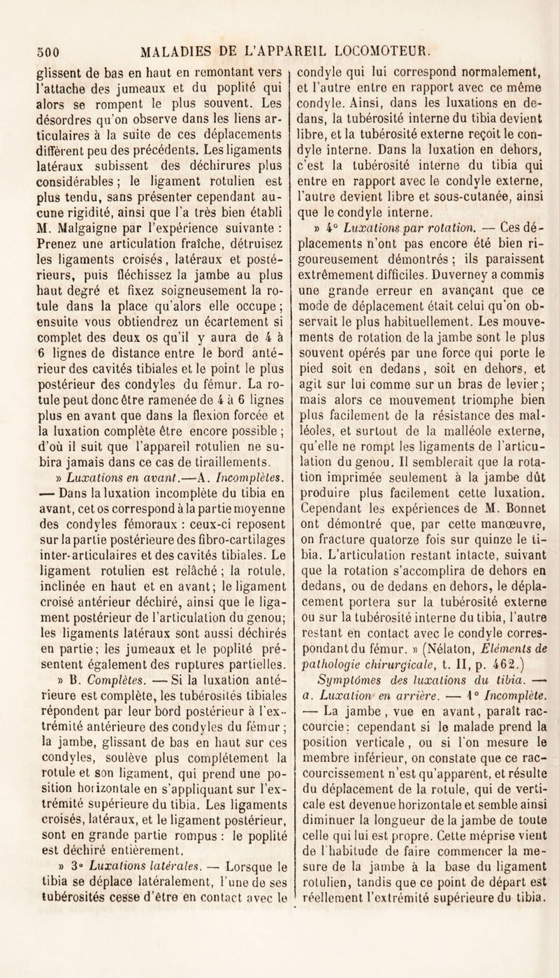 glissent de bas en haut en remontant vers l’attache des jumeaux et du poplité qui alors se rompent le plus souvent. Les désordres qu’on observe dans les liens ar- ticulaires à la suite de ces déplacements diffèrent peu des précédents. Les ligaments latéraux subissent des déchirures plus considérables ; le ligament rotulien est plus tendu, sans présenter cependant au- cune rigidité, ainsi que l’a très bien établi M. Malgaigne par l’expérience suivante : Prenez une articulation fraîche, détruisez les ligaments croisés, latéraux et posté- rieurs, puis fléchissez la jambe au plus haut degré et fixez soigneusement la ro- tule dans la place qu’alors elle occupe ; ensuite vous obtiendrez un écartement si complet des deux os qu’il y aura de 4 à 6 lignes de distance entre le bord anté- rieur des cavités tibiales et le point le plus postérieur des condyles du fémur. La ro- tule peut donc être ramenée de 4 à 6 lignes plus en avant que dans la flexion forcée et la luxation complète être encore possible ; d’où il suit que l’appareil rotulien ne su- bira jamais dans ce cas de tiraillements. » Luxations en avant.—-A. Incomplètes. — Dans la luxation incomplète du tibia en avant, cet os correspond à la partie moyenne des condyles fémoraux : ceux-ci reposent sur la partie postérieure des fibro-cartilages inter-articulaires et des cavités tibiales. Le ligament rotulien est relâché ; la rotule, inclinée en haut et en avant; le ligament croisé antérieur déchiré, ainsi que le liga- ment postérieur de l’articulation du genou; les ligaments latéraux sont aussi déchirés en partie; les jumeaux et le poplité pré- sentent également des ruptures partielles. » B. Complètes. — Si la luxation anté- rieure est complète, les tubérosités tibiales répondent par leur bord postérieur à l’ex- trémité antérieure des condyles du fémur ; _ * ' la jambe, glissant de bas en haut sur ces condyles, soulève plus complètement la rotule et son ligament, qui prend une po- sition horizontale en s’appliquant sur l’ex- trémité supérieure du tibia. Les ligaments croisés, latéraux, et le ligament postérieur, sont en grande partie rompus : le poplité est déchiré entièrement. » 3° Luxations latérales. — Lorsque le tibia se déplace latéralement, l’une de ses tubérosités cesse d’être en contact avec le condyle qui lui correspond normalement, et l’autre entre en rapport avec ce même condyle. Ainsi, dans les luxations en de- dans, la tubérosité interne du tibia devient libre, et la tubérosité externe reçoit le con- dyle interne. Dans la luxation en dehors, c’est la tubérosité interne du tibia qui entre en rapport avec le condyle externe, l’autre devient libre et sous-cutanée, ainsi que le condyle interne. » 4° Luxations par rotation. — Ces dé- placements n’ont pas encore été bien ri- goureusement démontrés ; ils paraissent extrêmement difficiles. Duverney a commis une grande erreur en avançant que ce mode de déplacement était celui qu’on ob- servait le plus habituellement. Les mouve- ments de rotation de la jambe sont le plus souvent opérés par une force qui porte le pied soit en dedans, soit en dehors, et agit sur lui comme sur un bras de levier; mais alors ce mouvement triomphe bien plus facilement de la résistance des mal- léoles, et surtout de la malléole externe, qu’elle ne rompt les ligaments de l’articu- lation du genou. Il semblerait que la rota- tion imprimée seulement à la jambe dût produire plus facilement cette luxation. Cependant les expériences de M. Bonnet ont démontré que, par cette manœuvre, on fracture quatorze fois sur quinze le ti- bia. L’articulation restant intacte, suivant que la rotation s’accomplira de dehors en dedans, ou de dedans en dehors, le dépla- cement portera sur la tubérosité externe Ou sur la tubérosité interne du tibia, l’autre restant en contact avec le condyle corres- pondant du fémur. » (Nélaton, Eléments de pathologie chirurgicale, t. II, p. 462.) Symptômes des luxations du tibia. — a. Luxation en arrière. — 1° Incomplète. — La jambe , vue en avant, paraît rac- courcie: cependant si le malade prend la position verticale , ou si l’on mesure le membre inférieur, on constate que ce rac- courcissement n’est qu’apparent, et résulte du déplacement de la rotule, qui de verti- cale est devenue horizontale et semble ainsi diminuer la longueur de la jambe de toute celle qui lui est propre. Cette méprise vient de l'habitude de faire commencer la me- sure de la jambe à la base du ligament rotulien, tandis que ce point de départ est réellement l’extrémité supérieure du tibia.