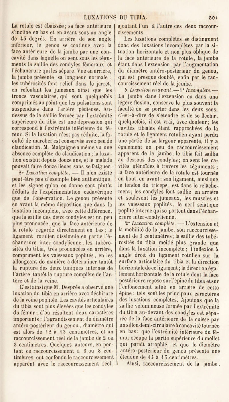 La rotule est abaissée; sa face antérieure s’incline en bas et en avant sous un angle de 45 degrés. En arrière de son angle inférieur, le genou se continue avec la face antérieure de la jambe par une con- cavité dans laquelle on sent sous les tégu- ments la saillie des condyles fémoraux et l’échancrure qui les sépare. Vue en arrière, la jambe présente sa longueur normale ; les tubérosités font relief dans le jarret, en refoulant les jumeaux ainsi que les troncs vasculaires, qui sont quelquefois comprimés au point que les pulsations sont suspendues dans l’artère pédieuse. Au- dessus de la saillie formée par l’extrémité supérieure du tibia est une dépression qui correspond à l’extrémité inférieure du fé- mur. Si la luxation n'est pas réduite, la fa- culté de marcher est conservée avec peu de claudication. M. Malgaigne a même vu une absence complète de claudication ; la luxa- tion existait depuis douze ans, et le malade pouvait faire douze lieues sans se fatiguer. 2° Luxation complète. — Il n’en existe peut-être pas d’exemple bien authentique, et les signes qu’on en donne sont plutôt déduits de l’expérimentation cadavérique que de l’observation. Le genou présente en avant la même disposition que dans la luxation incomplète, avec cette différence, que la saillie des deux condyles est un peu plus prononcée, que la face antérieure de la rotule regarde directement en bas; le ligament rotulien dissimule en partie l’é- chancrure inter-condylienne ; les tubéro- sités du tibia, très prononcées en arrière, compriment les vaisseaux poplités, en les allongeant de manière à déterminer tantôt la rupture des deux tuniques internes de l’artère, tantôt la rupture complète de l’ar- tère et de la veine. C’est ainsi que M. Després a observé une luxation du tibia en arrière avec déchirure de la veine poplitée. Les cavités articulaires du tibia sont plus élevées que les condyles du fémur; d’où résultent deux caractères importants : l’agrandissement du diamètre antéro-postérieur du genou , diamètre qui est alors de 12 à 13 centimètres, et un raccourcissement réel de la jambe de 2 ou 3 centimètres. Quelques auteurs, en por- tant ce raccourcissement à 6 ou 8 cen- timètres, ont confondu le raccourcissement apparent avec le raccourcissement réel, ajoutant l’un à l’autre ces deux raccour- cissements. Les luxations complètes se distinguent donc des luxations incomplètes par la si- tuation horizontale et non plus oblique de la face antérieure de la rotule, la jambe étant dans l’extension, par l’augmentation du diamètre antéro-postérieur du genou, qui est presque doublé, enfin par le rac- courcissement réel de la jambe. b. Luxation en avant. — 1 ° Incomplète.— La jambe dans l’extension ou dans une légère flexion, conserve le plus souvent la faculté de se porter dans les deux sens, c’est-à-dire de s’étendre et de se fléchir, quelquefois, il est vrai, avec douleur; les cavités tibiales étant rapprochées de la rotule et le ligament rotulien ayant perdu une partie de sa largeur apparente, il y a également un peu de raccourcissement apparent de la jambe; le tibia fait saillie au-dessous des condyles; on sent les ca- vités glénoïdes à travers les téguments ; la face antérieure de la rotule est tournée en haut, en avant; son ligament, ainsique le tendon du triceps, est dans le relâche- ment; les condyles font saillie en arrière et soulèvent les jumeaux, les muscles et les vaisseaux poplités, le nerf sciatique poplité interne qui se portent dans l’échan- crure inter-condvlienne. 2° Luxation complète. — L’extension et la mobilité de la jambe, son raccourcisse- ment de 3 centimètres; la saillie des tubé- rosités du tibia moitié plus grande que dans la luxation incomplète ; l’inflexion à angle droit du ligament rotulien sur la surface articulaire du tibia et la direction horizontaledece ligament ; la direction éga- lement horizontale delà rotule dont la face postérieure repose sur l’épine du tibia etsur l'enfoncement situé en arrière de cette épine: tels sont les principaux caractères des luxations complètes. Ajoutons que la saillie volumineuse formée par l’extrémité du tibia au-devant des condyles est sépa- rée de la face antérieure de la cuisse par un sillondemi-circulaire à concavité tournée en bas; que l’extrémité inférieure du fé- mur occupe la partie supérieure du mollet qui paraît atrophié, et que le diamètre antéro-postérieur du genou présente une étendue de 1 4 à 15 centimètres. I Ainsi, raccourcissement de la jambe,