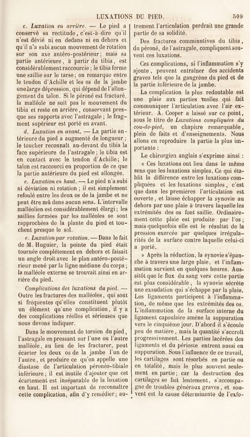 c. Luxation en arrière. — Le pied a conservé sa rectitude, c’est-à-dire qu’il n’est dévié ni en dedans ni en dehors et qu’il n’a subi aucun mouvement de rotation sur son axe antéro-postérieur ; mais sa partie antérieure, à partir du tibia, est considérablement raccourcie ; le tibia forme une saillie sur le tarse; on remarque entre le tendon d’Achille et les os de la jambe uneJarge dépression, qui dépend de l’allon- gement du talon. Si le péroné est fracturé, la malléole ne suit pas le mouvement du tibia et reste en arrière, conservant pres- que ses rapports avec l’astragale ; le frag- ment supérieur est porté en avant. d. Luxation en avant. — La partie an- térieure du pied a augmenté de longueur ; le toucher reconnaît au-devant du tibia la face supérieure de l’astragale ; le tibia est en contact avec le tendon d’Achille; le talon est raccourci en proportion de ce que la partie antérieure du pied est allongée. e. Luxation en haut. •— Le pied n’a subi ni déviation ni rotation ; il est simplement refoulé entre les deux os de la jambe et ne peut être mû dans aucun sens. L’intervalle malléolien est considérablement élargi; les saillies formées par les malléoles se sont rapprochées de la plante du pied et tou- chent presque le sol. e. Luxation par rotation. — Dans le fait de M. Huguier, la pointe du pied était tournée complètement en dehors et faisait un angle droit avec le plan antéro-posté- rieur mené par la ligne médiane du corps ; la malléole externe se trouvait ainsi en ar- rière du pied. Complications des luxations du pied. — Outre les fractures des malléoles, qui sont si fréquentes qu’elles constituent plutôt un élément qu’une complication, il y a des complications réelles et sérieuses que nous devons indiquer. Dans le mouvement de torsion du pied, l’astragale en pressant sur l’une ou l’autre malléole, au lieu de les fracturer, peut écarter les deux os de la jambe l’un de l’autre, et produire ce qu’on appelle une diastase de l’articulation péronéo-tibiale inférieure ; il est inutile d’ajouter que cet écartement est inséparable de la luxation en haut. Il est important de reconnaître cette complication, afin d’y remédier; au- trement l’articulation perdrait une grande partie de sa solidité. Des fractures comminutives du tibia , du péroné, de l’astragale, compliquent sou- vent ces luxations. Ces complications, si l’inflammation s’y ajoute , peuvent entraîner des accidents graves tels que la gangrène du pied et de la partie inférieure de la jambe. La complication la plus redoutable est une plaie aux parties molles qui fait communiquer l’articulation avec l’air ex- térieur. A. Cooper a laissé sur ce point, sous le titre de Luxations compliquées du cou-de-pied, un chapitre remarquable, plein de faits et d’enseignements. Nous allons en reproduire la partie la plus im- portante : Le chirurgien anglais s’exprime ainsi : « Ces luxations ont lieu dans le même sens que les luxations simples. Ce qui éta- blit la différence entre les luxations com- pliquées et les luxations simples, c’est que dans les premières l’articulation est ouverte, et laisse échapper la synovie au dehors par une plaie à travers laquelle les extrémités des os font saillie. Ordinaire- ment cette plaie est produite par l’os; mais quelquefois elle est le résultat de la pression exercée par quelques irrégula- rités de la surface contre laquelle celui-ci a porté. » Après la réduction, la synovie s’épan- che à travers une large plaie, et l’inflam- mation survient en quelques heures. Aus- sitôt que le flux du sang vers cette partie est plus considérable , la synovie sécrète une exsudation qui s’échappe par la plaie. Les ligaments participent à l’inflamma- tion, de même que les extrémités des os. L’inflammation de la surface interne du ligament capsulaire amène la suppuration vers le cinquième jour. D’abord il s’écoule peu de matière , mais la quantité s’accroît progressivement. Les parties lacérées des ligaments et du périoste entrent aussi en suppuration. Sous l’influence do ce travail, les cartilages sont résorbés en partie ou en totalité, mais le plus souvent seule- ment en partie; car la destruction des cartilages se fait lentement, s’accompa- gne de troubles généraux graves , et sou- vent est la cause déterminante de l’exfo-