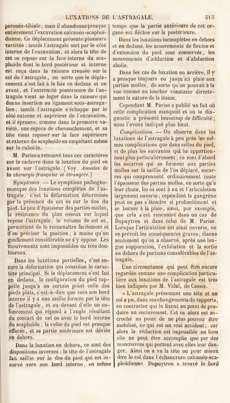 LUXATIONS DE péronéo-tibiale ; mais il abandonne presque entièrement l’excavation calcanéo-scaphoï- dienne. Ce déplacement présente plusieurs variétés : tantôt l’astragale sort par le côté interne de l’excavation, et alors la tête de cet os repose sur la face interne du sca- phoïde dont le bord postérieur et interne est reçu dans la rainure creusée sur le col de l'astragale , en sorte que le dépla- cement s’est fait à la fois en dedans et en avant, et l’extrémité postérieure de l’as- tragale vient se loger dans la rainure qui donne insertion au ligament sous-astraga- lien; tantôt l’astragale s’échappe par le côté externe et supérieur de f excavation, et il éprouve, comme dans la première va- riété, une espèce de chevauchement, et sa tête vient reposer sur la face supérieure et externe du scaphoïde en empiétant même sur le cuboïde. M. Parise a retrouvé tous ces caractères sur le cadavre dans la luxation du pied en avant sur l'astragale. (Voy. Annales de la chirurgie française et étrangère.) Symptômes. — Le symptôme pathogno- monique des luxations complètes de l’as- tragale, c’est la déformation déterminée par la présence de cet os sur le dos du pied. Le peu d’épaisseur des parties molles, la résistance du plan osseux sur lequel repose l’astragale, le volume de cet os, permettent de le reconnaître facilement et d’en préciser la position, à moins qu’un gonflement considérable ne s’y oppose. Les mouvements sont impossibles ou très dou- loureux. Dans les luxations partielles, c’est en- core la déformation qui constitue le carac- tère principal. Si le déplacement s’est fait en dedans, la configuration du pied rap pelle jusqu’à un certain point celle des pieds plats, c’est-à-dire que vers son bord interne il y a une saillie formée par la tête de l’astragale , et au-devant d’elle un en- foncement qui répond à l’angle résultant du contact de cet os avec le bord interne du scaphoïde ; la voûte du pied est presque effacée, et sa partie antérieure est déviée en dehors. Dans la luxation en dehors, ce sont des dispositions inverses : la tête de l’astragale fait saillie sur le dos du pied qui est in curvé vers son bord interne, en même L’ASTRAGALE. 515 temps que la partie antérieure de cet or- gane est fléchie sur la postérieure. Dans les luxations incomplètes en dehors et en dedans, les mouvements de flexion et d’extension du pied sont conservés, les mouvements d’adduction et d’abduction abolis. Dans les cas de luxation en arrière, il y a presque toujours eu jusqu’ici plaie aux parties molles, de sorte qu’on pouvait à la vue comme au toucher constater directe- ment la nature de la lésion. Cependant M. Parise a publié un fait où cette complication manquait et où le dia- gnostic a présenté beaucoup de difficulté ; nous l’avons indiqué plus haut. Complications. — On observe dans les luxations de l’astragale à peu près les mê- mes complications que dans celles du pied, et de plus les suivantes qui lui appartien- nent plus particulièrement; ce sont d’abord les escarres qui se forment aux parties molles sur la saillie de l’os déplacé, escar- res qui comprennent ordinairement toute /épaisseur des parties molles, en sorte qu’à leur chute, les os sont à nu et l’articulation largement ouverte; cependant la gangrène peut ne pas s'étendre si profondément et se borner à la plaie, ainsi, par exemple, que cela s’est rencontré dans un cas de Dupuytren et dans celui de M. Parise. Lorsque l’articulation est ainsi ouverte, on en prévoit les conséquences graves; disons seulement qu’on a observé, après une lon- gue suppuration, l’exfoliation et la sortie au dehors de portions considérables de l'as- tragale. Une circonstance qui peut être encore regardée comme une complication particu- lière aux luxations de l’astragale est très bien indiquée par M. Vidal, de Cassis. « L’astragale présentant une tête et un col a pu, dans ses changements de rapports, en contracter qui la fixent au point, de pro- duire un enclavement. Cet os alors est ac- croché au point de ne plus pouvoir être mobilisé, ce qui est un vrai accident ; car alors la réduction est impossible ou bien elle ne peut être accomplie que par des manœuvres qui portent avec elles leur dan- ger. Ainsi on a vu la tête ou pour mieux dire le col dans l'échancrure calcanéo-sca- phoïdienne. Dupuytren a trouvé le bord