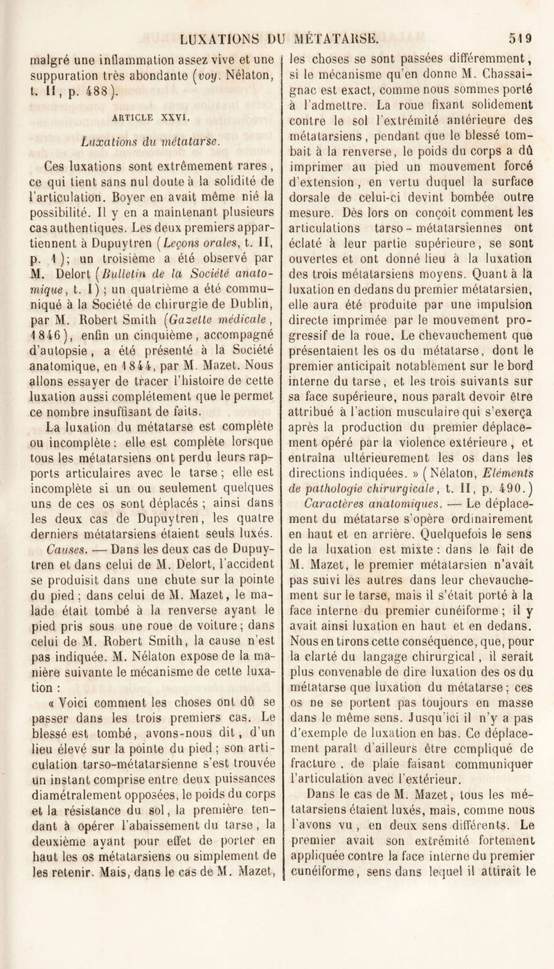 malgré une inflammation assez vive et une suppuration très abondante (voy. Nélaton, t. II, p. 488 ). ARTICLE XXVI. Luxations du métatarse. Ces luxations sont extrêmement rares , ce qui tient sans nul doute à la solidité de l’articulation. Boyer en avait même nié la possibilité. Il y en a maintenant plusieurs cas authentiques. Les deux premiers appar- tiennent à Dupuytren ( Leçons orales, t. II, p. 1 ); un troisième a été observé par M. Delort [Bulletin de la Société anato- mique, t. I) ; un quatrième a été commu- niqué à la Société de chirurgie de Dublin, par M. Robert Smith (Gazette médicale , 1 846), enfin un cinquième, accompagné d’autopsie, a été présenté à la Société anatomique, en 1 844, par M. Mazet. Nous allons essayer de tracer l’histoire de cette luxation aussi complètement que le permet ce nombre insuffisant de faits. La luxation du métatarse est complète ou incomplète : elle est complète lorsque tous les métatarsiens ont perdu leurs rap- ports articulaires avec le tarse ; elle est incomplète si un ou seulement quelques uns de ces os sont déplacés ; ainsi dans les deux cas de Dupuytren, les quatre derniers métatarsiens étaient seuls luxés. Causes. — Dans les deux cas de Dupuy- tren et dans celui de M. Delort, l’accident se produisit dans une chute sur la pointe du pied; dans celui de M. Mazet, le ma- lade était tombé à la renverse ayant le pied pris sous une roue de voiture; dans celui de M. Robert Smith, la cause n’est pas indiquée. M. Nélaton expose de la ma- nière suivante le mécanisme de cette luxa- tion : « Voici comment les choses ont dû se passer dans les trois premiers cas. Le blessé est tombé, avons-nous dit, d’un lieu élevé sur la pointe du pied ; son arti- culation tarso-métatarsienne s’est trouvée un instant comprise entre deux puissances diamétralement opposées, le poids du corps et la résistance du sol, la première ten- dant à opérer l’abaissement du tarse, la deuxième ayant pour effet de porter en haut les os métatarsiens ou simplement de les retenir. Mais, dans le cas de M. Mazet, les choses se sont passées différemment, si le mécanisme qu’en donne M. Chassai- gnac est exact, comme nous sommes porté à l’admettre. La roue fixant solidement contre le sol l’extrémité antérieure des métatarsiens, pendant que le blessé tom- bait à la renverse, le poids du corps a dû imprimer au pied un mouvement forcé d’extension , en vertu duquel la surface dorsale de celui-ci devint bombée outre mesure. Dès lors on conçoit comment les articulations tarso - métatarsiennes ont éclaté à leur partie supérieure, se sont ouvertes et ont donné lieu à la luxation des trois métatarsiens moyens. Quant à la luxation en dedans du premier métatarsien, elle aura été produite par une impulsion directe imprimée par le mouvement pro- gressif de la roue. Le chevauchement que présentaient les os du métatarse, dont le premier anticipait notablement sur le bord, interne du tarse, et les trois suivants sur sa face supérieure, nous paraît devoir être attribué à l’action musculaire qui s’exerça après la production du premier déplace- ment opéré par la violence extérieure , et entraîna ultérieurement les os dans les directions indiquées. » (Nélaton, Eléments de pathologie chirurgicale, t. II, p. 490.) Caractères anatomiques. -— Le déplace- ment du métatarse s’opère ordinairement en haut et en arrière. Quelquefois le sens de la luxation est mixte : dans le fait de M. Mazet, le premier métatarsien n’avait pas suivi les autres dans leur chevauche- ment sur le tarse, mais il s’était porté à la face interne du premier cunéiforme ; il y avait ainsi luxation en haut et en dedans. Nous en tirons cette conséquence, que, pour la clarté du langage chirurgical, il serait plus convenable de dire luxation des os du métatarse que luxation du métatarse ; ces os ne se portent pas toujours en masse dans le même sens. Jusqu’ici il n’y a pas d’exemple de luxation en bas. Ce déplace- ment paraît d’ailleurs être compliqué de fracture , de plaie faisant communiquer l’articulation avec l’extérieur. Dans le cas de M. Mazet, tous les mé- tatarsiens étaient luxés, mais, comme nous l’avons vu , en deux sens différents. Le premier avait son extrémité fortement appliquée contre la face interne du premier cunéiforme, sens dans lequel il attirait le