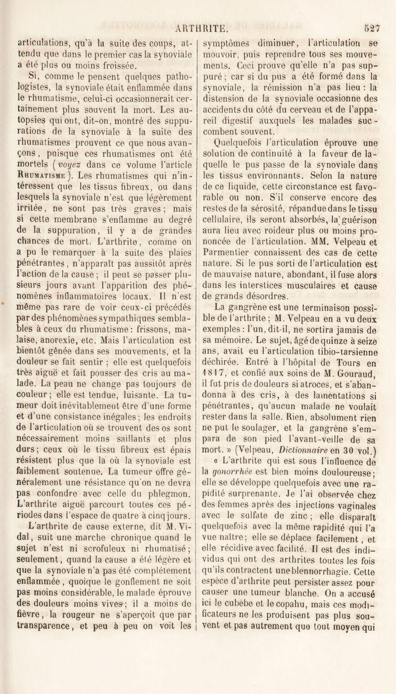 articulations, qu’à la suite des coups, at- tendu que dans le premier cas la synoviale a été plus ou moins froissée. Si, comme le pensent quelques patho- logistes, la synoviale était enflammée dans le rhumatisme, celui-ci occasionnerait cer- tainement plus souvent la mort. Les au- topsies qui ont, dit-on, montré des suppu- rations de la synoviale à la suite des rhumatismes prouvent ce que nous avan- çons , puisque ces rhumatismes ont été mortels ( voyez dans ce volume l’article Rhumatisme). Les rhumatismes qui n’in- téressent que les tissus fibreux, ou dans lesquels la synoviale n’est que légèrement irritée, ne sont pas très graves; mais si cette membrane s’enflamme au degré de la suppuration, il y a de grandes chances de mort. L’arthrite, comme on a pu le remarquer à la suite des plaies pénétrantes, n’apparaît pas aussitôt après l’action de la cause ; il peut se passer plu- sieurs jours avant l’apparition des phé- nomènes inflammatoires locaux. Il n’est même pas rare de voir ceux-ci précédés par des phénomènes sympathiques sembla- bles à ceux du rhumatisme: frissons, ma- laise, anorexie, etc. Mais l’articulation est bientôt gênée dans ses mouvements, et la douleur se fait sentir ; elle est quelquefois très aiguë et fait pousser des cris au ma- lade. La peau ne change pas toujours de couleur; elle est tendue, luisante. La tu- meur doit inévitablement être d’une forme et d’une consistance inégales; les endroits de l’articulation où se trouvent des os sont nécessairement moins saillants et plus durs; ceux où le tissu fibreux est épais résistent plus que là où la synoviale est faiblement soutenue. La tumeur offre gé- néralement une résistance qu’on ne devra pas confondre avec celle du phlegmon. L’arthrite aiguë parcourt toutes ces pé- riodes dans l’espace de quatre à cinq jours. L’arthrite de cause externe, dit M. Vi- dal , suit une marche chronique quand le sujet n’est ni scrofuleux ni rhumatisé; seulement, quand la cause a été légère et que la synoviale n’a pas été complètement enflammée, quoique le gonflement ne soit pas moins considérable, le malade éprouve des douleurs moins vives-; il a moins de fièvre, la rougeur ne s’aperçoit que par transparence, et peu à peu on voit les symptômes diminuer, l’articulation se mouvoir, puis reprendre tous ses mouve- ments. Ceci prouve qu'elle n’a pas sup- puré ; car si du pus a été formé dans la synoviale, la rémission n’a pas lieu: la distension de la synoviale occasionne des accidents du côté du cerveau et de l’appa- reil digestif auxquels les malades suc- combent souvent. Quelquefois J'articulation éprouve une solution de continuité à la faveur de la- quelle le pus passe de la synoviale dans les tissus environnants. Selon la nature de ce liquide, cette circonstance est favo- rable ou non. S'il conserve encore des restes de la sérosité, répanduedans le tissu cellulaire, ils seront absorbés, la[ guérison aura lieu avec roideur plus ou moins pro- noncée de l’articulation. MM. Velpeau et Parmentier connaissent des cas de cette nature. Si le pus sorti de l’articulation est de mauvaise nature, abondant, il fuse alors dans les interstices musculaires et cause de grands désordres. La gangrène est une terminaison possi- ble de l’arthrite ; M. Velpeau en a vu deux exemples : l’un, dit-il, ne sortira jamais de sa mémoire. Le sujet, âgé de quinze à seize ans, avait eu l’articulation tibio-tarsienne déchirée. Entré à l’hôpital de Tours en 1817, et confié aux soins de M. Gouraud, il fut pris de douleurs si atroces, et s’aban- donna à des cris, à des lamentations si pénétrantes, qu’aucun malade ne voulait rester dans la salle. Rien, absolument rien ne put le soulager, et la gangrène s’em- para de son pied l’avant-veille de sa mort. » (Velpeau, Dictionnaire en 30 vol.) « L’arthrite qui est sous l’influence de la gonorrhée est bien moins douloureuse; elle se développe quelquefois avec une ra- pidité surprenante. Je l’ai observée chez des femmes après des injections vaginales avec le sulfate de zinc ; elle disparaît quelquefois avec la même rapidité qui l’a vue naître; elle se déplace facilement, et elle récidive avec facilité. Il est des indi- vidus qui ont des arthrites toutes les fois qu’ils contractent uneblermorrhagie. Cette espèce d’arthrite peut persister assez pour causer une tumeur blanche. On a accusé ici le cubèbe et lecopahu, mais ces modi- ficateurs ne les produisent pas plus sou- vent et pas autrement que tout moyen qui