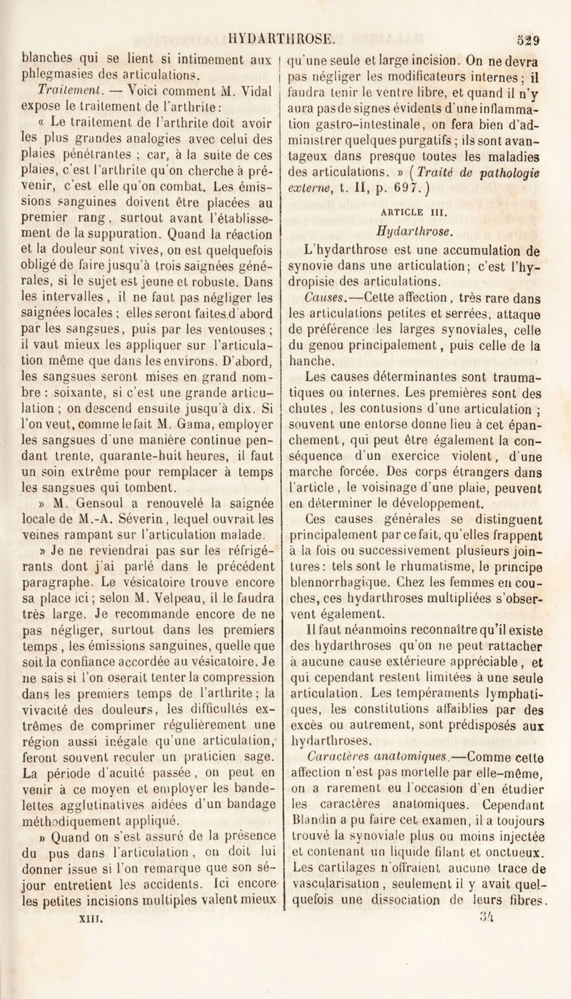 blanches qui se lient si intimement aux j qu’une seule et large incision. On ne devra phlegmasies des articulations. Traitement. — Voici comment M. Vidal expose le traitement de l’arthrite: « Le traitement de 1 arthrite doit avoir les plus grandes analogies avec celui des plaies pénétrantes ; car, à la suite de ces plaies, c’est l’arthrite qu’on cherche à pré- venir, c’est elle qu’on combat. Les émis- sions sanguines doivent être placées au premier rang, surtout avant l’établisse- ment de la suppuration. Quand la réaction et la douleur sont vives, on est quelquefois obligé de faire jusqu’à trois saignées géné- rales, si le sujet est jeune et robuste. Dans les intervalles , il ne faut pas négliger les saignées locales ; elles seront faites d'abord par les sangsues, puis par les ventouses ; il vaut mieux les appliquer sur l’articula- tion même que dans les environs. D’abord, les sangsues seront mises en grand nom- bre : soixante, si c’est une grande articu- lation ; on descend ensuite jusqu’à dix. Si l’on veut, comme le fait M. Gama, employer les sangsues d'une manière continue pen- dant trente, quarante-huit heures, il faut un soin extrême pour remplacer à temps les sangsues qui tombent. » M. Gensoul a renouvelé la saignée locale de M.-A. Séverin, lequel ouvrait les veines rampant sur l’articulation malade. » Je ne reviendrai pas sur les réfrigé- rants dont j’ai parlé dans le précédent paragraphe. Le vésicatoire trouve encore sa place ici ; selon M. Velpeau, il le faudra très large. Je recommande encore de ne pas négliger, surtout dans les premiers temps , les émissions sanguines, quelle que soit la confiance accordée au vésicatoire. Je 11e sais si l’on oserait tenter la compression dans les premiers temps de l’arthrite; la vivacité des douleurs, les difficultés ex- trêmes de comprimer régulièrement une région aussi inégale qu’une articulation/ feront souvent reculer un praticien sage. La période d’acuité passée, 011 peut en venir à ce moyen et employer les bande- lettes agglutinatives aidées d’un bandage méthodiquement appliqué. » Quand on s’est assuré de la présence du pus dans l’articulation, on doit lui donner issue si l’on remarque que son sé- jour entretient les accidents. Ici encore les petites incisions multiples valent mieux XIII. pas négliger les modificateurs internes; il faudra tenir le ventre libre, et quand il n’y aura pasdesignes évidents d’uneinflamma- tion gastro-intestinale, on fera bien d’ad- ministrer quelques purgatifs ; ils sont avan- tageux dans presque toutes les maladies des articulations. » ( Traité de pathologie externe, t. II, p. 69 7.) ARTICLE III. Hydarthrose. L’hydarthrose est une accumulation de synovie dans une articulation; c’est l’hy- dropisie des articulations. Causes.—Cette affection , très rare dans les articulations petites et serrées, attaque de préférence les larges synoviales, celle du genou principalement, puis celle de la hanche. Les causes déterminantes sont trauma- tiques ou internes. Les premières sont des chutes , les contusions d’une articulation ; souvent une entorse donne lieu à cet épan- chement, qui peut être également la con- séquence d’un exercice violent, d’une marche forcée. Des corps étrangers dans l’article, le voisinage d’une plaie, peuvent en déterminer le développement. Ces causes générales se distinguent principalement par ce fait, qu’elles frappent à la fois ou successivement plusieurs join- tures: tels sont le rhumatisme, le principe blennorrhagique. Chez les femmes en cou- ches, ces hydarthroses multipliées s’obser- vent également. Il faut néanmoins reconnaître qu’il existe des hydarthroses qu’on ne peut rattacher à aucune cause extérieure appréciable, et qui cependant restent limitées à une seule articulation. Les tempéraments lymphati- ques, les constitutions affaiblies par des excès ou autrement, sont prédisposés aux hydarthroses. Caractères anatomiques.—Comme cette affection n’est pas mortelle par elle-même, on a rarement eu l'occasion d’en étudier les caractères anatomiques. Cependant Blandin a pu faire cet examen, il a toujours trouvé la synoviale plus ou moins injectée et contenant un liquide filant et onctueux. Les cartilages n’offraient aucune trace de vascularisation, seulement il y avait quel- quefois une dissociation de leurs fibres.