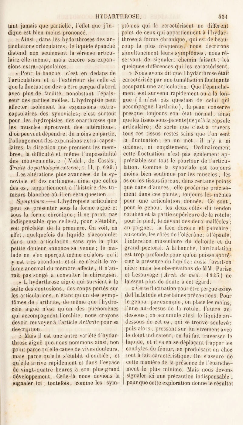 tant jamais que partielle, l’effet que j'in- dique est bien moins prononcé. » Ainsi , dans les hydarthroses des ar- ticulations orbiculaires, le liquide épanché distend non seulement la séreuse articu- laire elle-même, mais encore ses expan- sions extra-capsulaires. K Pour la hanche, c’est en dedans de l’articulation et à l’extérieur de celle-ci que la fluctuation devra être perçue d’abord avec plus de facilité, nonobstant l'épais- seur des parties molles. L’hydropisie peut affecter isolément les expansions extra- capsulaires des synoviales; c’est surtout pour les hydropisies des enarthroses que les muscles éprouvent des altérations, d‘où peuvent dépendre, du moins en partie, l’allongement des expansions extra-capsu- laires, la direction que prennent les mem- bres, la difficulté et même l’impossibilité des mouvements. /&gt; ( Vidal , de Cassis , Traité de pathologie externe, t. II, p. 699.) Les altérations plus avancées de la sy- noviale et des cartilages, ainsi que celles des os, appartiennent à l’histoire des tu- meurs blanches où il en sera question. Symptômes,—« L'hydropisie articulaire peut se présenter sous la forme aiguë et sous la forme chronique ; il ne paraît pas indispensable que celle-ci, pour s’établir, soit précédée de la première. On voit, en effet, quelquefois du liquide s’accumuler dans une articulation sans que la plus petite douleur annonce sa venue; le ma- lade ne s’en aperçoit même qu'aiors qu’il y est très abondant; et si ce n’était le vo- lume anormal du membre affecté, il n’au- rait pas songé à consulter le chirurgien. » Lhvdarthrose aiguë qui survient à la suite des contusions, des coups portés sur les articulations, n'étant qu’un des symp- tômes de l'arthrite, de même que l'hydro- cèle aiguë n’est qu’un des phénomènes qui accompagnent l’orchite, nous croyons devoir renvoyer à l’article Arthrite pour sa description. » Mais il est une autre variété d’hydar- throse aiguë que nous nommons ainsi, non point parcequ'elle cause de vives douleurs, mais parce qu’elle s’établit d’emblée , et qu’elle arrive rapidement et dans l’espace de vingt-quatre heures à son plus grand développement. Celle-là nous devions la signaler ici ; toutefois, comme les sym- ptômes qui la caractérisent ne diffèrent point de ceux qui appartiennent à l’hydar- throse à forme chronique, qui est de beau- coup la plus fréquente, nous décrirons simultanément leurs symptômes, nous ré- servant de signaler, chemin faisant, les quelques différences qui les caractérisent. i) Nous avons dit que l’hydarthrose était caractérisée par une tuméfaction fluctuante occupant une articulation. Que l’épanche- ment soit survenu rapidement ou à la lon- gue (il n’est pas question de celui qui accompagne l’arthrite ), la peau conserve presque toujours son état normal, ainsi queles tissus sous-jacentsjusqu’à lacapsule articulaire; de sorte que c’est à travers tous ces tissus restés sains que l’on sent la fluctuation; en un mot, il n’y a ni œdème, ni empâtement. Ordinairement cette fluctuation n’est pas également ap- préciable sur tout le pourtour de l’articu- lation. Comme la synoviale est toujours moins bien soutenue par les muscles , les os ou les tissus fibreux, dans certains points que dans d’autres, elle proémine précisé- ment dans ces points, toujours les mêmes pour une articulation donnée. Ce sont, pour le genou, les deux côtés du tendon rotulien et la partie supérieure de la rotule; pour le pied, le devant des deux malléoles ; au poignet, la face dorsale et palmaire; au coude, les côtés de l’olécrâne ; à l’épaule, l’interstice musculaire du deltoïde et du grand pectoral. A la hanche, l’articulation est trop profonde pour qu’on puisse appré- cier la présence du liquide : aussi l'avait-on niée; mais les observations de MM. Parise et Lesauvage (Arch. de méd., 1825) ne laissent plus de doute à cet égard. » Cette fluctuation pour être perçue exige I de l’habitude et certaines précautions. Pour le genou , par exemple, on place les mains, | l'une au-dessus de la rotule, l’autre au- dessous; on accumule ainsi le liquide au- dessous de cet os , qui se trouve soulevé ; puis alors , pressant sur lui vivement avec le doigt indicateur, on lui fait traverser le liquide, et il va en se déplaçant frapper les condyles du fémur, en produisant un choc | tout à fait caractéristique. Un s’assure de cette manière de la présence de l’épanche- ment le plus minime. Mais nous devons signaler ici une précaution indispensable , pour que cette exploration donne le résultat