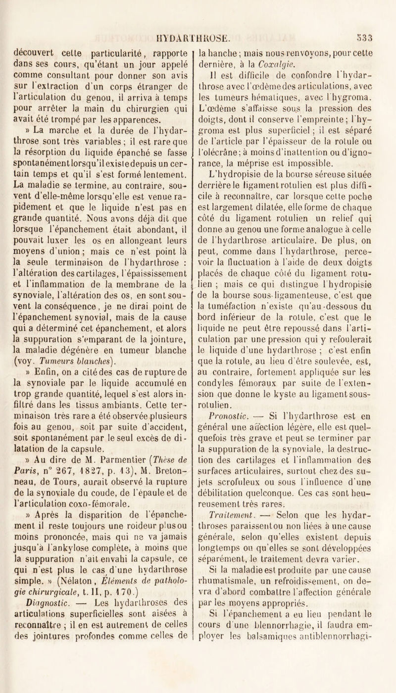 découvert celte particularité, rapporte dans ses cours, qu’étant un jour appelé comme consultant pour donner son avis sur l'extraction d'un corps étranger de l’articulation du genou, il arriva à temps pour arrêter la main du chirurgien qui avait été trompé par les apparences. » La marche et la durée de l’hydar- throse sont très variables; il est rare que la résorption du liquide épanché se fasse spontanémentlorsqu’ilexisledepuis un cer- tain temps et qu’il s’est formé lentement. La maladie se termine, au contraire, sou- vent d’elle-même lorsqu’elle est venue ra- pidement et que le liquide n’est pas en grande quantité. Nous avons déjà dit que lorsque l’épanchement était abondant, il pouvait luxer les os en allongeant leurs moyens d’union; mais ce n’est point là la seule terminaison de l’hydarthrose : l’altération des cartilages, l’épaississement et l’inflammation de la membrane de la synoviale, l’altération des os, en sont sou- vent la conséquence, je ne dirai point de l’épanchement synovial, mais de la cause qui a déterminé cet épanchement, et alors la suppuration s’emparant de la jointure, la maladie dégénère en tumeur blanche (voy. Tumeurs blanches). « Enfin, on a cité des cas de rupture de la synoviale par le liquide accumulé en trop grande quantité, lequel s'est alors in- filtré dans les tissus ambiants. Cette ter- minaison très rare a été observée plusieurs fois au genou, soit par suite d’accident, soit spontanément par le seul excès de di- latation de la capsule. » Au dire de M. Parmentier (Thèse de Paris, n° 267, 1827, p. 13), M. Breton- neau, de Tours, aurait observé la rupture de la synoviale du coude, de l’épaule et de l’articulation coxo-fémorale. » Après la disparition de l’épanche- ment il reste toujours une roideur plusou moins prononcée, mais qui ne va jamais jusqu’à l'ankylose complète, à moins que la suppuration n’ait envahi la capsule, ce qui n’est plus le cas d’une hydarthrose simple. » (Nélaton , Eléments de patholo- gie chirurgicale, t. II, p. 170.) Diagnostic. — Les hydarthroses des articulations superficielles sont aisées à reconnaître ; il en est autrement de celles des jointures profondes comme celles de la hanche ; mais nous renvoyons, pour cette dernière, à la Coxalgie. 11 est difficile de confondre l'hydar- throse avec l’œdèmedes articulations, avec les tumeurs hématiques, avec l hygroma. L’œdème s’affaisse sous la pression des doigts, dont il conserve l’empreinte; l’hy— groma est plus superficiel ; il est séparé de l’article par l’épaisseur de la rotule ou l’olécrâne; à moins d’inattention ou d’igno- rance, la méprise est impossible. L’hydropisie de la bourse séreuse située derrière le ligament rotulien est plus diffi- cile à reconnaître, car lorsque cette poche est largement dilatée, elle forme de chaque côté du ligament rotulien un relief qui donne au genou une forme analogue à celle de l’hydarlhrose articulaire. De plus, on peut, comme dans l’hydarthrose, perce- voir la fluctuation à l’aide de deux doigts placés de chaque côté du ligament rotu- lien ; mais ce qui distingue 1 hydropisie de la bourse sous-ligamenteuse, c’est que la tuméfaction n'existe qu’au-dessous du bord inférieur de la rotule, c’est que le liquide ne peut être repoussé dans l’arti- culation par une pression qui y refoulerait le liquide d’une hydarthrose ; c’est enfin que la rotule, au lieu d’être soulevée, est, au contraire, fortement appliquée sur les condyles fémoraux par suite de l'exten- sion que donne le kyste au ligament sous- rotulien. Pronostic. — Si l’hydarthrose est en général une affection légère, elle est quel- quefois très grave et peut se terminer par la suppuration de la synoviale, la destruc- tion des cartilages et l'inflammation des surfaces articulaires, surtout chez des su- jets scrofuleux ou sous l'influence d’une débilitation quelconque. Ces cas sont heu- reusement très rares. Traitement. — Selon que les hydar- throses paraissentou non liées à une cause générale, selon qu’elles existent depuis longtemps ou qu’elles se sont développées séparément, le traitement devra varier. Si la maladie est produite par une cause rhumatismale, un refroidissement, on de- vra d’abord combattre l’affection générale par les moyens appropriés. Si l’épanchement a eu lieu pendant le cours d une blennorrhagie, il faudra em- ployer les balsamiques antiblennorrhagi-