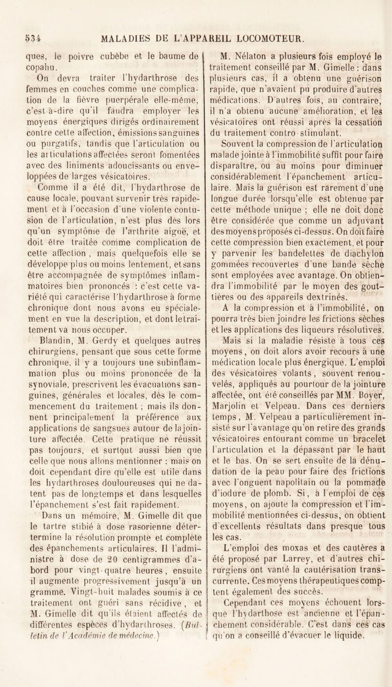 ques, ie poivre cubèbe et le baume de ! copahu. Ou devra traiter l’hydarthrose des femmes en couches comme une complica- tion de la fièvre puerpérale elle-même, c’est à-dire qu’il faudra employer les moyens énergiques dirigés ordinairement contre cette alfeclion, émissions sanguines ou purgatifs, tandis que l’articulation ou les articulations affectées seront fomentées avec des liniments adoucissants ou enve- loppées de larges vésicatoires. Comme il a été dit, l'hydarthrose de cause locale, pouvant survenir très rapide- ment et à l’occasion d’une violente contu- sion de l’articulation, n’est plus dès lors qu’un symptôme de l’arthrite aiguë, et doit être traitée comme complication de cette affection , mais quelquefois elle se développe plus ou moins lentement, etsans être accompagnée de symptômes inflam- matoires bien prononcés : c’est celte va- riété qui caractérise l’hydarthrose à forme chronique dont nous avons eu spéciale- ment en vue la description, et dontletrai- tementva nous occuper. Blandin, M. Gerdy et quelques autres chirurgiens, pensant que sous cette forme chronique, il y a toujours une subinflam- mation plus ou moins prononcée de la synoviale, prescrivent les évacuations san- guines, générales et locales, dès le com- mencement du traitement ; mais ils don- nent principalement la préférence aux applications de sangsues autour de la join- ture affectée. Cette pratique ne réussit pas toujours, et surtQut aussi bien que celle que nous allons mentionner ; mais on doit cependant dire qu’elle est utile dans les hydarthroses douloureuses qui ne da- tent pas de longtemps et dans lesquelles l’épanchement s’est fait rapidement. Dans un mémoire, M. Gimelle dit que le tartre stibié à dose rasorienne déter- termine la résolution prompte et complète des épanchements articulaires. Il l’admi- nistre à dose de 20 centigrammes d’a- bord pour vingt-quatre heures, ensuite il augmente progressivement jusqu’à un gramme. Vingt-huit malades soumis à ce traitement ont guéri sans récidive , et M. Gimelle dit qu’ils étaient affectés de différentes espèces d’hydarthroses. (Bul- letin de l'Académie de médecine.) M. Nélaton a plusieurs fois employé le traitement conseillé par M. Gimelle: dans plusieurs cas, it a obtenu une guérison rapide, que n’avaient pu produire d’autres médications. D'autres fois, au contraire, il n’a obtenu aucune amélioration, et les vésicatoires ont réussi après la cessation du traitement contro stimulant. Souvent la compression de l’articulation malade jointe à l’immobilité suffit pour faire disparaître, ou au moins pour diminuer considérablement l’épanchement articu- laire. Mais la guérison est rarement d’une longue durée lorsqu’elle est obtenue par cette méthode unique ; elle ne doit donc être considérée que comme un adjuvant des moyens proposés ci-dessus. On doitfaire cette compression bien exactement, et pour y parvenir les bandelettes de diachylon gommées recouvertes d’une bande sèche sont employées avec avantage. On obtien- dra l’immobilité par le moyen des gout- tières ou des appareils dextrinés. A la compression et à l’immobilité, on pourra très bien joindre Jes frictions sèches et les applications des liqueurs résolutives. Mais si la maladie résiste à tous ces moyens, on doit alors avoir recours à une médication locale plus énergique. L’emploi des vésicatoires volants, souvent renou- velés, appliqués au pourtour de la jointure affectée, ont été conseillés par MM. Boyer, Marjolin et Velpeau. Dans ces derniers temps, M. Velpeau a particulièrement in- sisté sur l’avantage qu’on retire des grands vésicatoires entourant comme un bracelet l’articulation et la dépassant par le haut et le bas. On se sert ensuite de la dénu- dation de la peau pour faire des frictions avec l'onguent napolitain ou la pommade d’iodure de plomb. Si, à remploi de ces moyens, on ajoute la compression et l’im- mobilité. mentionnées ci-dessus, on obtient d'excellents résultats dans presque tous les cas. L’emploi des moxas et des cautères a été proposé par Larrey, et d'autres chi- rurgiens ont vanté la cautérisation trans- currente. Ces moyens thérapeutiques comp- tent également des succès. Cependant ces moyens échouent lors- que l'hydarthose est ancienne et l’épan- chement. considérable. C’est dans ces cas qu’on a conseillé d’évacuer le liquide.