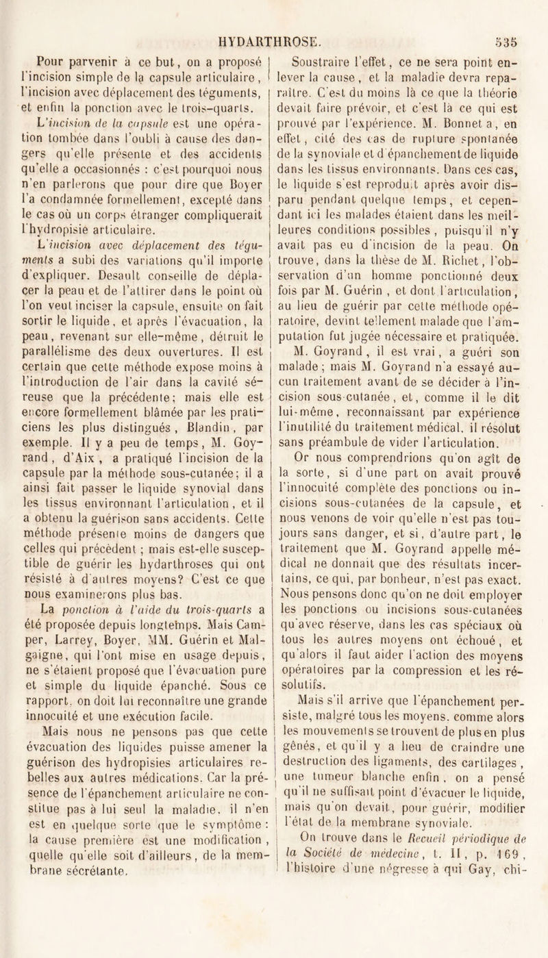 Pour parvenir a ce but, on a proposé l'incision simple de la capsule articulaire , l’incision avec déplacement des téguments, et enfin la ponction avec le trois-quarts. L'incision de la capsule est une opéra- tion tombée dans l’oubli à cause des dan- gers qu’elle présente et des accidents qu’elle a occasionnés : c’est pourquoi nous n’en parlerons que pour dire que Boyer l’a condamnée formellement, excepté dans le cas où un corps étranger compliquerait l’hydropisie articulaire. L'incision avec déplacement des tégu- ments a subi des variations qu’il importe d’expliquer. Desault conseille de dépla- cer la peau et de l’attirer dans le point où l’on veut inciser la capsule, ensuite on fait sortir le liquide, et après l’évacuation, la peau, revenant sur elle-même, détruit le parallélisme des deux ouvertures. Il est certain que cette méthode expose moins à l’introduction de l’air dans la cavité sé- reuse que la précédente; mais elle est encore formellement blâmée par les prati- ciens les plus distingués , Blandin, par exemple. II y a peu de temps, M. Goy- rand, d’Aix , a pratiqué l’incision de la capsule par la méthode sous-cutanée; il a ainsi fait passer le liquide synovial dans les tissus environnant l’articulation, et il a obtenu la guérison sans accidents. Cette méthode présente moins de dangers que celles qui précèdent ; mais est-elle suscep- tible de guérir les hydarthroses qui ont résisté à d autres moyens? C’est ce que nous examinerons plus bas. La ponction à l'aide du trois-quarts a été proposée depuis longtemps. Mais Cam- per, Larrey, Boyer, MM. Guérin et Mal- gaigne, qui l’ont mise en usage depuis, ne s’étaient proposé que l’évacuation pure et simple du liquide épanché. Sous ce rapport, on doit lui reconnaître une grande innocuité et une exécution facile. Mais nous ne pensons pas que cette évacuation des liquides puisse amener la guérison des hydropisies articulaires re- belles aux autres médications. Car la pré- sence de l’épanchement articulaire ne con- stitue pas à lui seul la maladie, il n’en est en quelque sorte que le symptôme : j la cause première est une modification , j quelle qu’elle soit d’ailleurs, de la mem- brane sécrétante. Soustraire l’effet, ce ne sera point en- lever la cause, et la maladie devra repa- raître. C’est du moins là ce que la théorie devait faire prévoir, et c’est là ce qui est prouvé par l’expérience. M. Bonnet a, en effet, cité des cas de rupture spontanée de la synoviale et d épanchement de liquide dans les tissus environnants. Dans ces cas, le liquide s’est reproduit après avoir dis- paru pendant quelque temps, et cepen- dant ici les malades étaient dans les meil- leures conditions possibles , puisqu’il n’y avait pas eu d’incision de la peau. On trouve, dans la thèse de M. Richet, l’ob- servation d’un homme ponctionné deux fois par M. Guérin , et dont l’articulation, au lieu de guérir par cette méthode opé- ratoire, devint tellement malade que l’am- putation fut jugée nécessaire et pratiquée. M. Goyrand , il est vrai, a guéri son malade; mais M. Goyrand n’a essayé au- cun traitement avant de se décider à l’in- cision sous cutanée, et, comme il le dit lui-même, reconnaissant par expérience l’inutilité du traitement médical, il résolut sans préambule de vider l’articulation. Or nous comprendrions qu’on agît de la sorte, si d’une part on avait prouvé l’innocuité complète des ponctions ou in- cisions sous-cutanées de la capsule, et nous venons de voir qu’elle n’est pas tou- jours sans danger, et si, d’autre part, le traitement que M. Goyrand appelle mé- dical ne donnait que des résultats incer- tains, ce qui, par bonheur, n’est pas exact. Nous pensons donc qu’on ne doit employer les ponctions ou incisions sous-cutanées qu'avec réserve, dans les cas spéciaux où tous les autres moyens ont échoué, et qu’alors il faut aider l'action des moyens opératoires par la compression et les ré- solutifs. Mais s’il arrive que l'épanchement per- siste, malgré tous les moyens, comme alors les mouvements se trouvent de plus en plus gênés, et qu il y a heu de craindre une destruction des ligaments, des cartilages , une tumeur blanche enfin , on a pensé qu il ne suffisait point d’évacuer le liquide, mais qu on devait, pour guérir, modifier l'état de la membrane synoviale. On trouve dans le Recueil périodique de la Société de médecine, f. II, p. -169, l’histoire d’une négresse à qui Gay, chi-