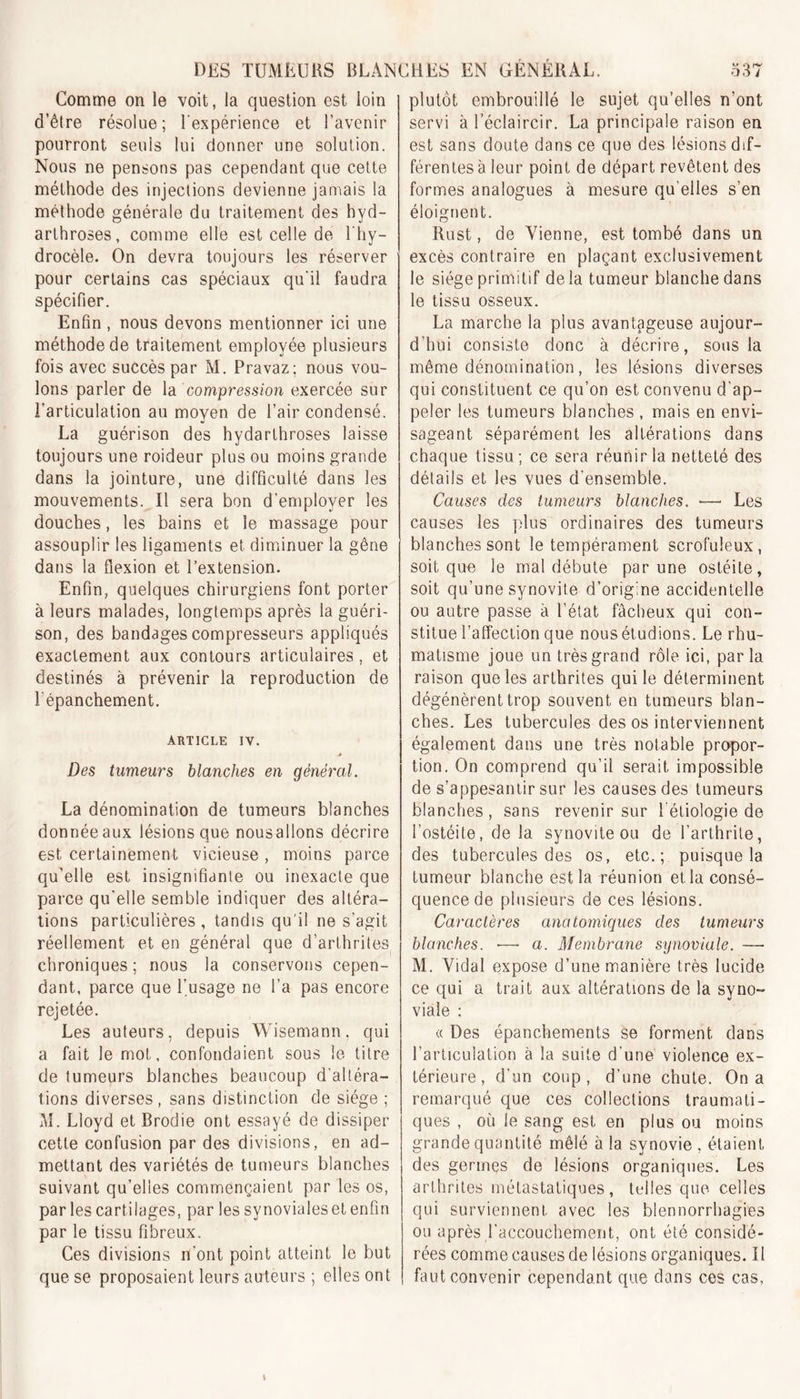 Comme on le voit, la question est loin d’être résolue; l'expérience et l’avenir pourront seuls lui donner une solution. Nous ne pensons pas cependant que cette méthode des injections devienne jamais la méthode générale du traitement des hyd- arthroses, comme elle est celle de 1 hy- drocèle. On devra toujours les réserver pour certains cas spéciaux qu'il faudra spécifier. Enfin , nous devons mentionner ici une méthode de traitement employée plusieurs fois avec succès par M. Pravaz; nous vou- lons parler de la compression exercée sur l’articulation au moyen de l’air condensé. La guérison des hydarthroses laisse toujours une roideur plus ou moins grande dans la jointure, une difficulté dans les mouvements. Il sera bon d’employer les douches, les bains et le massage pour assouplir les ligaments et diminuer la gêne dans la flexion et l’extension. Enfin, quelques chirurgiens font porter à leurs malades, longtemps après la guéri- son, des bandages compresseurs appliqués exactement aux contours articulaires, et destinés à prévenir la reproduction de l'épanchement. ARTICLE IV. Des tumeurs blanches en général. La dénomination de tumeurs blanches donnéeaux lésions que nousallons décrire est certainement vicieuse , moins parce qu’elle est insignifiante ou inexacte que parce qu'elle semble indiquer des altéra- tions particulières, tandis qu'il ne s’agit réellement et en général que d’arthrites chroniques; nous la conservons cepen- dant, parce que l’usage ne l’a pas encore rejetée. Les auteurs, depuis Wisemann, qui a fait le mot, confondaient sous le titre de tumeurs blanches beaucoup d'altéra- tions diverses, sans distinction de siège ; M. Lloyd et Brodie ont essayé de dissiper cette confusion par des divisions, en ad- mettant des variétés de tumeurs blanches suivant qu’elles commençaient par les os, par les cartilages, par les svnovialeset enfin par le tissu fibreux. Ces divisions n’ont point atteint le but que se proposaient leurs auteurs ; elles ont plutôt embrouillé le sujet qu’elles n’ont servi à l’éclaircir. La principale raison en est sans doute dans ce que des lésions dif- férentes à leur point de départ revêtent des formes analogues à mesure qu elles s’en éloignent. Rust, de Vienne, est tombé dans un excès contraire en plaçant exclusivement le siège primitif delà tumeur blanche dans le tissu osseux. La marche la plus avantageuse aujour- d’hui consiste donc à décrire, sous la même dénomination, les lésions diverses qui constituent ce qu’on est convenu d'ap- peler les tumeurs blanches , mais en envi- sageant séparément les altérations dans chaque tissu ; ce sera réunir la netteté des détails et les vues d’ensemble. Causes des tumeurs blanches. -—• Les causes les plus ordinaires des tumeurs blanches sont le tempérament scrofuleux, soit que le mal débute par une ostéite, soit qu’une synovite d’orig.ne accidentelle ou autre passe à l’état fâcheux qui con- stitue l’affection que nous étudions. Le rhu- matisme joue un très grand rôle ici, parla raison que les arthrites qui le déterminent dégénèrent trop souvent en tumeurs blan- ches. Les tubercules des os interviennent également dans une très notable propor- tion. On comprend qu’il serait impossible de s’appesantir sur les causes des tumeurs blanches, sans revenir sur l étiologie de l’ostéite, de la synovite ou de l’arthrite, des tubercules des os, etc.; puisque la tumeur blanche est la réunion et la consé- quence de plusieurs de ces lésions. Caractères anatomiques des tumeurs blanches. •— a. Membrane synoviale. —- M. Vidal expose d’une manière très lucide ce qui a trait aux altérations de la syno- viale : « Des épanchements se forment dans l’articulation à la suite d’une violence ex- térieure, d’un coup, d’une chute. On a remarqué que ces collections traumati- ques , où le sang est en plus ou moins grande quantité mêlé à la synovie , étaient des germes de lésions organiques. Les arthrites métastatiques, telles que celles qui surviennent avec les blennorrhagies ou après l’accouchement, ont été considé- rées comme causes de lésions organiques. Il faut convenir cependant que dans ces cas,