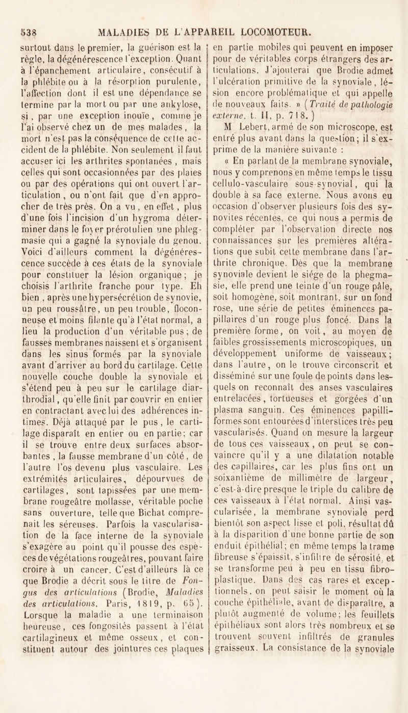 surtout dans le premier, la guérison est la règle, la dégénérescence l'exception. Quant à l'épanchement articulaire, consécutif à la phlébite ou à la résorption purulente, l’affection dont il est une dépendance se termine par la mort ou par une ankylosé, si, par une exception inouïe, comme je l’ai observé chez un de mes malades, la mort n'est, pas la conséquence de celle ac- cident de la phlébite. Non seulement il faut accuser ici les arthrites spontanées , mais celles qui sont occasionnées par des plaies ou par des opérations qui ont ouvert l'ar- ticulation , ou n'ont, fait que d’en appro- cher de très près. On a vu , en effet, plus d’une fois l'incision d’un hygroma déter- miner dans le fb) er prérotulien une phleg- masie qui a gagné la synoviale du genou. Voici d'ailleurs comment la dégénéres- cence succède à ces étals de la synoviale pour constituer la lésion organique; je choisis l’arthrite franche pour type. Eh bien , après une hypersécrétion de synovie, un peu roussâtre, un peu trouble, flocon- neuse et moins filante qu’a l’état normal, a lieu la production d’un véritable pus; de fausses membranes naissent et s'organisent dans les sinus formés par la synoviale avant d’arriver au bord du cartilage. Cette nouvelle couche double la synoviale et s’étend peu à peu sur le cartilage diar- throdial, qu'elle finit par couvrir en entier en contractant avec lui des adhérences in- times. Déjà attaqué par le pus , le carti- lage disparaît en entier ou en partie; car il se trouve entre deux surfaces absor- bantes , la fausse membrane d'un côté, de l'autre l’os devenu plus vasculaire. Les extrémités articulaires, dépourvues de cartilages, sont tapissées par une mem- brane rougeâtre mollasse, véritable poche sans ouverture, telle que Bichat compre- nait les séreuses. Parfois la vascularisa- tion de la face interne de la synoviale s’exagère au point qu’il pousse des espè- ces de végétations rougeâtres, pouvant faire croire à un cancer. C’est d’ailleurs lace que Brodie a décrit sous le titre de Fon- gus des articulations (Brodie, Maladies des articulations, Paris, 1819, p. (35). Lorsque la maladie a une terminaison heureuse, ces fongosités passent à l’état cartilagineux et même osseux, et con- stituent autour des jointures ces plaques en partie mobiles qui peuvent en imposer pour de véritables corps étrangers désar- ticulations. J’ajouterai que Brodie admet l’ulcération primitive de la synoviale, lé- sion encore problématique et qui appelle de nouveaux faits. » ( Traité de pathologie externe, t. 11, p. 718.) M Lebert, armé de son microscope, est entré plus avant dans la queMion; il s'ex- prime de la manière suivante : « En parlantdela membrane synoviale, nous y comprenons en même temps le tissu cellulo-vasculaire sous-synovial, qui la double à sa face externe. Nous avons eu occasion d’observer plusieurs fois des sy- novites récentes, ce qui nous a permis de compléter par l’observation directe nos connaissances sur les premières altéra- tions que subit cette membrane dans l’ar- thrite chronique. Dès que la membrane synoviale devient le siège de la phegma- sie, elle prend une teinte d’un rouge pâle, soit homogène, soit montrant, sur un fond rose, une série de petites éminences pa- pillaires d’un rouge plus foncé. Dans la première forme, on voit, au moyen de faibles grossissements microscopiques, un développement uniforme de vaisseaux; dans l’autre, on le trouve circonscrit et disséminé sur une foule de points dans les- quels on reconnaît des anses vasculaires entrelacées, tortueuses et gorgées d'un plasma sanguin. Ces éminences papilli- formessont entouréesd’intersîices très peu vascularisés. Quand on mesure la largeur de tous ces vaisseaux , on peut se con- vaincre qu’il y a une dilatation notable des capillaires, car les plus fins ont un soixantième de millimètre de largeur, c'est-à-dire presque le triple du calibre de ces vaisseaux à l’état normal. Ainsi vas- cularisée, la membrane synoviale perd bientôt son aspect lisse et poli, résultat dû à la disparition d une bonne partie de son enduit épithélial ; en même temps la trame fibreuse s’épaissit, s’infiltre de sérosité, et se transforme peu à peu en tissu fibro- plastique. Dans des cas rares et excep- tionnels. on peut saisir le moment où la couche épithéliale, avant de disparaître, a plutôt augmenté de volume; les feuillets épithéliaux sont alors très nombreux et se trouvent souvent infiltrés de granules graisseux. La consistance de la synoviale