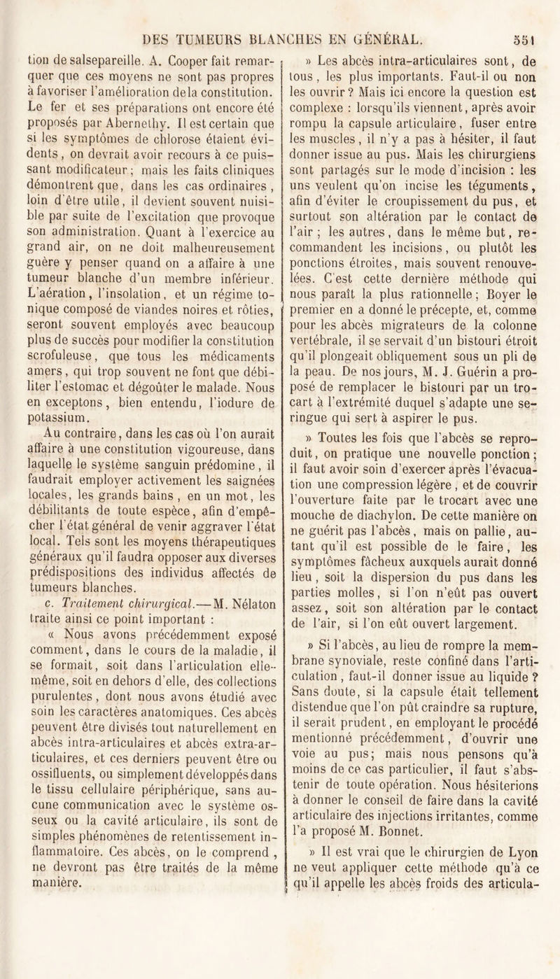 tion de salsepareille. A. Cooperfait remar- quer que ces moyens ne sont pas propres à favoriser l’amélioration delà constitution. Le fer et ses préparations ont encore été proposés par Abernethy. Il est certain que si les symptômes de chlorose étaient évi- dents , on devrait avoir recours à ce puis- sant modificateur; mais les faits cliniques démontrent que, dans les cas ordinaires , loin d'être utile, il devient souvent nuisi- ble par suite de l’excitation que provoque son administration. Quant à l’exercice au grand air, on ne doit malheureusement guère y penser quand on a affaire à une tumeur blanche d’un membre inférieur. L’aération, l’insolation, et un régime to- nique composé de viandes noires et rôties, seront souvent employés avec beaucoup plus de succès pour modifier la constitution scrofuleuse, que tous les médicaments amers, qui trop souvent ne font que débi- liter l’estomac et dégoûter le malade. Nous en exceptons, bien entendu, l’iodure de potassium. Au contraire, dans les cas où l’on aurait affaire à une constitution vigoureuse, dans laquelle le système sanguin prédomine, il faudrait employer activement les saignées locales, les grands bains , en un mot, les débilitants de toute espèce, afin d’empê- cher l'état général de venir aggraver l'état local. Tels sont les moyens thérapeutiques généraux qu’il faudra opposer aux diverses prédispositions des individus affectés de tumeurs blanches. c. Traitement chirurgical.—M. Nélaton traite ainsi ce point important : « Nous avons précédemment exposé comment, dans le cours de la maladie, il se formait, soit dans l’articulation elle- même, soit en dehors d’elle, des collections purulentes, dont nous avons étudié avec soin les caractères anatomiques. Ces abcès peuvent être divisés tout naturellement en abcès intra-articulaires et abcès extra-ar- ticulaires, et ces derniers peuvent être ou ossifluents, ou simplementdéveloppésdans le tissu cellulaire périphérique, sans au- cune communication avec le système os- seux ou la cavité articulaire, ils sont de simples phénomènes de retentissement in- flammatoire. Ces abcès, on le comprend , ne devront pas être traités de la même manière. » Les abcès intra-articulaires sont, de tous , les plus importants. Faut-il ou non les ouvrir ? Mais ici encore la question est complexe : lorsqu’ils viennent, après avoir rompu la capsule articulaire, fuser entre les muscles, il n’y a pas à hésiter, il faut donner issue au pus. Mais les chirurgiens sont partagés sur le mode d’incision : les uns veulent qu’on incise les téguments, afin d’éviter le croupissement du pus, et surtout son altération par le contact de l’air ; les autres , dans le même but, re- commandent les incisions, ou plutôt les ponctions étroites, mais souvent renouve- lées. C est cette dernière méthode qui nous paraît la plus rationnelle ; Boyer le premier en a donné le précepte, et, comme pour les abcès migrateurs de la colonne vertébrale, il se servait d’un bistouri étroit qu’il plongeait obliquement sous un pli de la peau. De nos jours, M. J. Guérin a pro- posé de remplacer le bistouri par un tro- cart à l’extrémité duquel s’adapte une se- ringue qui sert à aspirer le pus. » Toutes les fois que l’abcès se repro- duit , on pratique une nouvelle ponction ; il faut avoir soin d’exercer après l’évacua- tion une compression légère , et de couvrir l’ouverture faite par le trocart avec une mouche de diachylon. De cette manière on ne guérit pas l’abcès, mais on pallie, au- tant qu’il est possible de le faire, les symptômes fâcheux auxquels aurait donné lieu, soit la dispersion du pus dans les parties molles, si l'on n’eût pas ouvert assez, soit son altération par le contact de l’air, si l’on eût ouvert largement. » Si l’abcès, au lieu de rompre la mem- brane synoviale, reste confiné dans l’arti- culation , faut-il donner issue au liquide ? Sans doute, si la capsule était tellement distendue que l’on pût craindre sa rupture, il serait prudent, en employant le procédé mentionné précédemment, d’ouvrir une voie au pus; mais nous pensons qu’à moins de ce cas particulier, il faut s’abs- tenir de toute opération. Nous hésiterions à donner le conseil de faire dans la cavité articulaire des injections irritantes, comme l’a proposé M. Bonnet. » Il est vrai que le chirurgien de Lyon ne veut appliquer cette méthode qu’à ce | qu’il appelle les abcès froids des articula-