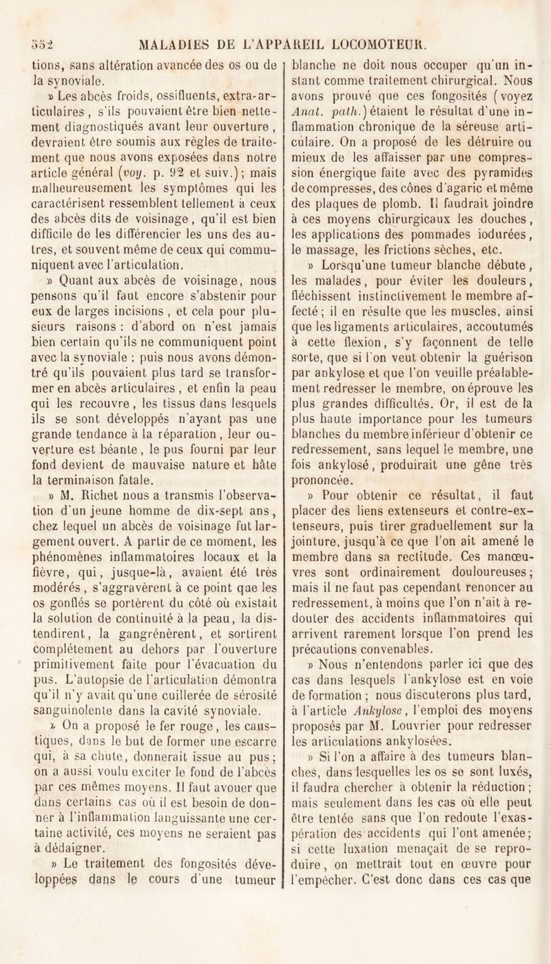 tions, sans altération avancée des os on de la synoviale. » Les abcès froids, ossifluents, extra-ar- ticulaires , s’ils pouvaient être bien nette- ment diagnostiqués avant leur ouverture , devraient être soumis aux règles de traite- ment que nous avons exposées dans notre article général (voy. p. 92 et suiv.); mais malheureusement les symptômes qui les caractérisent ressemblent tellement à ceux des abcès dits de voisinage , qu’il est bien difficile de les différencier les uns des au- tres, et souvent même de ceux qui commu- niquent avec l'articulation. » Quant aux abcès de voisinage, nous pensons qu’il faut encore s’abstenir pour eux de larges incisions , et cela pour plu- sieurs raisons : d’abord on n’est jamais bien certain qu’ils ne communiquent point avec la synoviale ; puis nous avons démon- tré qu’ils pouvaient plus tard se transfor- mer en abcès articulaires , et enfin la peau qui les recouvre, les tissus dans lesquels ils se sont développés n’ayant pas une grande tendance à la réparation , leur ou- verture est béante , le pus fourni par leur fond devient de mauvaise nature et hâte la terminaison fatale. » M. Richet nous a transmis l’observa- tion d’un jeune homme de dix-sept ans, chez lequel un abcès de voisinage fut lar- gement ouvert. A partir de ce moment, les phénomènes inflammatoires locaux et la fièvre, qui, jusque-là, avaient été très modérés , s’aggravèrent à ce point que les os gonflés se portèrent du côté où existait la solution de continuité à la peau, la dis- tendirent, la gangrénèrent, et sortirent complètement au dehors par l’ouverture primitivement faite pour l’évacuation du pus. L’autopsie de l’articulation démontra qu’il n’y avait qu’une cuillerée de sérosité sanguinolente dans la cavité synoviale. » On a proposé le fer rouge, les caus- tiques, dans le but de former une escarre qui, à sa chute, donnerait issue au pus; on a aussi voulu exciter le fond de l’abcès par ces mêmes moyens. Il faut avouer que dans certains cas où il est besoin de don- ner à l’inflammation languissante une cer- taine activité, ces moyens ne seraient pas à dédaigner. » Le traitement des fongosités déve- loppées dans le cours d’une tumeur blanche ne doit nous occuper qu’un in- stant comme traitement chirurgical. Nous avons prouvé que ces fongosités (voyez Anal, path.) étaient le résultat d’une in- flammation chronique de la séreuse arti- culaire. On a proposé de les détruire ou mieux de les affaisser par une compres- sion énergique faite avec des pyramides décompresses, des cônes d’agaric et même des plaques de plomb. Il faudrait joindre à ces moyens chirurgicaux les douches, les applications des pommades iodurées, le massage, les frictions sèches, etc. » Lorsqu’une tumeur blanche débute, les malades, pour éviter les douleurs, fléchissent instinctivement le membre af- fecté; il en résulte que les muscles, ainsi que les ligaments articulaires, accoutumés à cette flexion, s’y façonnent de telle sorte, que si l’on veut obtenir la guérison par ankylosé et que l’on veuille préalable- ment redresser le membre, on éprouve les plus grandes difficultés. Or, il est de la plus haute importance pour les tumeurs blanches du membre inférieur d’obtenir ce redressement, sans lequel le membre, une fois ankylosé, produirait une gêne très prononcée. » Pour obtenir ce résultat, il faut placer des liens extenseurs et contre-ex- tenseurs, puis tirer graduellement sur la jointure, jusqu’à ce que l’on ait amené le membre dans sa rectitude. Ces manœu- vres sont ordinairement douloureuses; mais il ne faut pas cependant renoncer au redressement, à moins que l’on n’ait à re- douter des accidents inflammatoires qui arrivent rarement lorsque l’on prend les précautions convenables. » Nous n’entendons parler ici que des cas dans lesquels l'ankylose est en voie de formation ; nous discuterons plus tard, à l’article Ankylosé, l’emploi des moyens proposés par M. Louvrier pour redresser les articulations ankylosées. » Si l’on a affaire à des tumeurs blan- ches, dans lesquelles les os se sont luxés, il faudra chercher à obtenir la réduction; mais seulement dans les cas où elle peut être tentée sans que l’on redoute l’exas- pération des accidents qui l’ont amenée; si cette luxation menaçait de se repro- duire, on mettrait tout en œuvre pour l’empêcher. C’est donc dans ces cas que