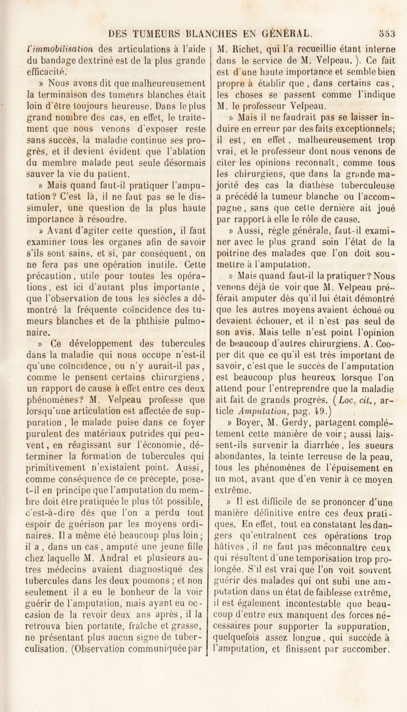 l'immobilisation des articulations à l’aide du bandage dextriné est de la plus grande efficacité. » Nous avons dit que malheureusement la terminaison des tumeurs blanches était loin d’être toujours heureuse. Dans le plus grand nombre des cas, en effet, le traite- ment que nous venons d’exposer reste sans succès, la maladie continue ses pro- grès, et il devient évident que l’ablation du membre malade peut seule désormais sauver la vie du patient. » Mais quand faut-il pratiquer l’ampu- tation? C’est là, il ne faut pas se le dis- simuler, une question de la plus haute importance à résoudre. » Avant d’agiter cette question, il faut examiner tous les organes afin de savoir s’ils sont sains, et si, par conséquent, on ne fera pas une opération inutile. Cette précaution, utile pour toutes les opéra- tions, est ici d’autant plus importante, que l’observation de tous les siècles a dé- montré la fréquente coïncidence des tu- meurs blanches et de la phthisie pulmo- naire. » Ce développement des tubercules dans la maladie qui nous occupe n’est-il qu’une coïncidence, ou n’y aurait-il pas, comme le pensent certains chirurgiens, un rapport de cause à effet entre ces deux phénomènes? M. Velpeau professe que lorsqu’une articulation est affectée de sup- puration , le malade puise dans ce foyer purulent des matériaux putrides qui peu- vent, en réagissant sur l’économie, dé- terminer la formation de tubercules qui primitivement n’existaient point. Aussi, comme conséquence de ce précepte, pose- t-il en principe que l’amputation du mem- bre doit être pratiquée le plus tôt possible, c'est-à-dire dès que l’on a perdu tout espoir de guérison par les moyens ordi- naires. Il a même été beaucoup plus loin; il a , dans un cas, amputé une jeune fille chez laquelle M. Andral et plusieurs au- tres médecins avaient diagnostiqué des tubercules dans les deux poumons ; et non seulement il a eu le bonheur de la voir guérir de l'amputation, mais ayant eu oc- casion de la revoir deux ans après, il la retrouva bien portante, fraîche et grasse, ne présentant plus aucun signe de tuber- culisation. (Observation communiquée par M. Richet, qui l’a recueillie étant interne dans le service de M. Velpeau. ). Ce fait est d’une haute importance et semblebien propre à établir que , dans certains cas, les choses se passent comme l’indique M. le professeur Velpeau. » Mais il ne faudrait pas se laisser in- duire en erreur par des faits exceptionnels; il est, en effet, malheureusement trop vrai, et le professeur dont nous venons de citer les opinions reconnaît, comme tous les chirurgiens, que dans la grande ma- jorité des cas la diathèse tuberculeuse a précédé la tumeur blanche ou l’accom- pagne, sans que cette dernière ait joué par rapport à elle le rôle de cause. » Aussi, règle générale, faut-il exami- ner avec le plus grand soin l’état de la poitrine des malades que l’on doit sou- mettre à l’amputation. » Mais quand faut-il la pratiquer? Nous venons déjà de voir que M. Velpeau pré- férait amputer dès qu’il lui était démontré que les autres moyens avaient échoué ou devaient échouer, et il n’est pas seul de son avis. Mais telle n’est point l’opinion de beaucoup d’autres chirurgiens. A. Coo- per dit que ce qu’il est très important de savoir, c’estque le succès de l’amputation est beaucoup plus heureux lorsque l’on attend pour l’entreprendre que la maladie ait fait de grands progrès. ( Loc. cit.} ar- ticle Amputation, pag. 49.) » Boyer, M. Gerdy, partagent complè- tement cette manière de voir; aussi lais- sent-ils survenir la diarrhée, les sueurs abondantes, la teinte terreuse de la peau, tous les phénomènes de l’épuisement en un mot, avant que d’en venir à ce moyen extrême. » ïl est difficile de se prononcer d’une manière définitive entre ces deux prati- ques. En effet, tout en constatant les dan- gers qu’entraînent ces opérations trop hâtives , il ne faut pas méconnaître ceux qui résultent d une temporisation trop pro- longée. S'il est vrai que l’on voit souvent guérir des malades qui ont subi une am- putation dans un état de faiblesse extrême, il est également incontestable que beau- coup d’entre eux manquent des forces né- cessaires pour supporter la suppuration, quelquefois assez longue, qui succède à l’amputation, et finissent par succomber.