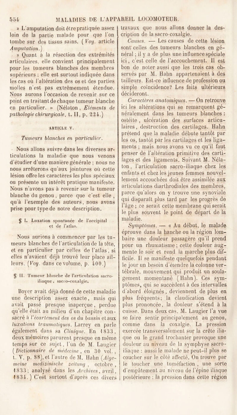 » L’amputation doit être pratiquée assez loin de la partie malade pour que l’on tombe sur des tissus sains. ( Voy. article Amputation.) » Quant à la résection des extrémités articulaires, elle convient principalement pour les tumeurs blanches des membres supérieurs ; elle est surtout indiquée dans les cas où l’altération des os et des parties molles n’est pas extrêmement étendue. Nous aurons l’occasion de revenir sur ce point en traitant de chaque tumeur blanche en particulier. » (Nélaton , Eléments de pathologie chirurgicale, t. II, p. 224.) j/ ' t ^ ' ,i &gt; article v. Tumeurs blanches en particulier. Nous allons suivre dans les diverses ar- ticulations la maladie que nous venons d’étudier d’une manière générale ; nous ne nous arrêterons qu'aux jointures où cette lésion offre les caractères les plus spéciaux ou présente un intérêt pratique manifeste. Nous n’avons pas à revenir sur la tumeur blanche du genou , parce que c’est elle , qu’à l’exemple des auteurs, nous avons prise pour type de notre description. § I. Luxation spontanée de l’occipital et de l’atlas. Nous aurions à commencer par les tu- meurs blanches de l’articulation de la tête, et en particulier par celles de l’atlas, si elles n’avaient déjà trouvé leur place ail- leurs. [Voy. dans ce volume, p. 400.) § II. Tumeur blanche de l’articulation sacro- iliaque , sacro-coxalgie. Boyer avait déjà donné de cette maladie une description assez exacte, mais qui avait passé presque inaperçue, perdue qu’elle était au milieu d’un chapitre con- sacré à l’écartement des os du bassin et aux luxations traumatiques. Larrey en parle également dans sa Clinique. En 1 833, deux mémoires parurent presque en même temps sur ce sujet, l’un de M. Laugier (Dictionnaire de médecine, en 30 vol., t. V, p. 88), et l’autre de M. Hahn (Alge- meine medizinische zeitung , octobre , 1 833; analysé dans les Archives, avril, 1 834.) C’est surtout d’après ces divers travaux que nous allons donner la des- cription de la sacro-coxalgie. Causes. — Les causes de cette lésion sont' celles des tumeurs blanches en gé- néral ; il y a de plus une intluence spéciale ici, c’est celle de l’accouchement. Il est bon de noter aussi que les trois cas ob- servés par M. Hahn appartenaient à des tailleurs. Est-ce influence de profession ou simple coïncidence? Les faits ultérieurs décideront. Caractères anatomiques. —On retrouve ici les altérations qui se remarquent gé- néralement dans les tumeurs blanches : ostéite , ulcération des surfaces articu- laires, destruction des cartilages. Hahn prétend que la maladie débute tantôt par les os, tantôt par les cartilages et les liga- ments ; mais nous avons vu ce qu’il faut penser de l’altération primitive des carti- lages et des ligaments. Suivant M. Néla- ton , l’articulation sacro-iliaque chez les enfants et chez les jeunes femmes nouvel- lement accouchées doit être assimilée aux articulations diarthrodiales des membres, parce qu’alors on y trouve une synoviale qui disparaît plus tard par les progrès de l’âge ; ce serait cette membrane qui serait le plus souvent le point de départ de la maladie. Symptômes. — « Au début, le malade éprouve dans la hanche ou la région lom- baire une douleur passagère qu’il prend pour un rhumatisme ; cette douleur aug- mente le soir et rend la marche plus dif- ficile. Il se manifeste quelquefois pendant le jour un besoin d’étendre la colonne ver- tébrale, mouvement qui produit un soula- gement momentané (Hahn). Ces sym- ptômes, qui se succèdent à des intervalles d'abord éloignés, deviennent de plus en plus fréquents; la claudication devient plus prononcée, la douleur s’étend à la cuisse. Dans deux cas. M. Laugier l’a vue se faire sentir principalement au genou, comme dans la coxalgie. La pression exercée transversalement sur la crête ilia- que ou le grand trochanter provoque une douleur au niveau de la symphyse sacro- iliaque : aussi le malade ne peut-il plus se coucher sur le côté affecté. On trouve par le toucher une tuméfaction , une sorte d’empâtement au niveau de l’épine iliaque postérieure ; la pression dans cette région